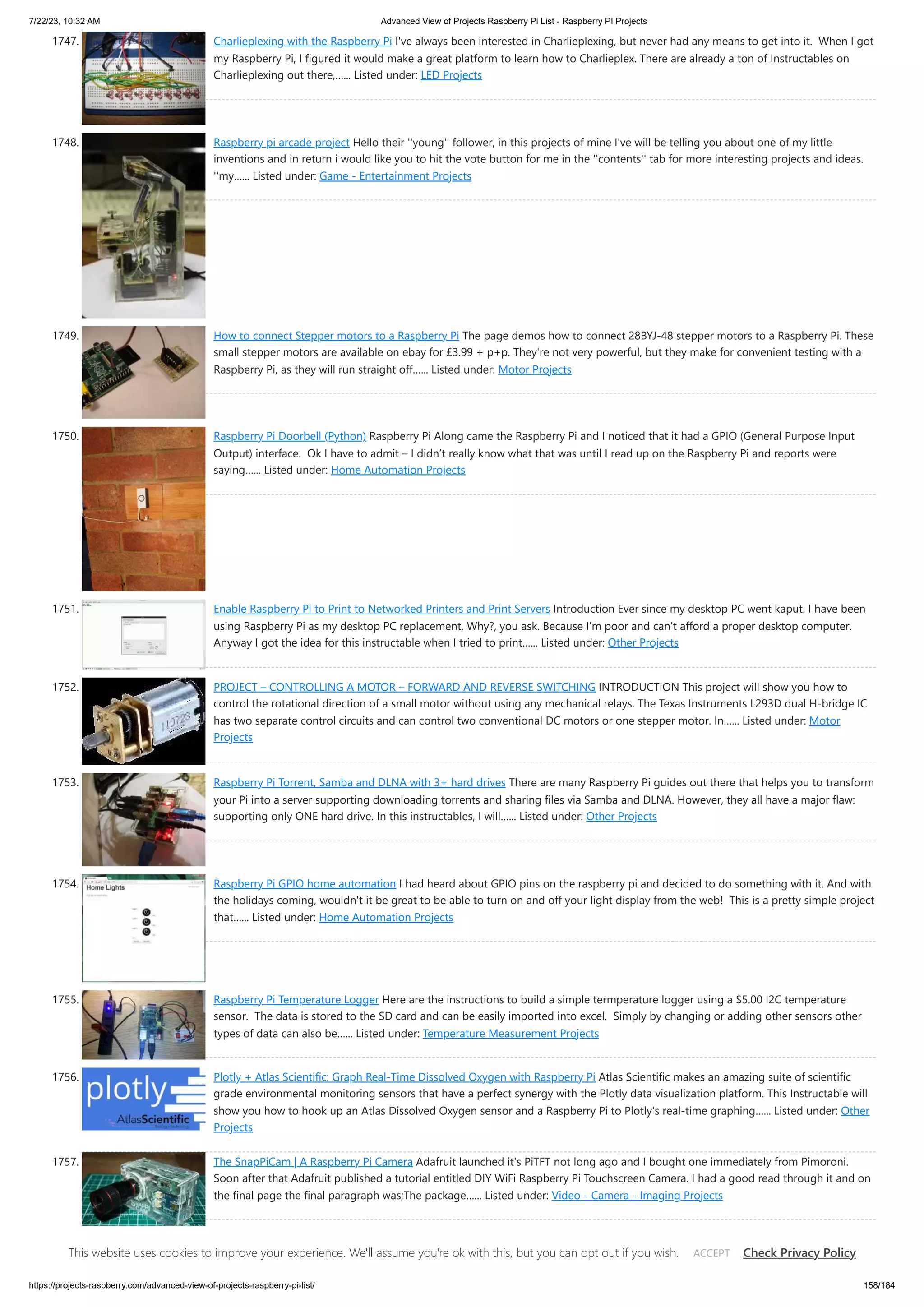 7/22/23, 10:32 AM Advanced View of Projects Raspberry Pi List - Raspberry PI Projects https://projects-raspberry.com/advanced-view-of-projects-raspberry-pi-list/ 158/184 1747. Charlieplexing with the Raspberry Pi I've always been interested in Charlieplexing, but never had any means to get into it. When I got my Raspberry Pi, I figured it would make a great platform to learn how to Charlieplex. There are already a ton of Instructables on Charlieplexing out there,…... Listed under: LED Projects 1748. Raspberry pi arcade project Hello their ''young'' follower, in this projects of mine I've will be telling you about one of my little inventions and in return i would like you to hit the vote button for me in the ''contents'' tab for more interesting projects and ideas. ''my…... Listed under: Game - Entertainment Projects 1749. How to connect Stepper motors to a Raspberry Pi The page demos how to connect 28BYJ-48 stepper motors to a Raspberry Pi. These small stepper motors are available on ebay for £3.99 + p+p. They're not very powerful, but they make for convenient testing with a Raspberry Pi, as they will run straight off…... Listed under: Motor Projects 1750. Raspberry Pi Doorbell (Python) Raspberry Pi Along came the Raspberry Pi and I noticed that it had a GPIO (General Purpose Input Output) interface. Ok I have to admit – I didn’t really know what that was until I read up on the Raspberry Pi and reports were saying…... Listed under: Home Automation Projects 1751. Enable Raspberry Pi to Print to Networked Printers and Print Servers Introduction Ever since my desktop PC went kaput. I have been using Raspberry Pi as my desktop PC replacement. Why?, you ask. Because I'm poor and can't afford a proper desktop computer. Anyway I got the idea for this instructable when I tried to print…... Listed under: Other Projects 1752. PROJECT – CONTROLLING A MOTOR – FORWARD AND REVERSE SWITCHING INTRODUCTION This project will show you how to control the rotational direction of a small motor without using any mechanical relays. The Texas Instruments L293D dual H-bridge IC has two separate control circuits and can control two conventional DC motors or one stepper motor. In…... Listed under: Motor Projects 1753. Raspberry Pi Torrent, Samba and DLNA with 3+ hard drives There are many Raspberry Pi guides out there that helps you to transform your Pi into a server supporting downloading torrents and sharing files via Samba and DLNA. However, they all have a major flaw: supporting only ONE hard drive. In this instructables, I will…... Listed under: Other Projects 1754. Raspberry Pi GPIO home automation I had heard about GPIO pins on the raspberry pi and decided to do something with it. And with the holidays coming, wouldn't it be great to be able to turn on and off your light display from the web! This is a pretty simple project that…... Listed under: Home Automation Projects 1755. Raspberry Pi Temperature Logger Here are the instructions to build a simple termperature logger using a $5.00 I2C temperature sensor. The data is stored to the SD card and can be easily imported into excel. Simply by changing or adding other sensors other types of data can also be…... Listed under: Temperature Measurement Projects 1756. Plotly + Atlas Scientific: Graph Real-Time Dissolved Oxygen with Raspberry Pi Atlas Scientific makes an amazing suite of scientific grade environmental monitoring sensors that have a perfect synergy with the Plotly data visualization platform. This Instructable will show you how to hook up an Atlas Dissolved Oxygen sensor and a Raspberry Pi to Plotly's real-time graphing…... Listed under: Other Projects 1757. The SnapPiCam | A Raspberry Pi Camera Adafruit launched it's PiTFT not long ago and I bought one immediately from Pimoroni. Soon after that Adafruit published a tutorial entitled DIY WiFi Raspberry Pi Touchscreen Camera. I had a good read through it and on the final page the final paragraph was;The package…... Listed under: Video - Camera - Imaging Projects This website uses cookies to improve your experience. We'll assume you're ok with this, but you can opt out if you wish. Check Privacy Policy ACCEPT 