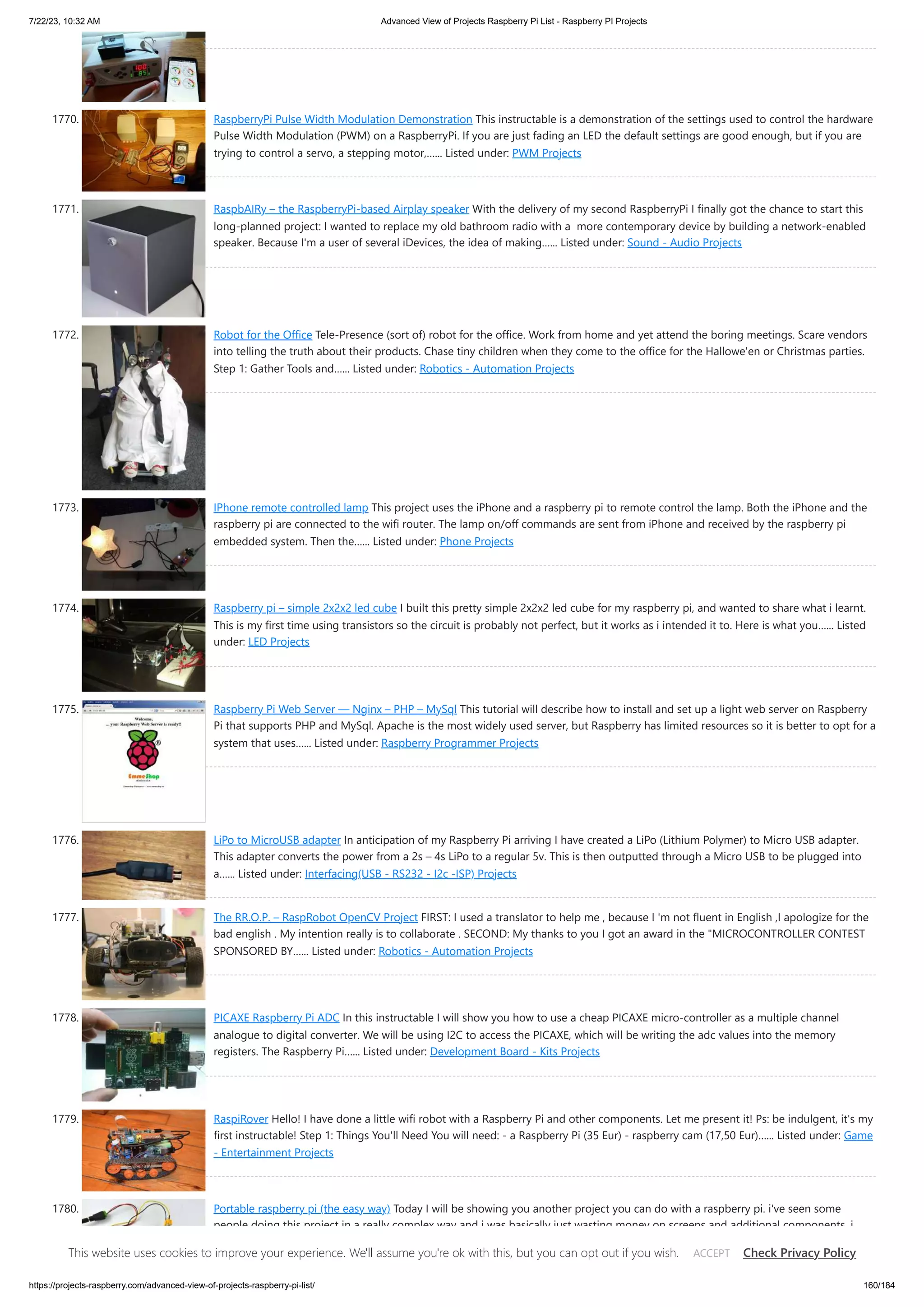 7/22/23, 10:32 AM Advanced View of Projects Raspberry Pi List - Raspberry PI Projects https://projects-raspberry.com/advanced-view-of-projects-raspberry-pi-list/ 160/184 1770. RaspberryPi Pulse Width Modulation Demonstration This instructable is a demonstration of the settings used to control the hardware Pulse Width Modulation (PWM) on a RaspberryPi. If you are just fading an LED the default settings are good enough, but if you are trying to control a servo, a stepping motor,…... Listed under: PWM Projects 1771. RaspbAIRy – the RaspberryPi-based Airplay speaker With the delivery of my second RaspberryPi I finally got the chance to start this long-planned project: I wanted to replace my old bathroom radio with a more contemporary device by building a network-enabled speaker. Because I'm a user of several iDevices, the idea of making…... Listed under: Sound - Audio Projects 1772. Robot for the Office Tele-Presence (sort of) robot for the office. Work from home and yet attend the boring meetings. Scare vendors into telling the truth about their products. Chase tiny children when they come to the office for the Hallowe'en or Christmas parties. Step 1: Gather Tools and…... Listed under: Robotics - Automation Projects 1773. IPhone remote controlled lamp This project uses the iPhone and a raspberry pi to remote control the lamp. Both the iPhone and the raspberry pi are connected to the wifi router. The lamp on/off commands are sent from iPhone and received by the raspberry pi embedded system. Then the…... Listed under: Phone Projects 1774. Raspberry pi – simple 2x2x2 led cube I built this pretty simple 2x2x2 led cube for my raspberry pi, and wanted to share what i learnt. This is my first time using transistors so the circuit is probably not perfect, but it works as i intended it to. Here is what you…... Listed under: LED Projects 1775. Raspberry Pi Web Server — Nginx – PHP – MySql This tutorial will describe how to install and set up a light web server on Raspberry Pi that supports PHP and MySql. Apache is the most widely used server, but Raspberry has limited resources so it is better to opt for a system that uses…... Listed under: Raspberry Programmer Projects 1776. LiPo to MicroUSB adapter In anticipation of my Raspberry Pi arriving I have created a LiPo (Lithium Polymer) to Micro USB adapter. This adapter converts the power from a 2s – 4s LiPo to a regular 5v. This is then outputted through a Micro USB to be plugged into a…... Listed under: Interfacing(USB - RS232 - I2c -ISP) Projects 1777. The RR.O.P. – RaspRobot OpenCV Project FIRST: I used a translator to help me , because I 'm not fluent in English ,I apologize for the bad english . My intention really is to collaborate . SECOND: My thanks to you I got an award in the "MICROCONTROLLER CONTEST SPONSORED BY…... Listed under: Robotics - Automation Projects 1778. PICAXE Raspberry Pi ADC In this instructable I will show you how to use a cheap PICAXE micro-controller as a multiple channel analogue to digital converter. We will be using I2C to access the PICAXE, which will be writing the adc values into the memory registers. The Raspberry Pi…... Listed under: Development Board - Kits Projects 1779. RaspiRover Hello! I have done a little wifi robot with a Raspberry Pi and other components. Let me present it! Ps: be indulgent, it's my first instructable! Step 1: Things You'll Need You will need: - a Raspberry Pi (35 Eur) - raspberry cam (17,50 Eur)…... Listed under: Game - Entertainment Projects 1780. Portable raspberry pi (the easy way) Today I will be showing you another project you can do with a raspberry pi. i've seen some people doing this project in a really complex way and i was basically just wasting money on screens and additional components, i decided to come up with…... Listed under: LCD Projects This website uses cookies to improve your experience. We'll assume you're ok with this, but you can opt out if you wish. Check Privacy Policy ACCEPT 