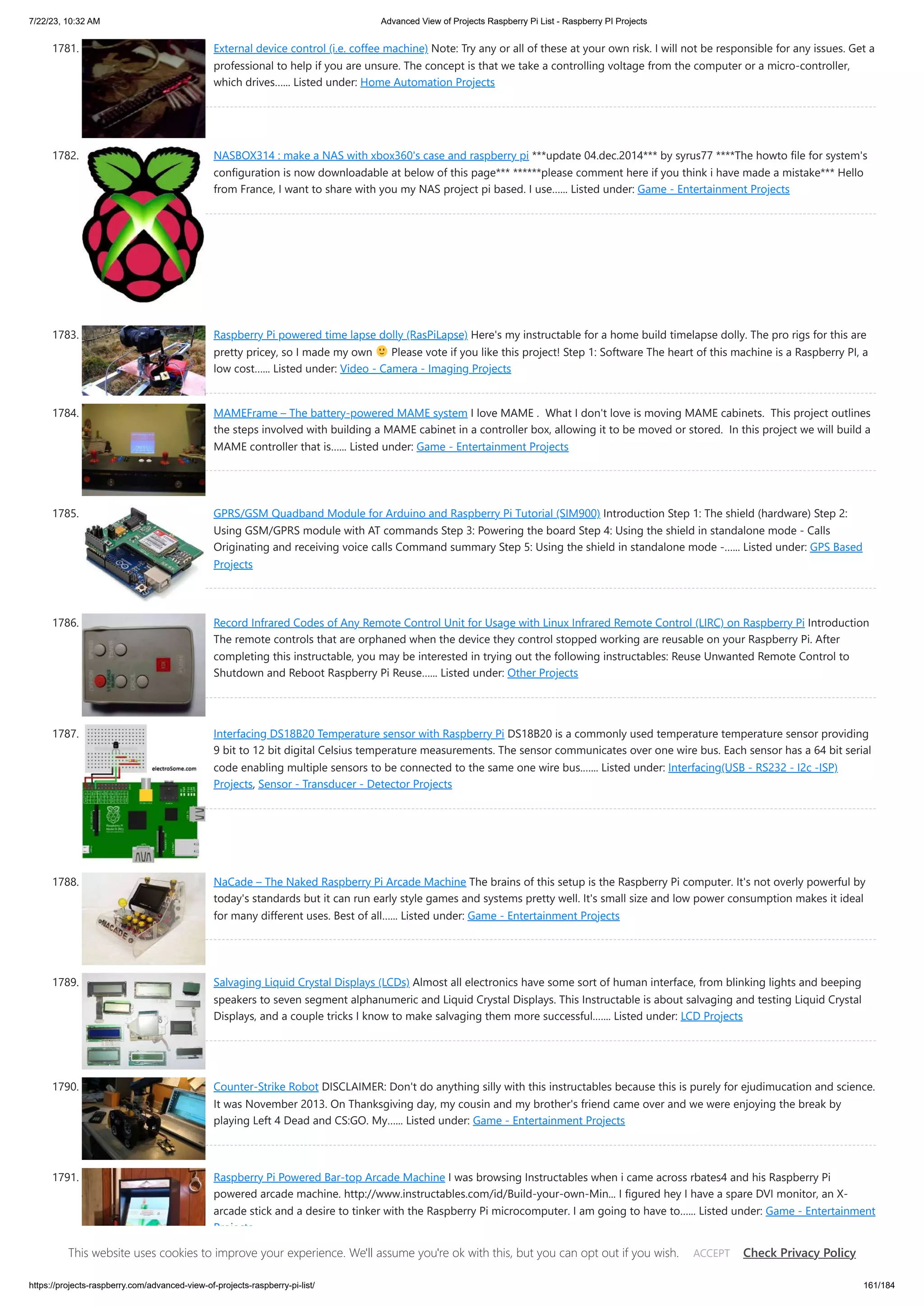 7/22/23, 10:32 AM Advanced View of Projects Raspberry Pi List - Raspberry PI Projects https://projects-raspberry.com/advanced-view-of-projects-raspberry-pi-list/ 161/184 1781. External device control (i.e. coffee machine) Note: Try any or all of these at your own risk. I will not be responsible for any issues. Get a professional to help if you are unsure. The concept is that we take a controlling voltage from the computer or a micro-controller, which drives…... Listed under: Home Automation Projects 1782. NASBOX314 : make a NAS with xbox360's case and raspberry pi ***update 04.dec.2014*** by syrus77 ****The howto file for system's configuration is now downloadable at below of this page*** ******please comment here if you think i have made a mistake*** Hello from France, I want to share with you my NAS project pi based. I use…... Listed under: Game - Entertainment Projects 1783. Raspberry Pi powered time lapse dolly (RasPiLapse) Here's my instructable for a home build timelapse dolly. The pro rigs for this are pretty pricey, so I made my own Please vote if you like this project! Step 1: Software The heart of this machine is a Raspberry PI, a low cost…... Listed under: Video - Camera - Imaging Projects 1784. MAMEFrame – The battery-powered MAME system I love MAME . What I don't love is moving MAME cabinets. This project outlines the steps involved with building a MAME cabinet in a controller box, allowing it to be moved or stored. In this project we will build a MAME controller that is…... Listed under: Game - Entertainment Projects 1785. GPRS/GSM Quadband Module for Arduino and Raspberry Pi Tutorial (SIM900) Introduction Step 1: The shield (hardware) Step 2: Using GSM/GPRS module with AT commands Step 3: Powering the board Step 4: Using the shield in standalone mode - Calls Originating and receiving voice calls Command summary Step 5: Using the shield in standalone mode -…... Listed under: GPS Based Projects 1786. Record Infrared Codes of Any Remote Control Unit for Usage with Linux Infrared Remote Control (LIRC) on Raspberry Pi Introduction The remote controls that are orphaned when the device they control stopped working are reusable on your Raspberry Pi. After completing this instructable, you may be interested in trying out the following instructables: Reuse Unwanted Remote Control to Shutdown and Reboot Raspberry Pi Reuse…... Listed under: Other Projects 1787. Interfacing DS18B20 Temperature sensor with Raspberry Pi DS18B20 is a commonly used temperature temperature sensor providing 9 bit to 12 bit digital Celsius temperature measurements. The sensor communicates over one wire bus. Each sensor has a 64 bit serial code enabling multiple sensors to be connected to the same one wire bus.…... Listed under: Interfacing(USB - RS232 - I2c -ISP) Projects, Sensor - Transducer - Detector Projects 1788. NaCade – The Naked Raspberry Pi Arcade Machine The brains of this setup is the Raspberry Pi computer. It's not overly powerful by today's standards but it can run early style games and systems pretty well. It's small size and low power consumption makes it ideal for many different uses. Best of all…... Listed under: Game - Entertainment Projects 1789. Salvaging Liquid Crystal Displays (LCDs) Almost all electronics have some sort of human interface, from blinking lights and beeping speakers to seven segment alphanumeric and Liquid Crystal Displays. This Instructable is about salvaging and testing Liquid Crystal Displays, and a couple tricks I know to make salvaging them more successful.…... Listed under: LCD Projects 1790. Counter-Strike Robot DISCLAIMER: Don't do anything silly with this instructables because this is purely for ejudimucation and science. It was November 2013. On Thanksgiving day, my cousin and my brother's friend came over and we were enjoying the break by playing Left 4 Dead and CS:GO. My…... Listed under: Game - Entertainment Projects 1791. Raspberry Pi Powered Bar-top Arcade Machine I was browsing Instructables when i came across rbates4 and his Raspberry Pi powered arcade machine. http://www.instructables.com/id/Build-your-own-Min... I figured hey I have a spare DVI monitor, an X- arcade stick and a desire to tinker with the Raspberry Pi microcomputer. I am going to have to…... Listed under: Game - Entertainment Projects This website uses cookies to improve your experience. We'll assume you're ok with this, but you can opt out if you wish. Check Privacy Policy ACCEPT 