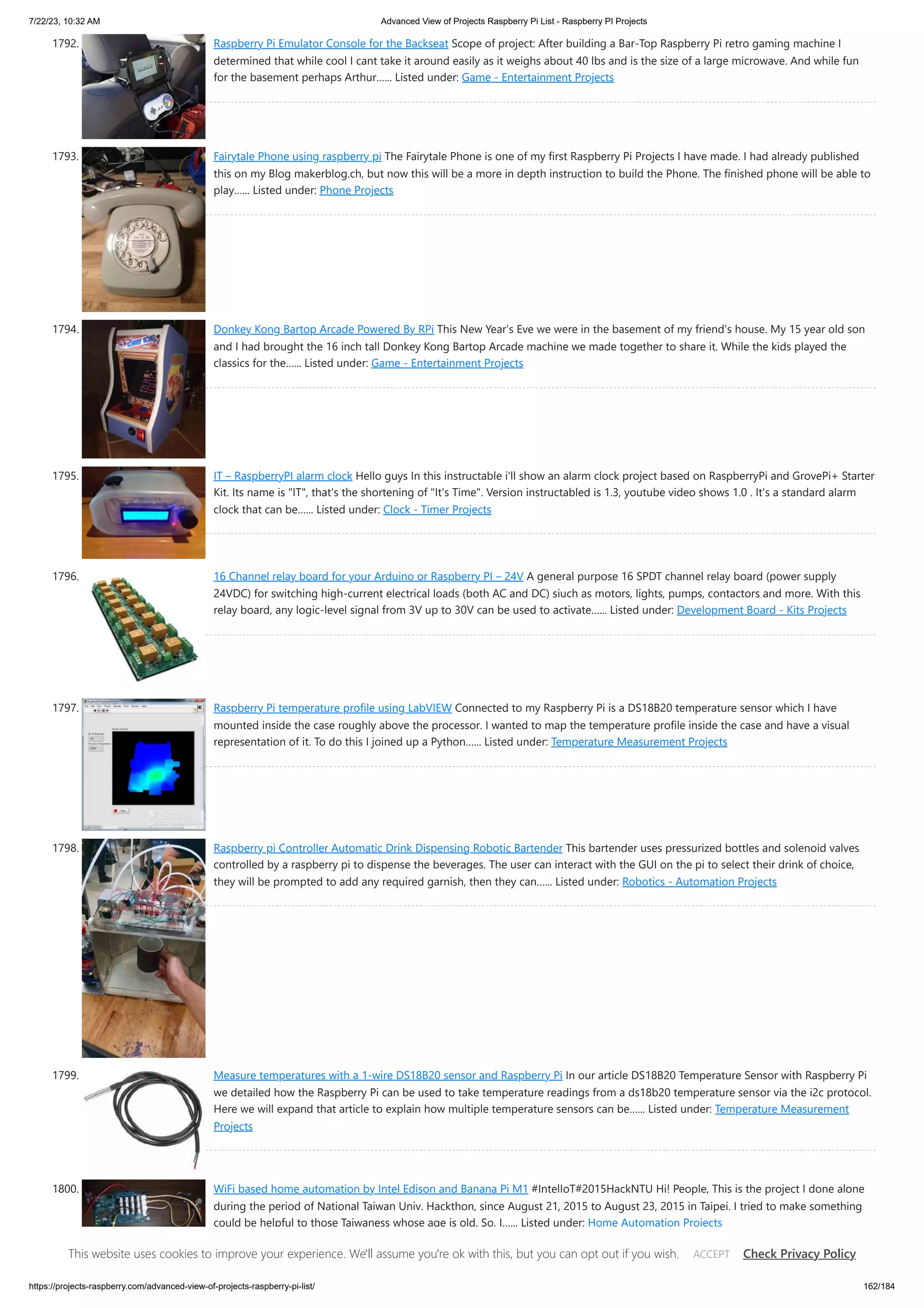 7/22/23, 10:32 AM Advanced View of Projects Raspberry Pi List - Raspberry PI Projects https://projects-raspberry.com/advanced-view-of-projects-raspberry-pi-list/ 162/184 1792. Raspberry Pi Emulator Console for the Backseat Scope of project: After building a Bar-Top Raspberry Pi retro gaming machine I determined that while cool I cant take it around easily as it weighs about 40 lbs and is the size of a large microwave. And while fun for the basement perhaps Arthur…... Listed under: Game - Entertainment Projects 1793. Fairytale Phone using raspberry pi The Fairytale Phone is one of my first Raspberry Pi Projects I have made. I had already published this on my Blog makerblog.ch, but now this will be a more in depth instruction to build the Phone. The finished phone will be able to play…... Listed under: Phone Projects 1794. Donkey Kong Bartop Arcade Powered By RPi This New Year's Eve we were in the basement of my friend's house. My 15 year old son and I had brought the 16 inch tall Donkey Kong Bartop Arcade machine we made together to share it. While the kids played the classics for the…... Listed under: Game - Entertainment Projects 1795. IT – RaspberryPI alarm clock Hello guys In this instructable i'll show an alarm clock project based on RaspberryPi and GrovePi+ Starter Kit. Its name is "IT", that's the shortening of "It's Time". Version instructabled is 1.3, youtube video shows 1.0 . It's a standard alarm clock that can be…... Listed under: Clock - Timer Projects 1796. 16 Channel relay board for your Arduino or Raspberry PI – 24V A general purpose 16 SPDT channel relay board (power supply 24VDC) for switching high-current electrical loads (both AC and DC) siuch as motors, lights, pumps, contactors and more. With this relay board, any logic-level signal from 3V up to 30V can be used to activate…... Listed under: Development Board - Kits Projects 1797. Raspberry Pi temperature profile using LabVIEW Connected to my Raspberry Pi is a DS18B20 temperature sensor which I have mounted inside the case roughly above the processor. I wanted to map the temperature profile inside the case and have a visual representation of it. To do this I joined up a Python…... Listed under: Temperature Measurement Projects 1798. Raspberry pi Controller Automatic Drink Dispensing Robotic Bartender This bartender uses pressurized bottles and solenoid valves controlled by a raspberry pi to dispense the beverages. The user can interact with the GUI on the pi to select their drink of choice, they will be prompted to add any required garnish, then they can…... Listed under: Robotics - Automation Projects 1799. Measure temperatures with a 1-wire DS18B20 sensor and Raspberry Pi In our article DS18B20 Temperature Sensor with Raspberry Pi we detailed how the Raspberry Pi can be used to take temperature readings from a ds18b20 temperature sensor via the i2c protocol. Here we will expand that article to explain how multiple temperature sensors can be…... Listed under: Temperature Measurement Projects 1800. WiFi based home automation by Intel Edison and Banana Pi M1 #IntelIoT#2015HackNTU Hi! People, This is the project I done alone during the period of National Taiwan Univ. Hackthon, since August 21, 2015 to August 23, 2015 in Taipei. I tried to make something could be helpful to those Taiwaness whose age is old. So, I…... Listed under: Home Automation Projects This website uses cookies to improve your experience. We'll assume you're ok with this, but you can opt out if you wish. Check Privacy Policy ACCEPT 