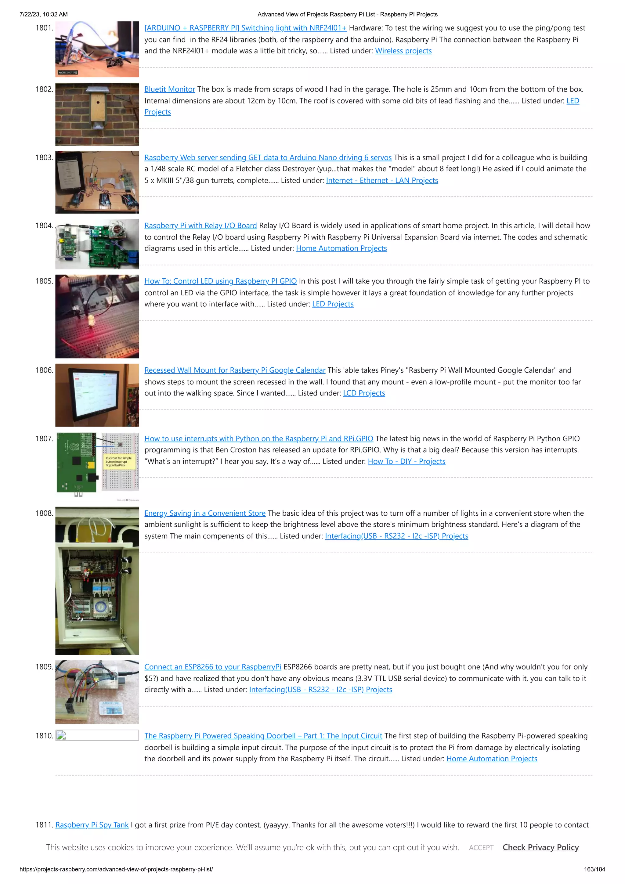 7/22/23, 10:32 AM Advanced View of Projects Raspberry Pi List - Raspberry PI Projects https://projects-raspberry.com/advanced-view-of-projects-raspberry-pi-list/ 163/184 1801. [ARDUINO + RASPBERRY PI] Switching light with NRF24l01+ Hardware: To test the wiring we suggest you to use the ping/pong test you can find in the RF24 libraries (both, of the raspberry and the arduino). Raspberry Pi The connection between the Raspberry Pi and the NRF24l01+ module was a little bit tricky, so…... Listed under: Wireless projects 1802. Bluetit Monitor The box is made from scraps of wood I had in the garage. The hole is 25mm and 10cm from the bottom of the box. Internal dimensions are about 12cm by 10cm. The roof is covered with some old bits of lead flashing and the…... Listed under: LED Projects 1803. Raspberry Web server sending GET data to Arduino Nano driving 6 servos This is a small project I did for a colleague who is building a 1/48 scale RC model of a Fletcher class Destroyer (yup...that makes the "model" about 8 feet long!) He asked if I could animate the 5 x MKIII 5"/38 gun turrets, complete…... Listed under: Internet - Ethernet - LAN Projects 1804. Raspberry Pi with Relay I/O Board Relay I/O Board is widely used in applications of smart home project. In this article, I will detail how to control the Relay I/O board using Raspberry Pi with Raspberry Pi Universal Expansion Board via internet. The codes and schematic diagrams used in this article…... Listed under: Home Automation Projects 1805. How To: Control LED using Raspberry PI GPIO In this post I will take you through the fairly simple task of getting your Raspberry PI to control an LED via the GPIO interface, the task is simple however it lays a great foundation of knowledge for any further projects where you want to interface with…... Listed under: LED Projects 1806. Recessed Wall Mount for Rasberry Pi Google Calendar This 'able takes Piney's "Rasberry Pi Wall Mounted Google Calendar" and shows steps to mount the screen recessed in the wall. I found that any mount - even a low-profile mount - put the monitor too far out into the walking space. Since I wanted…... Listed under: LCD Projects 1807. How to use interrupts with Python on the Raspberry Pi and RPi.GPIO The latest big news in the world of Raspberry Pi Python GPIO programming is that Ben Croston has released an update for RPi.GPIO. Why is that a big deal? Because this version has interrupts. “What’s an interrupt?” I hear you say. It’s a way of…... Listed under: How To - DIY - Projects 1808. Energy Saving in a Convenient Store The basic idea of this project was to turn off a number of lights in a convenient store when the ambient sunlight is sufficient to keep the brightness level above the store's minimum brightness standard. Here's a diagram of the system The main compenents of this…... Listed under: Interfacing(USB - RS232 - I2c -ISP) Projects 1809. Connect an ESP8266 to your RaspberryPi ESP8266 boards are pretty neat, but if you just bought one (And why wouldn't you for only $5?) and have realized that you don't have any obvious means (3.3V TTL USB serial device) to communicate with it, you can talk to it directly with a…... Listed under: Interfacing(USB - RS232 - I2c -ISP) Projects 1810. The Raspberry Pi Powered Speaking Doorbell – Part 1: The Input Circuit The first step of building the Raspberry Pi-powered speaking doorbell is building a simple input circuit. The purpose of the input circuit is to protect the Pi from damage by electrically isolating the doorbell and its power supply from the Raspberry Pi itself. The circuit…... Listed under: Home Automation Projects 1811. Raspberry Pi Spy Tank I got a first prize from PI/E day contest. (yaayyy. Thanks for all the awesome voters!!!) I would like to reward the first 10 people to contact me. I have 10 pieces of 3 month PRO membership codes to giveaway. Write a comment to this…... Listed under: Development Board - Kits Projects This website uses cookies to improve your experience. We'll assume you're ok with this, but you can opt out if you wish. Check Privacy Policy ACCEPT 