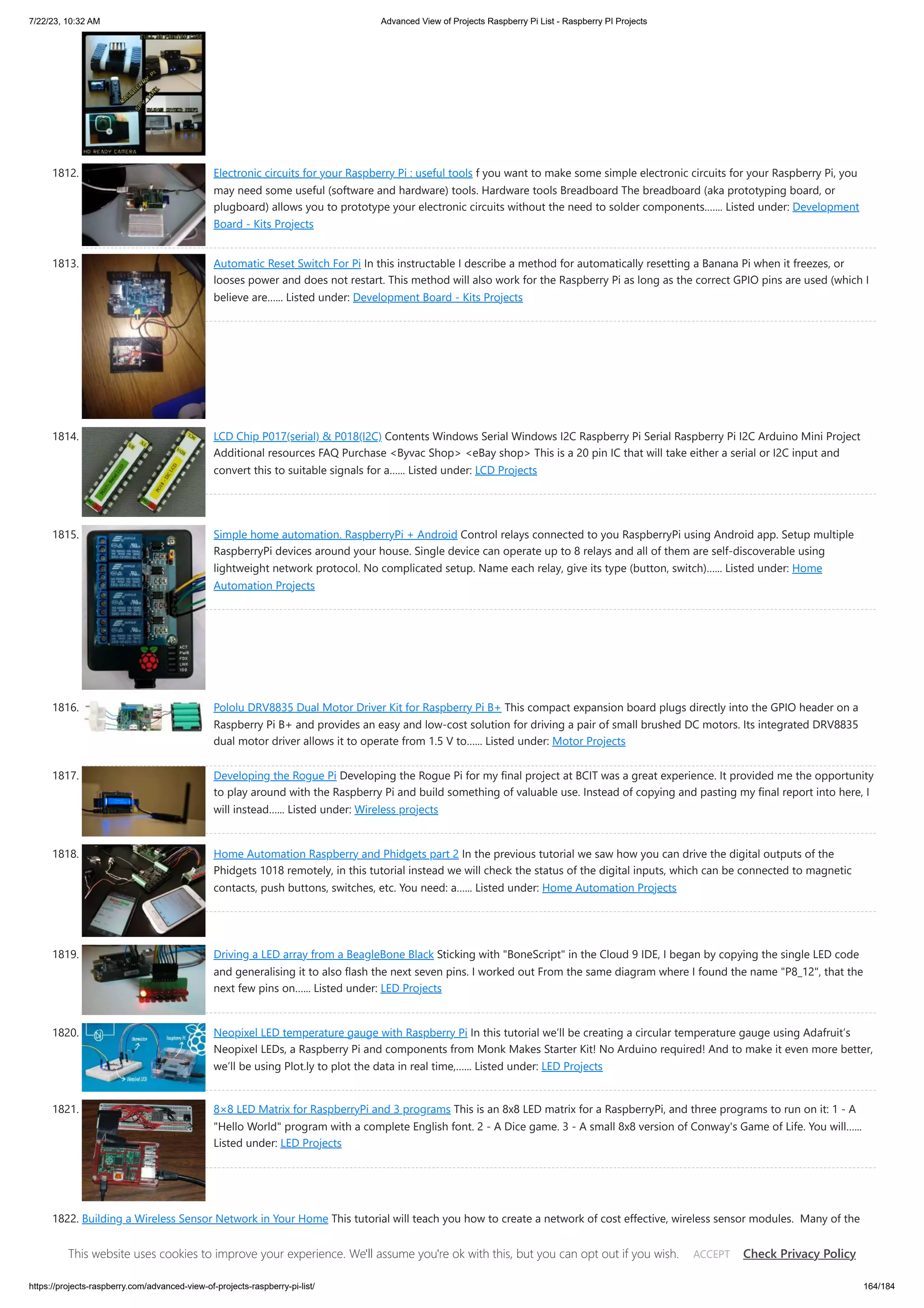 7/22/23, 10:32 AM Advanced View of Projects Raspberry Pi List - Raspberry PI Projects https://projects-raspberry.com/advanced-view-of-projects-raspberry-pi-list/ 164/184 1812. Electronic circuits for your Raspberry Pi : useful tools f you want to make some simple electronic circuits for your Raspberry Pi, you may need some useful (software and hardware) tools. Hardware tools Breadboard The breadboard (aka prototyping board, or plugboard) allows you to prototype your electronic circuits without the need to solder components.…... Listed under: Development Board - Kits Projects 1813. Automatic Reset Switch For Pi In this instructable I describe a method for automatically resetting a Banana Pi when it freezes, or looses power and does not restart. This method will also work for the Raspberry Pi as long as the correct GPIO pins are used (which I believe are…... Listed under: Development Board - Kits Projects 1814. LCD Chip P017(serial) & P018(I2C) Contents Windows Serial Windows I2C Raspberry Pi Serial Raspberry Pi I2C Arduino Mini Project Additional resources FAQ Purchase <Byvac Shop> <eBay shop> This is a 20 pin IC that will take either a serial or I2C input and convert this to suitable signals for a…... Listed under: LCD Projects 1815. Simple home automation. RaspberryPi + Android Control relays connected to you RaspberryPi using Android app. Setup multiple RaspberryPi devices around your house. Single device can operate up to 8 relays and all of them are self-discoverable using lightweight network protocol. No complicated setup. Name each relay, give its type (button, switch)…... Listed under: Home Automation Projects 1816. Pololu DRV8835 Dual Motor Driver Kit for Raspberry Pi B+ This compact expansion board plugs directly into the GPIO header on a Raspberry Pi B+ and provides an easy and low-cost solution for driving a pair of small brushed DC motors. Its integrated DRV8835 dual motor driver allows it to operate from 1.5 V to…... Listed under: Motor Projects 1817. Developing the Rogue Pi Developing the Rogue Pi for my final project at BCIT was a great experience. It provided me the opportunity to play around with the Raspberry Pi and build something of valuable use. Instead of copying and pasting my final report into here, I will instead…... Listed under: Wireless projects 1818. Home Automation Raspberry and Phidgets part 2 In the previous tutorial we saw how you can drive the digital outputs of the Phidgets 1018 remotely, in this tutorial instead we will check the status of the digital inputs, which can be connected to magnetic contacts, push buttons, switches, etc. You need: a…... Listed under: Home Automation Projects 1819. Driving a LED array from a BeagleBone Black Sticking with "BoneScript" in the Cloud 9 IDE, I began by copying the single LED code and generalising it to also flash the next seven pins. I worked out From the same diagram where I found the name "P8_12", that the next few pins on…... Listed under: LED Projects 1820. Neopixel LED temperature gauge with Raspberry Pi In this tutorial we’ll be creating a circular temperature gauge using Adafruit’s Neopixel LEDs, a Raspberry Pi and components from Monk Makes Starter Kit! No Arduino required! And to make it even more better, we’ll be using Plot.ly to plot the data in real time,…... Listed under: LED Projects 1821. 8×8 LED Matrix for RaspberryPi and 3 programs This is an 8x8 LED matrix for a RaspberryPi, and three programs to run on it: 1 - A "Hello World" program with a complete English font. 2 - A Dice game. 3 - A small 8x8 version of Conway's Game of Life. You will…... Listed under: LED Projects 1822. Building a Wireless Sensor Network in Your Home This tutorial will teach you how to create a network of cost effective, wireless sensor modules. Many of the ready-made wireless modules can be too expensive for use in multiple sensor units. While Wi-Fi and Zigbee modules are popular and easy to use, their cost…... Listed under: Sensor - Transducer - Detector Projects, Wireless projects This website uses cookies to improve your experience. We'll assume you're ok with this, but you can opt out if you wish. Check Privacy Policy ACCEPT 