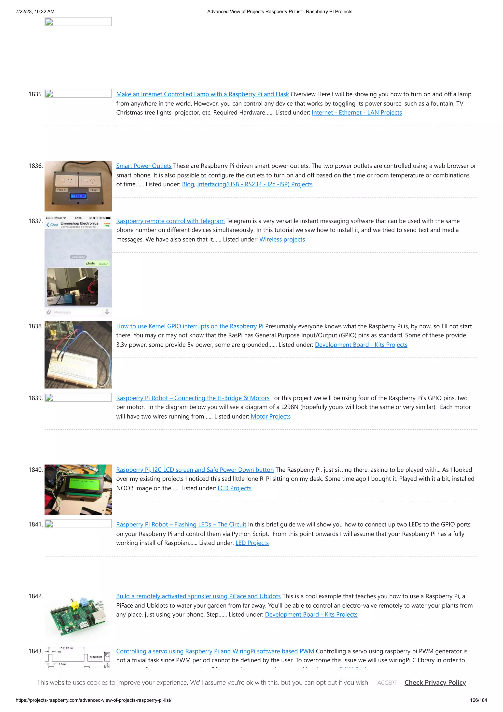 7/22/23, 10:32 AM Advanced View of Projects Raspberry Pi List - Raspberry PI Projects https://projects-raspberry.com/advanced-view-of-projects-raspberry-pi-list/ 166/184 1835. Make an Internet Controlled Lamp with a Raspberry Pi and Flask Overview Here I will be showing you how to turn on and off a lamp from anywhere in the world. However, you can control any device that works by toggling its power source, such as a fountain, TV, Christmas tree lights, projector, etc. Required Hardware…... Listed under: Internet - Ethernet - LAN Projects 1836. Smart Power Outlets These are Raspberry Pi driven smart power outlets. The two power outlets are controlled using a web browser or smart phone. It is also possible to configure the outlets to turn on and off based on the time or room temperature or combinations of time…... Listed under: Blog, Interfacing(USB - RS232 - I2c -ISP) Projects 1837. Raspberry remote control with Telegram Telegram is a very versatile instant messaging software that can be used with the same phone number on different devices simultaneously. In this tutorial we saw how to install it, and we tried to send text and media messages. We have also seen that it…... Listed under: Wireless projects 1838. How to use Kernel GPIO interrupts on the Raspberry Pi Presumably everyone knows what the Raspberry Pi is, by now, so I’ll not start there. You may or may not know that the RasPi has General Purpose Input/Output (GPIO) pins as standard. Some of these provide 3.3v power, some provide 5v power, some are grounded…... Listed under: Development Board - Kits Projects 1839. Raspberry Pi Robot – Connecting the H-Bridge & Motors For this project we will be using four of the Raspberry Pi’s GPIO pins, two per motor. In the diagram below you will see a diagram of a L298N (hopefully yours will look the same or very similar). Each motor will have two wires running from…... Listed under: Motor Projects 1840. Raspberry Pi, I2C LCD screen and Safe Power Down button The Raspberry Pi, just sitting there, asking to be played with... As I looked over my existing projects I noticed this sad little lone R-Pi sitting on my desk. Some time ago I bought it. Played with it a bit, installed NOOB image on the…... Listed under: LCD Projects 1841. Raspberry Pi Robot – Flashing LEDs – The Circuit In this brief guide we will show you how to connect up two LEDs to the GPIO ports on your Raspberry Pi and control them via Python Script. From this point onwards I will assume that your Raspberry Pi has a fully working install of Raspbian…... Listed under: LED Projects 1842. Build a remotely activated sprinkler using PiFace and Ubidots This is a cool example that teaches you how to use a Raspberry Pi, a PiFace and Ubidots to water your garden from far away. You'll be able to control an electro-valve remotely to water your plants from any place, just using your phone. Step…... Listed under: Development Board - Kits Projects 1843. Controlling a servo using Raspberry Pi and WiringPi software based PWM Controlling a servo using raspberry pi PWM generator is not a trivial task since PWM period cannot be defined by the user. To overcome this issue we will use wiringPi C library in order to create a software generated pulse. Of course the generated pulse…... Listed under: PWM Projects This website uses cookies to improve your experience. We'll assume you're ok with this, but you can opt out if you wish. Check Privacy Policy ACCEPT 