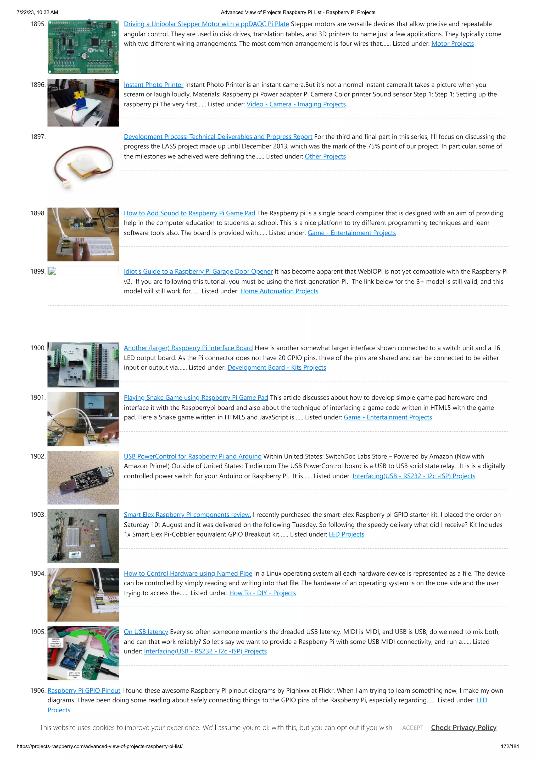 7/22/23, 10:32 AM Advanced View of Projects Raspberry Pi List - Raspberry PI Projects https://projects-raspberry.com/advanced-view-of-projects-raspberry-pi-list/ 172/184 1895. Driving a Unipolar Stepper Motor with a ppDAQC Pi Plate Stepper motors are versatile devices that allow precise and repeatable angular control. They are used in disk drives, translation tables, and 3D printers to name just a few applications. They typically come with two different wiring arrangements. The most common arrangement is four wires that…... Listed under: Motor Projects 1896. Instant Photo Printer Instant Photo Printer is an instant camera.But it’s not a normal instant camera.It takes a picture when you scream or laugh loudly. Materials: Raspberry pi Power adapter Pi Camera Color printer Sound sensor Step 1: Step 1: Setting up the raspberry pi The very first…... Listed under: Video - Camera - Imaging Projects 1897. Development Process: Technical Deliverables and Progress Report For the third and final part in this series, I’ll focus on discussing the progress the LASS project made up until December 2013, which was the mark of the 75% point of our project. In particular, some of the milestones we acheived were defining the…... Listed under: Other Projects 1898. How to Add Sound to Raspberry Pi Game Pad The Raspberry pi is a single board computer that is designed with an aim of providing help in the computer education to students at school. This is a nice platform to try different programming techniques and learn software tools also. The board is provided with…... Listed under: Game - Entertainment Projects 1899. Idiot’s Guide to a Raspberry Pi Garage Door Opener It has become apparent that WebIOPi is not yet compatible with the Raspberry Pi v2. If you are following this tutorial, you must be using the first-generation Pi. The link below for the B+ model is still valid, and this model will still work for…... Listed under: Home Automation Projects 1900. Another (larger) Raspberry Pi Interface Board Here is another somewhat larger interface shown connected to a switch unit and a 16 LED output board. As the Pi connector does not have 20 GPIO pins, three of the pins are shared and can be connected to be either input or output via…... Listed under: Development Board - Kits Projects 1901. Playing Snake Game using Raspberry Pi Game Pad This article discusses about how to develop simple game pad hardware and interface it with the Raspberrypi board and also about the technique of interfacing a game code written in HTML5 with the game pad. Here a Snake game written in HTML5 and JavaScript is…... Listed under: Game - Entertainment Projects 1902. USB PowerControl for Raspberry Pi and Arduino Within United States: SwitchDoc Labs Store – Powered by Amazon (Now with Amazon Prime!) Outside of United States: Tindie.com The USB PowerControl board is a USB to USB solid state relay. It is is a digitally controlled power switch for your Arduino or Raspberry Pi. It is…... Listed under: Interfacing(USB - RS232 - I2c -ISP) Projects 1903. Smart Elex Raspberry PI components review. I recently purchased the smart-elex Raspberry pi GPIO starter kit. I placed the order on Saturday 10t August and it was delivered on the following Tuesday. So following the speedy delivery what did I receive? Kit Includes 1x Smart Elex Pi-Cobbler equivalent GPIO Breakout kit…... Listed under: LED Projects 1904. How to Control Hardware using Named Pipe In a Linux operating system all each hardware device is represented as a file. The device can be controlled by simply reading and writing into that file. The hardware of an operating system is on the one side and the user trying to access the…... Listed under: How To - DIY - Projects 1905. On USB latency Every so often someone mentions the dreaded USB latency. MIDI is MIDI, and USB is USB, do we need to mix both, and can that work reliably? So let’s say we want to provide a Raspberry Pi with some USB MIDI connectivity, and run a…... Listed under: Interfacing(USB - RS232 - I2c -ISP) Projects 1906. Raspberry Pi GPIO Pinout I found these awesome Raspberry Pi pinout diagrams by Pighixxx at Flickr. When I am trying to learn something new, I make my own diagrams. I have been doing some reading about safely connecting things to the GPIO pins of the Raspberry Pi, especially regarding…... Listed under: LED Projects This website uses cookies to improve your experience. We'll assume you're ok with this, but you can opt out if you wish. Check Privacy Policy ACCEPT 