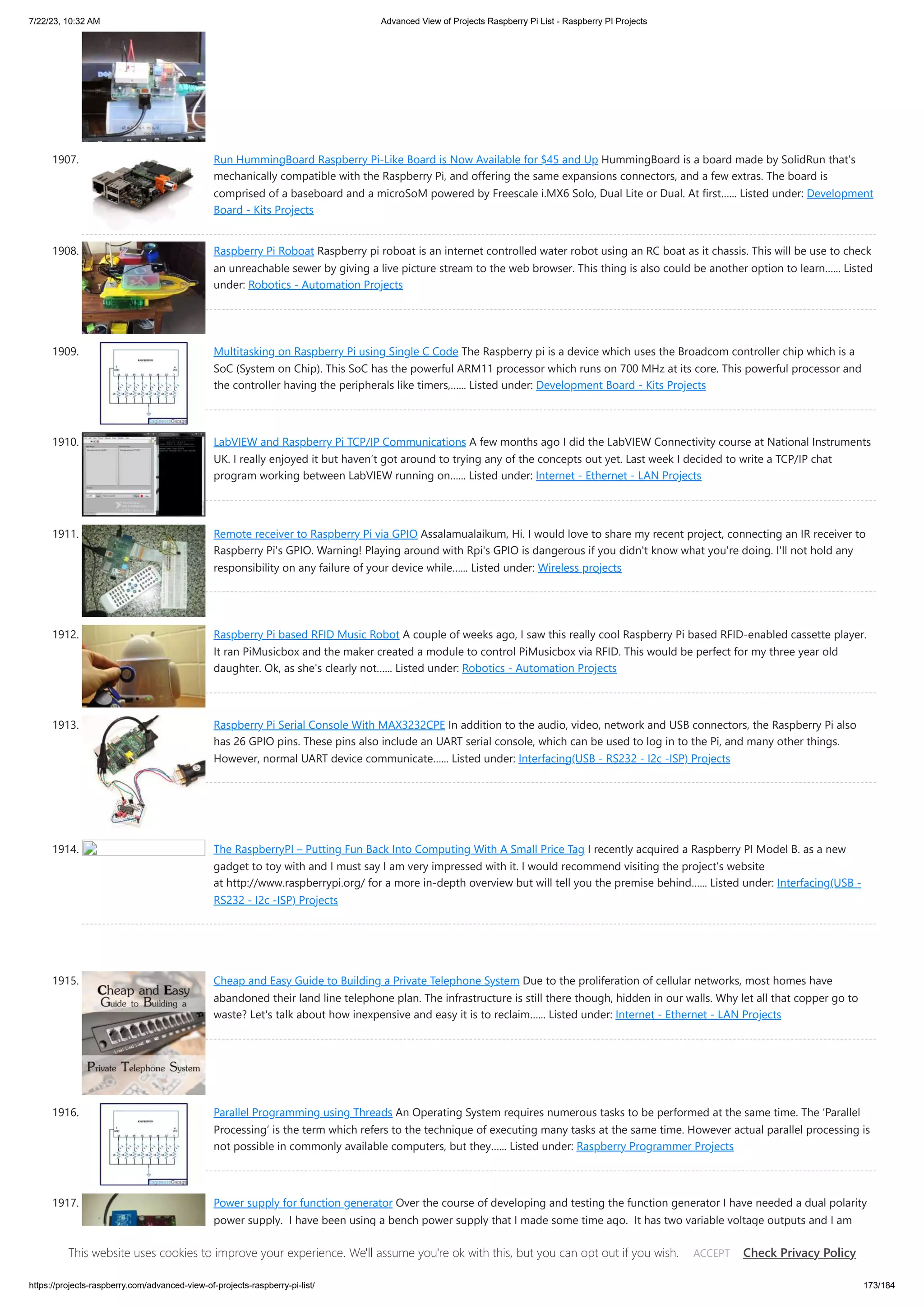 7/22/23, 10:32 AM Advanced View of Projects Raspberry Pi List - Raspberry PI Projects https://projects-raspberry.com/advanced-view-of-projects-raspberry-pi-list/ 173/184 1907. Run HummingBoard Raspberry Pi-Like Board is Now Available for $45 and Up HummingBoard is a board made by SolidRun that’s mechanically compatible with the Raspberry Pi, and offering the same expansions connectors, and a few extras. The board is comprised of a baseboard and a microSoM powered by Freescale i.MX6 Solo, Dual Lite or Dual. At first…... Listed under: Development Board - Kits Projects 1908. Raspberry Pi Roboat Raspberry pi roboat is an internet controlled water robot using an RC boat as it chassis. This will be use to check an unreachable sewer by giving a live picture stream to the web browser. This thing is also could be another option to learn…... Listed under: Robotics - Automation Projects 1909. Multitasking on Raspberry Pi using Single C Code The Raspberry pi is a device which uses the Broadcom controller chip which is a SoC (System on Chip). This SoC has the powerful ARM11 processor which runs on 700 MHz at its core. This powerful processor and the controller having the peripherals like timers,…... Listed under: Development Board - Kits Projects 1910. LabVIEW and Raspberry Pi TCP/IP Communications A few months ago I did the LabVIEW Connectivity course at National Instruments UK. I really enjoyed it but haven’t got around to trying any of the concepts out yet. Last week I decided to write a TCP/IP chat program working between LabVIEW running on…... Listed under: Internet - Ethernet - LAN Projects 1911. Remote receiver to Raspberry Pi via GPIO Assalamualaikum, Hi. I would love to share my recent project, connecting an IR receiver to Raspberry Pi's GPIO. Warning! Playing around with Rpi's GPIO is dangerous if you didn't know what you're doing. I'll not hold any responsibility on any failure of your device while…... Listed under: Wireless projects 1912. Raspberry Pi based RFID Music Robot A couple of weeks ago, I saw this really cool Raspberry Pi based RFID-enabled cassette player. It ran PiMusicbox and the maker created a module to control PiMusicbox via RFID. This would be perfect for my three year old daughter. Ok, as she's clearly not…... Listed under: Robotics - Automation Projects 1913. Raspberry Pi Serial Console With MAX3232CPE In addition to the audio, video, network and USB connectors, the Raspberry Pi also has 26 GPIO pins. These pins also include an UART serial console, which can be used to log in to the Pi, and many other things. However, normal UART device communicate…... Listed under: Interfacing(USB - RS232 - I2c -ISP) Projects 1914. The RaspberryPI – Putting Fun Back Into Computing With A Small Price Tag I recently acquired a Raspberry PI Model B. as a new gadget to toy with and I must say I am very impressed with it. I would recommend visiting the project’s website at http://www.raspberrypi.org/ for a more in-depth overview but will tell you the premise behind…... Listed under: Interfacing(USB - RS232 - I2c -ISP) Projects 1915. Cheap and Easy Guide to Building a Private Telephone System Due to the proliferation of cellular networks, most homes have abandoned their land line telephone plan. The infrastructure is still there though, hidden in our walls. Why let all that copper go to waste? Let's talk about how inexpensive and easy it is to reclaim…... Listed under: Internet - Ethernet - LAN Projects 1916. Parallel Programming using Threads An Operating System requires numerous tasks to be performed at the same time. The ‘Parallel Processing’ is the term which refers to the technique of executing many tasks at the same time. However actual parallel processing is not possible in commonly available computers, but they…... Listed under: Raspberry Programmer Projects 1917. Power supply for function generator Over the course of developing and testing the function generator I have needed a dual polarity power supply. I have been using a bench power supply that I made some time ago. It has two variable voltage outputs and I am linking the +ve terminal…... Listed under: Development Board - Kits Projects This website uses cookies to improve your experience. We'll assume you're ok with this, but you can opt out if you wish. Check Privacy Policy ACCEPT 