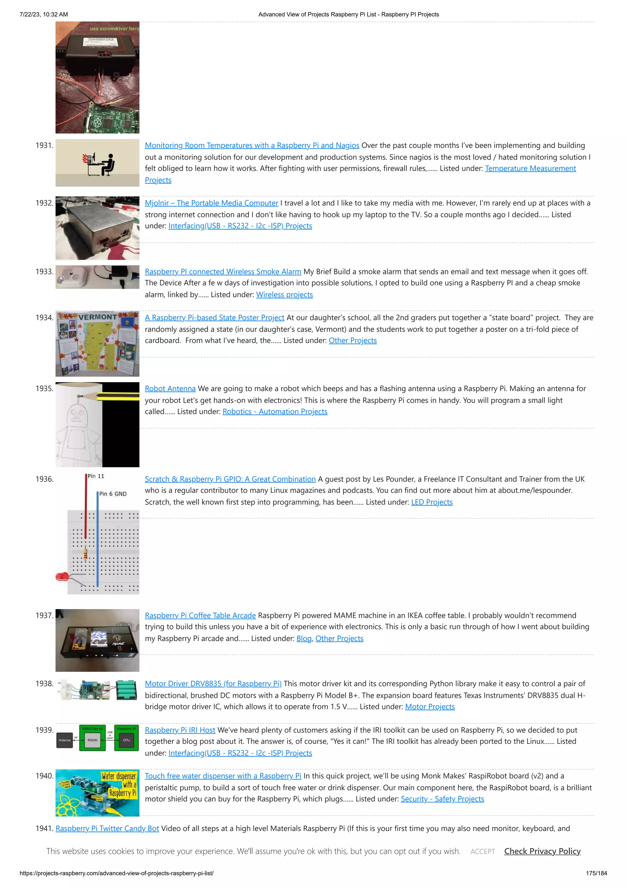 7/22/23, 10:32 AM Advanced View of Projects Raspberry Pi List - Raspberry PI Projects https://projects-raspberry.com/advanced-view-of-projects-raspberry-pi-list/ 175/184 1931. Monitoring Room Temperatures with a Raspberry Pi and Nagios Over the past couple months I’ve been implementing and building out a monitoring solution for our development and production systems. Since nagios is the most loved / hated monitoring solution I felt obliged to learn how it works. After fighting with user permissions, firewall rules,…... Listed under: Temperature Measurement Projects 1932. Mjolnir – The Portable Media Computer I travel a lot and I like to take my media with me. However, I'm rarely end up at places with a strong internet connection and I don't like having to hook up my laptop to the TV. So a couple months ago I decided…... Listed under: Interfacing(USB - RS232 - I2c -ISP) Projects 1933. Raspberry PI connected Wireless Smoke Alarm My Brief Build a smoke alarm that sends an email and text message when it goes off. The Device After a fe w days of investigation into possible solutions, I opted to build one using a Raspberry PI and a cheap smoke alarm, linked by…... Listed under: Wireless projects 1934. A Raspberry Pi-based State Poster Project At our daughter’s school, all the 2nd graders put together a “state board” project. They are randomly assigned a state (in our daughter’s case, Vermont) and the students work to put together a poster on a tri-fold piece of cardboard. From what I’ve heard, the…... Listed under: Other Projects 1935. Robot Antenna We are going to make a robot which beeps and has a flashing antenna using a Raspberry Pi. Making an antenna for your robot Let's get hands-on with electronics! This is where the Raspberry Pi comes in handy. You will program a small light called…... Listed under: Robotics - Automation Projects 1936. Scratch & Raspberry Pi GPIO: A Great Combination A guest post by Les Pounder, a Freelance IT Consultant and Trainer from the UK who is a regular contributor to many Linux magazines and podcasts. You can find out more about him at about.me/lespounder. Scratch, the well known first step into programming, has been…... Listed under: LED Projects 1937. Raspberry Pi Coffee Table Arcade Raspberry Pi powered MAME machine in an IKEA coffee table. I probably wouldn’t recommend trying to build this unless you have a bit of experience with electronics. This is only a basic run through of how I went about building my Raspberry Pi arcade and…... Listed under: Blog, Other Projects 1938. Motor Driver DRV8835 (for Raspberry Pi) This motor driver kit and its corresponding Python library make it easy to control a pair of bidirectional, brushed DC motors with a Raspberry Pi Model B+. The expansion board features Texas Instruments’ DRV8835 dual H- bridge motor driver IC, which allows it to operate from 1.5 V…... Listed under: Motor Projects 1939. Raspberry Pi IRI Host We've heard plenty of customers asking if the IRI toolkit can be used on Raspberry Pi, so we decided to put together a blog post about it. The answer is, of course, "Yes it can!" The IRI toolkit has already been ported to the Linux…... Listed under: Interfacing(USB - RS232 - I2c -ISP) Projects 1940. Touch free water dispenser with a Raspberry Pi In this quick project, we’ll be using Monk Makes’ RaspiRobot board (v2) and a peristaltic pump, to build a sort of touch free water or drink dispenser. Our main component here, the RaspiRobot board, is a brilliant motor shield you can buy for the Raspberry Pi, which plugs…... Listed under: Security - Safety Projects 1941. Raspberry Pi Twitter Candy Bot Video of all steps at a high level Materials Raspberry Pi (If this is your first time you may also need monitor, keyboard, and mouse) Servo WiFi Adapter or Ethernet cable Wires with female plugs for connecting to Raspberry PiCandyPlastic pop-bottle or similar container. Step…... Listed under: Interfacing(USB - RS232 - I2c -ISP) Projects This website uses cookies to improve your experience. We'll assume you're ok with this, but you can opt out if you wish. Check Privacy Policy ACCEPT 