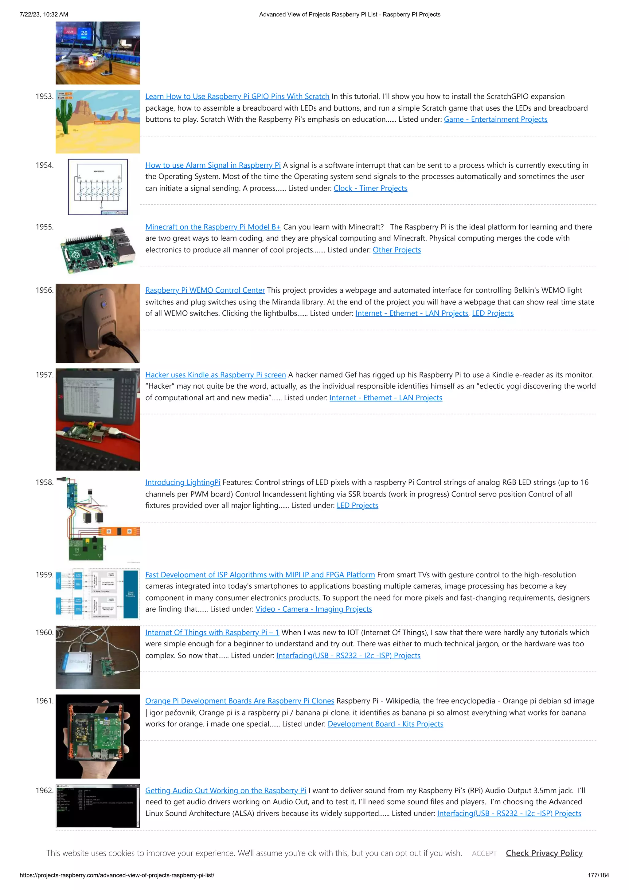 7/22/23, 10:32 AM Advanced View of Projects Raspberry Pi List - Raspberry PI Projects https://projects-raspberry.com/advanced-view-of-projects-raspberry-pi-list/ 177/184 1953. Learn How to Use Raspberry Pi GPIO Pins With Scratch In this tutorial, I'll show you how to install the ScratchGPIO expansion package, how to assemble a breadboard with LEDs and buttons, and run a simple Scratch game that uses the LEDs and breadboard buttons to play. Scratch With the Raspberry Pi's emphasis on education…... Listed under: Game - Entertainment Projects 1954. How to use Alarm Signal in Raspberry Pi A signal is a software interrupt that can be sent to a process which is currently executing in the Operating System. Most of the time the Operating system send signals to the processes automatically and sometimes the user can initiate a signal sending. A process…... Listed under: Clock - Timer Projects 1955. Minecraft on the Raspberry Pi Model B+ Can you learn with Minecraft? The Raspberry Pi is the ideal platform for learning and there are two great ways to learn coding, and they are physical computing and Minecraft. Physical computing merges the code with electronics to produce all manner of cool projects.…... Listed under: Other Projects 1956. Raspberry Pi WEMO Control Center This project provides a webpage and automated interface for controlling Belkin's WEMO light switches and plug switches using the Miranda library. At the end of the project you will have a webpage that can show real time state of all WEMO switches. Clicking the lightbulbs…... Listed under: Internet - Ethernet - LAN Projects, LED Projects 1957. Hacker uses Kindle as Raspberry Pi screen A hacker named Gef has rigged up his Raspberry Pi to use a Kindle e-reader as its monitor. “Hacker” may not quite be the word, actually, as the individual responsible identifies himself as an “eclectic yogi discovering the world of computational art and new media”…... Listed under: Internet - Ethernet - LAN Projects 1958. Introducing LightingPi Features: Control strings of LED pixels with a raspberry Pi Control strings of analog RGB LED strings (up to 16 channels per PWM board) Control Incandessent lighting via SSR boards (work in progress) Control servo position Control of all fixtures provided over all major lighting…... Listed under: LED Projects 1959. Fast Development of ISP Algorithms with MIPI IP and FPGA Platform From smart TVs with gesture control to the high-resolution cameras integrated into today's smartphones to applications boasting multiple cameras, image processing has become a key component in many consumer electronics products. To support the need for more pixels and fast-changing requirements, designers are finding that…... Listed under: Video - Camera - Imaging Projects 1960. Internet Of Things with Raspberry Pi – 1 When I was new to IOT (Internet Of Things), I saw that there were hardly any tutorials which were simple enough for a beginner to understand and try out. There was either to much technical jargon, or the hardware was too complex. So now that…... Listed under: Interfacing(USB - RS232 - I2c -ISP) Projects 1961. Orange Pi Development Boards Are Raspberry Pi Clones Raspberry Pi - Wikipedia, the free encyclopedia - Orange pi debian sd image | igor pečovnik, Orange pi is a raspberry pi / banana pi clone. it identifies as banana pi so almost everything what works for banana works for orange. i made one special…... Listed under: Development Board - Kits Projects 1962. Getting Audio Out Working on the Raspberry Pi I want to deliver sound from my Raspberry Pi’s (RPi) Audio Output 3.5mm jack. I’ll need to get audio drivers working on Audio Out, and to test it, I’ll need some sound files and players. I’m choosing the Advanced Linux Sound Architecture (ALSA) drivers because its widely supported…... Listed under: Interfacing(USB - RS232 - I2c -ISP) Projects 1963. Raspberry Pi Camera Module Mechanical Dimensions Having played around with the Pi camera I quickly realised I needed to make some sort of stand for it. The module weighs almost nothing and is tiny so it can be quite hard to keep in one place when you are experimenting. The Raspberry…... Listed under: Video - Camera - Imaging Projects This website uses cookies to improve your experience. We'll assume you're ok with this, but you can opt out if you wish. Check Privacy Policy ACCEPT 