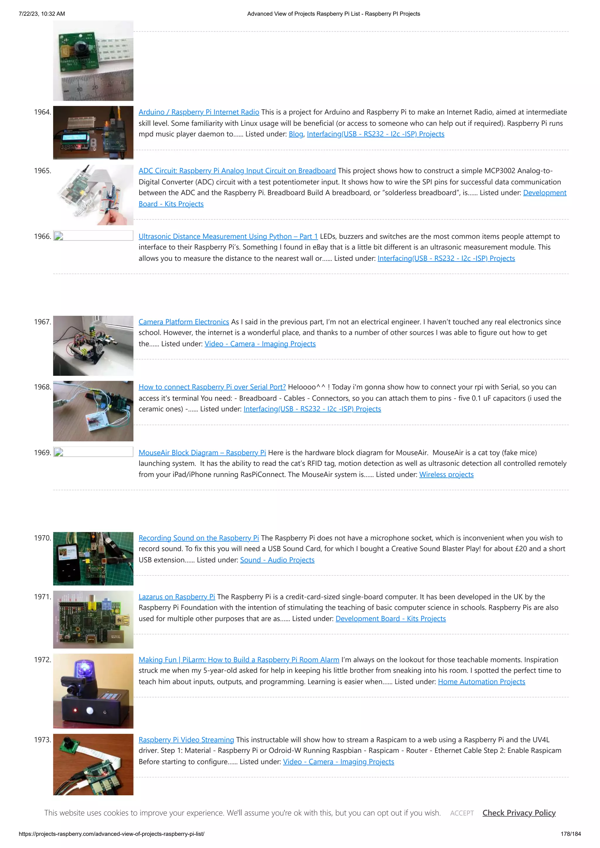 7/22/23, 10:32 AM Advanced View of Projects Raspberry Pi List - Raspberry PI Projects https://projects-raspberry.com/advanced-view-of-projects-raspberry-pi-list/ 178/184 1964. Arduino / Raspberry Pi Internet Radio This is a project for Arduino and Raspberry Pi to make an Internet Radio, aimed at intermediate skill level. Some familiarity with Linux usage will be beneficial (or access to someone who can help out if required). Raspberry Pi runs mpd music player daemon to…... Listed under: Blog, Interfacing(USB - RS232 - I2c -ISP) Projects 1965. ADC Circuit: Raspberry Pi Analog Input Circuit on Breadboard This project shows how to construct a simple MCP3002 Analog-to- Digital Converter (ADC) circuit with a test potentiometer input. It shows how to wire the SPI pins for successful data communication between the ADC and the Raspberry Pi. Breadboard Build A breadboard, or “solderless breadboard”, is…... Listed under: Development Board - Kits Projects 1966. Ultrasonic Distance Measurement Using Python – Part 1 LEDs, buzzers and switches are the most common items people attempt to interface to their Raspberry Pi’s. Something I found in eBay that is a little bit different is an ultrasonic measurement module. This allows you to measure the distance to the nearest wall or…... Listed under: Interfacing(USB - RS232 - I2c -ISP) Projects 1967. Camera Platform Electronics As I said in the previous part, I’m not an electrical engineer. I haven’t touched any real electronics since school. However, the internet is a wonderful place, and thanks to a number of other sources I was able to figure out how to get the…... Listed under: Video - Camera - Imaging Projects 1968. How to connect Raspberry Pi over Serial Port? Heloooo^^ ! Today i'm gonna show how to connect your rpi with Serial, so you can access it's terminal You need: - Breadboard - Cables - Connectors, so you can attach them to pins - five 0.1 uF capacitors (i used the ceramic ones) -…... Listed under: Interfacing(USB - RS232 - I2c -ISP) Projects 1969. MouseAir Block Diagram – Raspberry Pi Here is the hardware block diagram for MouseAir. MouseAir is a cat toy (fake mice) launching system. It has the ability to read the cat’s RFID tag, motion detection as well as ultrasonic detection all controlled remotely from your iPad/iPhone running RasPiConnect. The MouseAir system is…... Listed under: Wireless projects 1970. Recording Sound on the Raspberry Pi The Raspberry Pi does not have a microphone socket, which is inconvenient when you wish to record sound. To fix this you will need a USB Sound Card, for which I bought a Creative Sound Blaster Play! for about £20 and a short USB extension…... Listed under: Sound - Audio Projects 1971. Lazarus on Raspberry Pi The Raspberry Pi is a credit-card-sized single-board computer. It has been developed in the UK by the Raspberry Pi Foundation with the intention of stimulating the teaching of basic computer science in schools. Raspberry Pis are also used for multiple other purposes that are as…... Listed under: Development Board - Kits Projects 1972. Making Fun | PiLarm: How to Build a Raspberry Pi Room Alarm I’m always on the lookout for those teachable moments. Inspiration struck me when my 5-year-old asked for help in keeping his little brother from sneaking into his room. I spotted the perfect time to teach him about inputs, outputs, and programming. Learning is easier when…... Listed under: Home Automation Projects 1973. Raspberry Pi Video Streaming This instructable will show how to stream a Raspicam to a web using a Raspberry Pi and the UV4L driver. Step 1: Material - Raspberry Pi or Odroid-W Running Raspbian - Raspicam - Router - Ethernet Cable Step 2: Enable Raspicam Before starting to configure…... Listed under: Video - Camera - Imaging Projects This website uses cookies to improve your experience. We'll assume you're ok with this, but you can opt out if you wish. Check Privacy Policy ACCEPT 