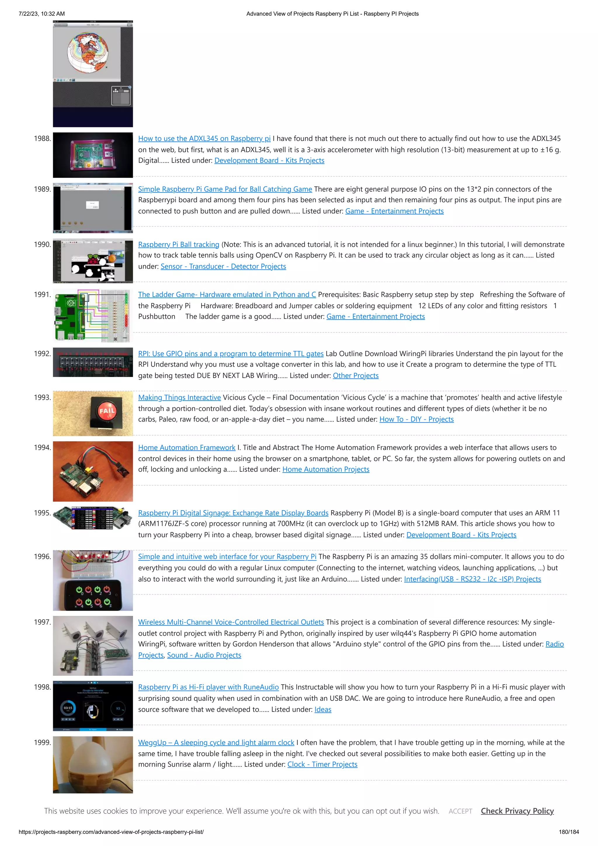 7/22/23, 10:32 AM Advanced View of Projects Raspberry Pi List - Raspberry PI Projects https://projects-raspberry.com/advanced-view-of-projects-raspberry-pi-list/ 180/184 1988. How to use the ADXL345 on Raspberry pi I have found that there is not much out there to actually find out how to use the ADXL345 on the web, but first, what is an ADXL345, well it is a 3-axis accelerometer with high resolution (13-bit) measurement at up to ±16 g. Digital…... Listed under: Development Board - Kits Projects 1989. Simple Raspberry Pi Game Pad for Ball Catching Game There are eight general purpose IO pins on the 13*2 pin connectors of the Raspberrypi board and among them four pins has been selected as input and then remaining four pins as output. The input pins are connected to push button and are pulled down…... Listed under: Game - Entertainment Projects 1990. Raspberry Pi Ball tracking (Note: This is an advanced tutorial, it is not intended for a linux beginner.) In this tutorial, I will demonstrate how to track table tennis balls using OpenCV on Raspberry Pi. It can be used to track any circular object as long as it can…... Listed under: Sensor - Transducer - Detector Projects 1991. The Ladder Game- Hardware emulated in Python and C Prerequisites: Basic Raspberry setup step by step Refreshing the Software of the Raspberry Pi Hardware: Breadboard and Jumper cables or soldering equipment 12 LEDs of any color and fitting resistors 1 Pushbutton The ladder game is a good…... Listed under: Game - Entertainment Projects 1992. RPI: Use GPIO pins and a program to determine TTL gates Lab Outline Download WiringPi libraries Understand the pin layout for the RPI Understand why you must use a voltage converter in this lab, and how to use it Create a program to determine the type of TTL gate being tested DUE BY NEXT LAB Wiring…... Listed under: Other Projects 1993. Making Things Interactive Vicious Cycle – Final Documentation ‘Vicious Cycle’ is a machine that ‘promotes’ health and active lifestyle through a portion-controlled diet. Today’s obsession with insane workout routines and different types of diets (whether it be no carbs, Paleo, raw food, or an-apple-a-day diet – you name…... Listed under: How To - DIY - Projects 1994. Home Automation Framework I. Title and Abstract The Home Automation Framework provides a web interface that allows users to control devices in their home using the browser on a smartphone, tablet, or PC. So far, the system allows for powering outlets on and off, locking and unlocking a…... Listed under: Home Automation Projects 1995. Raspberry Pi Digital Signage: Exchange Rate Display Boards Raspberry Pi (Model B) is a single-board computer that uses an ARM 11 (ARM1176JZF-S core) processor running at 700MHz (it can overclock up to 1GHz) with 512MB RAM. This article shows you how to turn your Raspberry Pi into a cheap, browser based digital signage…... Listed under: Development Board - Kits Projects 1996. Simple and intuitive web interface for your Raspberry Pi The Raspberry Pi is an amazing 35 dollars mini-computer. It allows you to do everything you could do with a regular Linux computer (Connecting to the internet, watching videos, launching applications, ...) but also to interact with the world surrounding it, just like an Arduino.…... Listed under: Interfacing(USB - RS232 - I2c -ISP) Projects 1997. Wireless Multi-Channel Voice-Controlled Electrical Outlets This project is a combination of several difference resources: My single- outlet control project with Raspberry Pi and Python, originally inspired by user wilq44's Raspberry Pi GPIO home automation WiringPi, software written by Gordon Henderson that allows "Arduino style" control of the GPIO pins from the…... Listed under: Radio Projects, Sound - Audio Projects 1998. Raspberry Pi as Hi-Fi player with RuneAudio This Instructable will show you how to turn your Raspberry Pi in a Hi-Fi music player with surprising sound quality when used in combination with an USB DAC. We are going to introduce here RuneAudio, a free and open source software that we developed to…... Listed under: Ideas 1999. WeggUp – A sleeping cycle and light alarm clock I often have the problem, that I have trouble getting up in the morning, while at the same time, I have trouble falling asleep in the night. I've checked out several possibilities to make both easier. Getting up in the morning Sunrise alarm / light…... Listed under: Clock - Timer Projects This website uses cookies to improve your experience. We'll assume you're ok with this, but you can opt out if you wish. Check Privacy Policy ACCEPT 