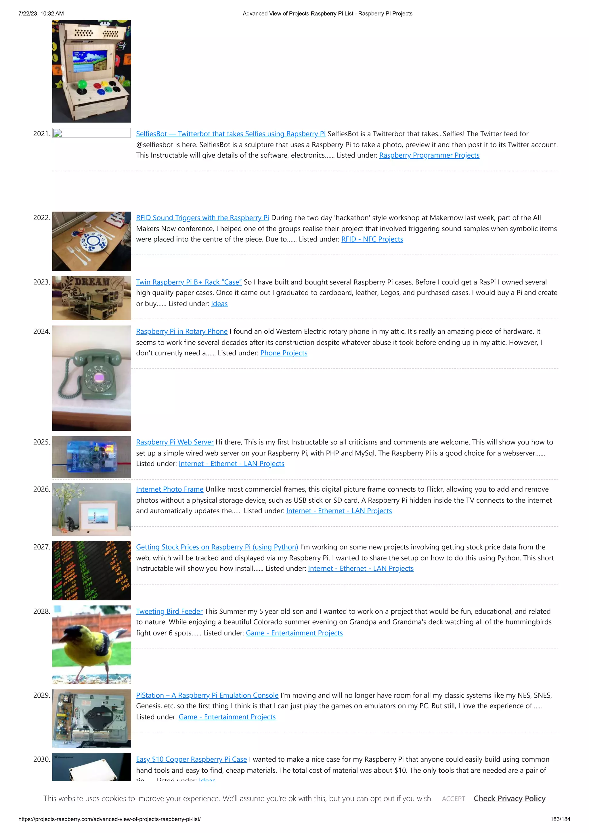 7/22/23, 10:32 AM Advanced View of Projects Raspberry Pi List - Raspberry PI Projects https://projects-raspberry.com/advanced-view-of-projects-raspberry-pi-list/ 183/184 2021. SelfiesBot — Twitterbot that takes Selfies using Rapsberry Pi SelfiesBot is a Twitterbot that takes...Selfies! The Twitter feed for @selfiesbot is here. SelfiesBot is a sculpture that uses a Raspberry Pi to take a photo, preview it and then post it to its Twitter account. This Instructable will give details of the software, electronics…... Listed under: Raspberry Programmer Projects 2022. RFID Sound Triggers with the Raspberry Pi During the two day 'hackathon' style workshop at Makernow last week, part of the All Makers Now conference, I helped one of the groups realise their project that involved triggering sound samples when symbolic items were placed into the centre of the piece. Due to…... Listed under: RFID - NFC Projects 2023. Twin Raspberry Pi B+ Rack “Case” So I have built and bought several Raspberry Pi cases. Before I could get a RasPi I owned several high quality paper cases. Once it came out I graduated to cardboard, leather, Legos, and purchased cases. I would buy a Pi and create or buy…... Listed under: Ideas 2024. Raspberry Pi in Rotary Phone I found an old Western Electric rotary phone in my attic. It's really an amazing piece of hardware. It seems to work fine several decades after its construction despite whatever abuse it took before ending up in my attic. However, I don't currently need a…... Listed under: Phone Projects 2025. Raspberry Pi Web Server Hi there, This is my first Instructable so all criticisms and comments are welcome. This will show you how to set up a simple wired web server on your Raspberry Pi, with PHP and MySql. The Raspberry Pi is a good choice for a webserver…... Listed under: Internet - Ethernet - LAN Projects 2026. Internet Photo Frame Unlike most commercial frames, this digital picture frame connects to Flickr, allowing you to add and remove photos without a physical storage device, such as USB stick or SD card. A Raspberry Pi hidden inside the TV connects to the internet and automatically updates the…... Listed under: Internet - Ethernet - LAN Projects 2027. Getting Stock Prices on Raspberry Pi (using Python) I'm working on some new projects involving getting stock price data from the web, which will be tracked and displayed via my Raspberry Pi. I wanted to share the setup on how to do this using Python. This short Instructable will show you how install…... Listed under: Internet - Ethernet - LAN Projects 2028. Tweeting Bird Feeder This Summer my 5 year old son and I wanted to work on a project that would be fun, educational, and related to nature. While enjoying a beautiful Colorado summer evening on Grandpa and Grandma's deck watching all of the hummingbirds fight over 6 spots…... Listed under: Game - Entertainment Projects 2029. PiStation – A Raspberry Pi Emulation Console I'm moving and will no longer have room for all my classic systems like my NES, SNES, Genesis, etc, so the first thing I think is that I can just play the games on emulators on my PC. But still, I love the experience of…... Listed under: Game - Entertainment Projects 2030. Easy $10 Copper Raspberry Pi Case I wanted to make a nice case for my Raspberry Pi that anyone could easily build using common hand tools and easy to find, cheap materials. The total cost of material was about $10. The only tools that are needed are a pair of tin…... Listed under: Ideas This website uses cookies to improve your experience. We'll assume you're ok with this, but you can opt out if you wish. Check Privacy Policy ACCEPT 