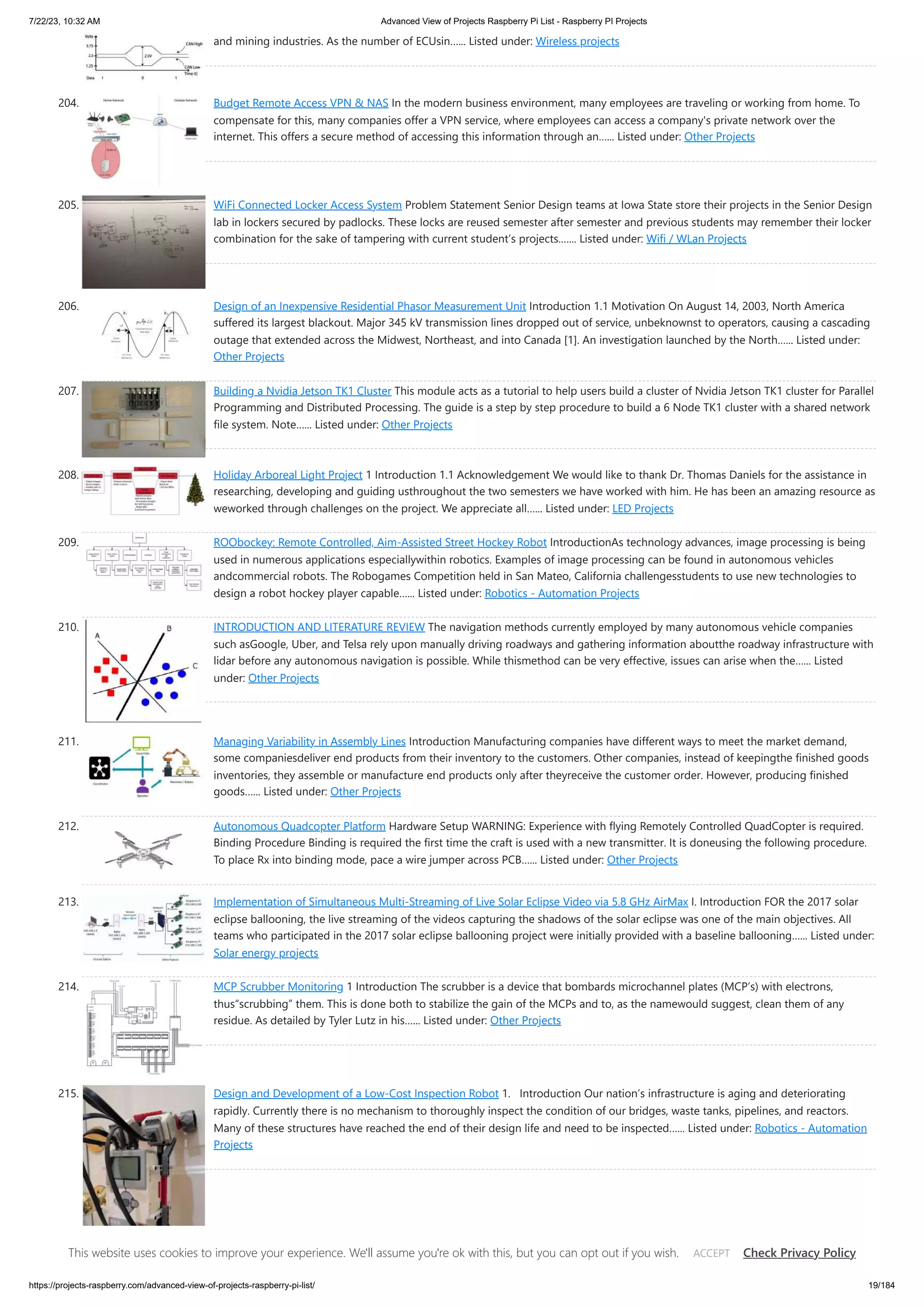 7/22/23, 10:32 AM Advanced View of Projects Raspberry Pi List - Raspberry PI Projects https://projects-raspberry.com/advanced-view-of-projects-raspberry-pi-list/ 19/184 and mining industries. As the number of ECUsin…... Listed under: Wireless projects 204. Budget Remote Access VPN & NAS In the modern business environment, many employees are traveling or working from home. To compensate for this, many companies offer a VPN service, where employees can access a company's private network over the internet. This offers a secure method of accessing this information through an…... Listed under: Other Projects 205. Wi­ Fi Connected Locker Access System Problem Statement Senior Design teams at Iowa State store their projects in the Senior Design lab in lockers secured by padlocks. These locks are reused semester after semester and previous students may remember their locker combination for the sake of tampering with current student’s projects.…... Listed under: Wifi / WLan Projects 206. Design of an Inexpensive Residential Phasor Measurement Unit Introduction 1.1 Motivation On August 14, 2003, North America suffered its largest blackout. Major 345 kV transmission lines dropped out of service, unbeknownst to operators, causing a cascading outage that extended across the Midwest, Northeast, and into Canada [1]. An investigation launched by the North…... Listed under: Other Projects 207. Building a Nvidia Jetson TK1 Cluster This module acts as a tutorial to help users build a cluster of Nvidia Jetson TK1 cluster for Parallel Programming and Distributed Processing. The guide is a step by step procedure to build a 6 Node TK1 cluster with a shared network file system. Note…... Listed under: Other Projects 208. Holiday Arboreal Light Project 1 Introduction 1.1 Acknowledgement We would like to thank Dr. Thomas Daniels for the assistance in researching, developing and guiding usthroughout the two semesters we have worked with him. He has been an amazing resource as weworked through challenges on the project. We appreciate all…... Listed under: LED Projects 209. ROObockey: Remote Controlled, Aim-Assisted Street Hockey Robot IntroductionAs technology advances, image processing is being used in numerous applications especiallywithin robotics. Examples of image processing can be found in autonomous vehicles andcommercial robots. The Robogames Competition held in San Mateo, California challengesstudents to use new technologies to design a robot hockey player capable…... Listed under: Robotics - Automation Projects 210. INTRODUCTION AND LITERATURE REVIEW The navigation methods currently employed by many autonomous vehicle companies such asGoogle, Uber, and Telsa rely upon manually driving roadways and gathering information aboutthe roadway infrastructure with lidar before any autonomous navigation is possible. While thismethod can be very effective, issues can arise when the…... Listed under: Other Projects 211. Managing Variability in Assembly Lines Introduction Manufacturing companies have different ways to meet the market demand, some companiesdeliver end products from their inventory to the customers. Other companies, instead of keepingthe finished goods inventories, they assemble or manufacture end products only after theyreceive the customer order. However, producing finished goods…... Listed under: Other Projects 212. Autonomous Quadcopter Platform Hardware Setup WARNING: Experience with flying Remotely Controlled Quad­ Copter is required. Binding Procedure Binding is required the first time the craft is used with a new transmitter. It is doneusing the following procedure. To place Rx into binding mode, pace a wire jumper across PCB…... Listed under: Other Projects 213. Implementation of Simultaneous Multi-Streaming of Live Solar Eclipse Video via 5.8 GHz AirMax I. Introduction FOR the 2017 solar eclipse ballooning, the live streaming of the videos capturing the shadows of the solar eclipse was one of the main objectives. All teams who participated in the 2017 solar eclipse ballooning project were initially provided with a baseline ballooning…... Listed under: Solar energy projects 214. MCP Scrubber Monitoring 1 Introduction The scrubber is a device that bombards microchannel plates (MCP’s) with electrons, thus“scrubbing” them. This is done both to stabilize the gain of the MCPs and to, as the namewould suggest, clean them of any residue. As detailed by Tyler Lutz in his…... Listed under: Other Projects 215. Design and Development of a Low-Cost Inspection Robot 1. Introduction Our nation’s infrastructure is aging and deteriorating rapidly. Currently there is no mechanism to thoroughly inspect the condition of our bridges, waste tanks, pipelines, and reactors. Many of these structures have reached the end of their design life and need to be inspected…... Listed under: Robotics - Automation Projects This website uses cookies to improve your experience. We'll assume you're ok with this, but you can opt out if you wish. Check Privacy Policy ACCEPT 