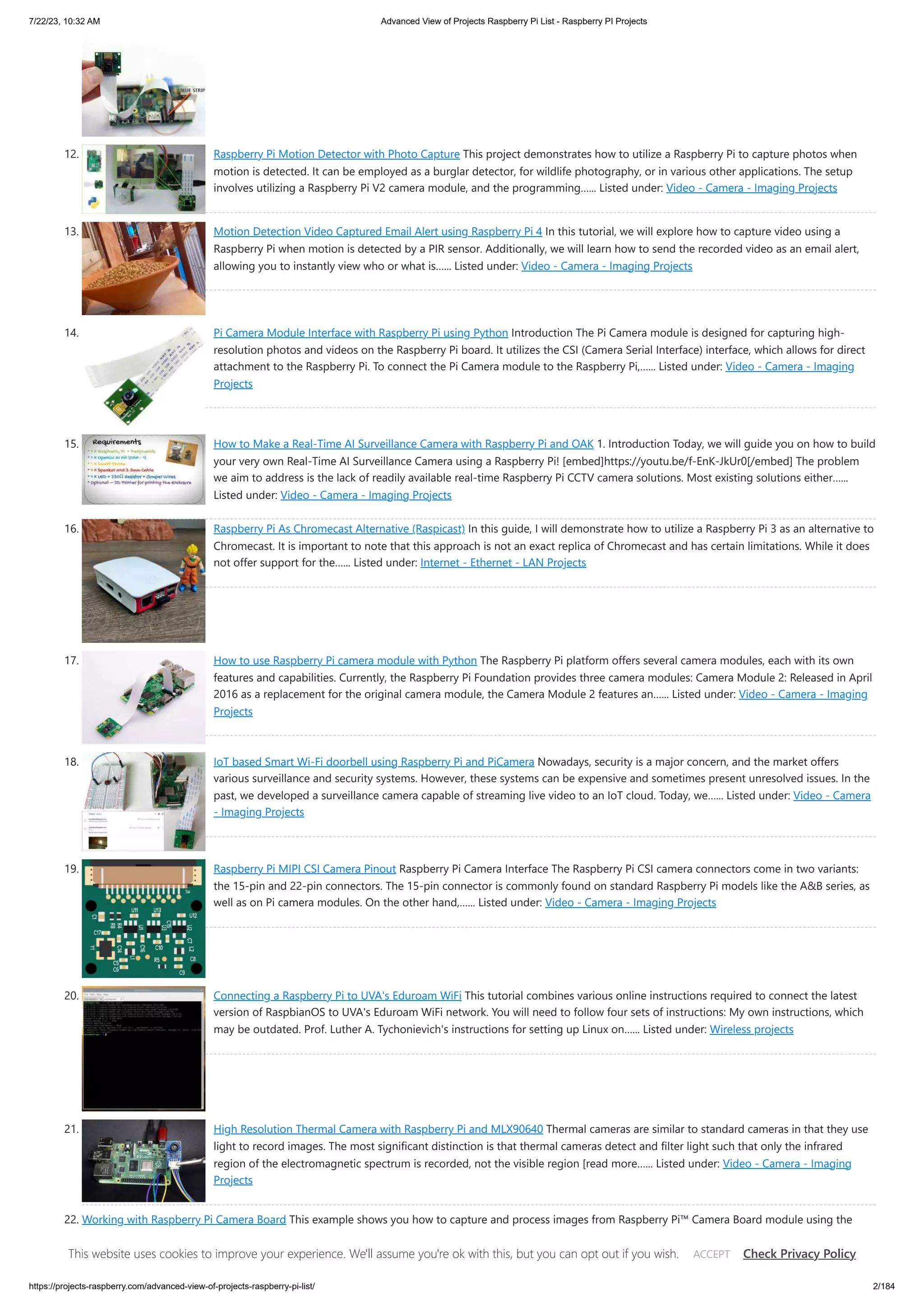 7/22/23, 10:32 AM Advanced View of Projects Raspberry Pi List - Raspberry PI Projects https://projects-raspberry.com/advanced-view-of-projects-raspberry-pi-list/ 2/184 12. Raspberry Pi Motion Detector with Photo Capture This project demonstrates how to utilize a Raspberry Pi to capture photos when motion is detected. It can be employed as a burglar detector, for wildlife photography, or in various other applications. The setup involves utilizing a Raspberry Pi V2 camera module, and the programming…... Listed under: Video - Camera - Imaging Projects 13. Motion Detection Video Captured Email Alert using Raspberry Pi 4 In this tutorial, we will explore how to capture video using a Raspberry Pi when motion is detected by a PIR sensor. Additionally, we will learn how to send the recorded video as an email alert, allowing you to instantly view who or what is…... Listed under: Video - Camera - Imaging Projects 14. Pi Camera Module Interface with Raspberry Pi using Python Introduction The Pi Camera module is designed for capturing high- resolution photos and videos on the Raspberry Pi board. It utilizes the CSI (Camera Serial Interface) interface, which allows for direct attachment to the Raspberry Pi. To connect the Pi Camera module to the Raspberry Pi,…... Listed under: Video - Camera - Imaging Projects 15. How to Make a Real-Time AI Surveillance Camera with Raspberry Pi and OAK 1. Introduction Today, we will guide you on how to build your very own Real-Time AI Surveillance Camera using a Raspberry Pi! [embed]https://youtu.be/f-EnK-JkUr0[/embed] The problem we aim to address is the lack of readily available real-time Raspberry Pi CCTV camera solutions. Most existing solutions either…... Listed under: Video - Camera - Imaging Projects 16. Raspberry Pi As Chromecast Alternative (Raspicast) In this guide, I will demonstrate how to utilize a Raspberry Pi 3 as an alternative to Chromecast. It is important to note that this approach is not an exact replica of Chromecast and has certain limitations. While it does not offer support for the…... Listed under: Internet - Ethernet - LAN Projects 17. How to use Raspberry Pi camera module with Python The Raspberry Pi platform offers several camera modules, each with its own features and capabilities. Currently, the Raspberry Pi Foundation provides three camera modules: Camera Module 2: Released in April 2016 as a replacement for the original camera module, the Camera Module 2 features an…... Listed under: Video - Camera - Imaging Projects 18. IoT based Smart Wi-Fi doorbell using Raspberry Pi and PiCamera Nowadays, security is a major concern, and the market offers various surveillance and security systems. However, these systems can be expensive and sometimes present unresolved issues. In the past, we developed a surveillance camera capable of streaming live video to an IoT cloud. Today, we…... Listed under: Video - Camera - Imaging Projects 19. Raspberry Pi MIPI CSI Camera Pinout Raspberry Pi Camera Interface The Raspberry Pi CSI camera connectors come in two variants: the 15-pin and 22-pin connectors. The 15-pin connector is commonly found on standard Raspberry Pi models like the A&B series, as well as on Pi camera modules. On the other hand,…... Listed under: Video - Camera - Imaging Projects 20. Connecting a Raspberry Pi to UVA's Eduroam WiFi This tutorial combines various online instructions required to connect the latest version of RaspbianOS to UVA's Eduroam WiFi network. You will need to follow four sets of instructions: My own instructions, which may be outdated. Prof. Luther A. Tychonievich's instructions for setting up Linux on…... Listed under: Wireless projects 21. High Resolution Thermal Camera with Raspberry Pi and MLX90640 Thermal cameras are similar to standard cameras in that they use light to record images. The most significant distinction is that thermal cameras detect and filter light such that only the infrared region of the electromagnetic spectrum is recorded, not the visible region [read more…... Listed under: Video - Camera - Imaging Projects 22. Working with Raspberry Pi Camera Board This example shows you how to capture and process images from Raspberry Pi™ Camera Board module using the MATLAB® Support Package for Raspberry Pi Hardware. Introduction The Raspberry Pi Camera Board is a custom designed add-on module for Raspberry Pi hardware. It attaches to Raspberry…... Listed under: Video - Camera - Imaging Projects This website uses cookies to improve your experience. We'll assume you're ok with this, but you can opt out if you wish. Check Privacy Policy ACCEPT 