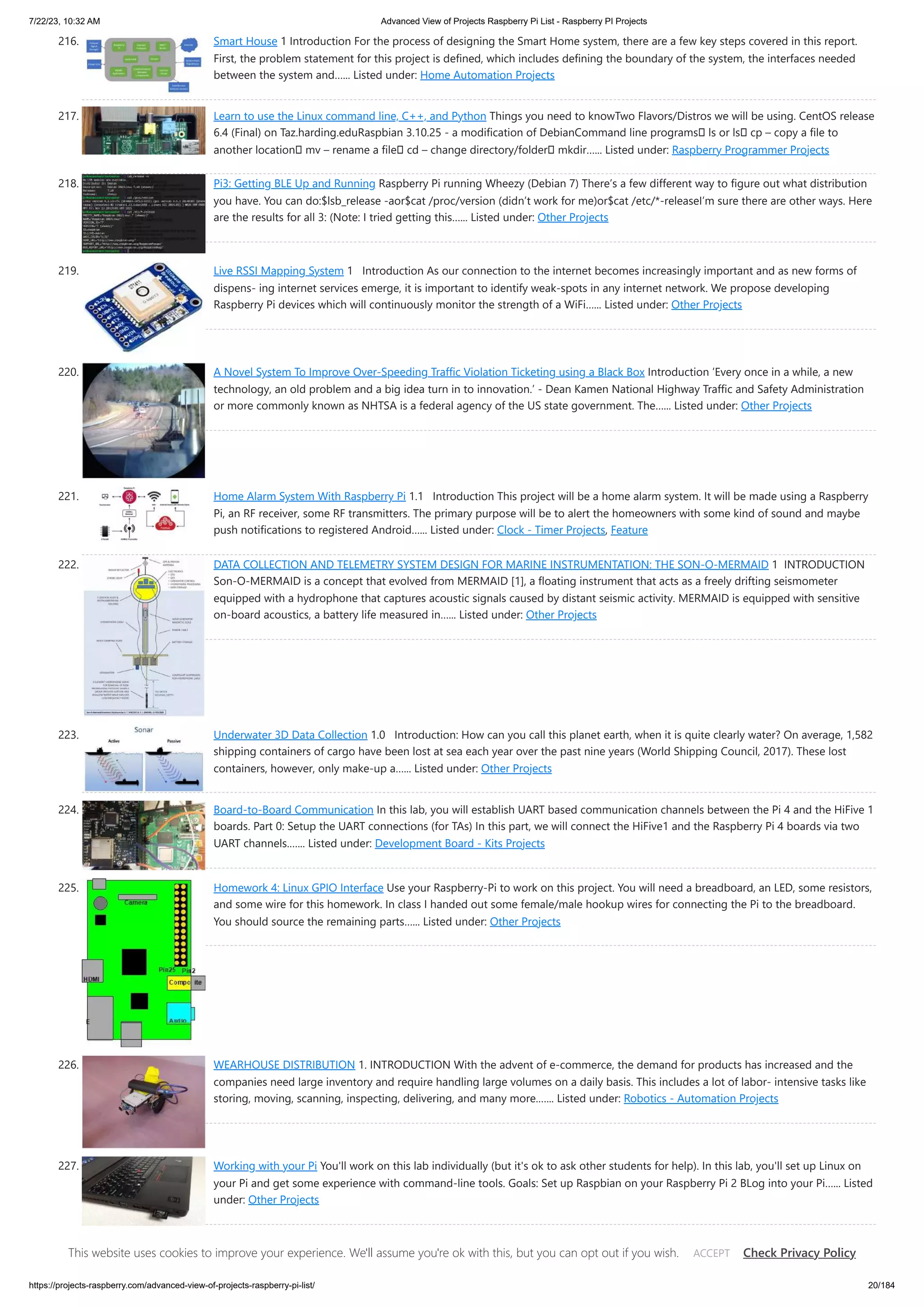 7/22/23, 10:32 AM Advanced View of Projects Raspberry Pi List - Raspberry PI Projects https://projects-raspberry.com/advanced-view-of-projects-raspberry-pi-list/ 20/184 216. Smart House 1 Introduction For the process of designing the Smart Home system, there are a few key steps covered in this report. First, the problem statement for this project is defined, which includes defining the boundary of the system, the interfaces needed between the system and…... Listed under: Home Automation Projects 217. Learn to use the Linux command line, C++, and Python Things you need to knowTwo Flavors/Distros we will be using. CentOS release 6.4 (Final) on Taz.harding.eduRaspbian 3.10.25 - a modification of DebianCommand line programs ls or ls cp – copy a file to another location mv – rename a file cd – change directory/folder mkdir…... Listed under: Raspberry Programmer Projects 218. Pi3: Getting BLE Up and Running Raspberry Pi running Wheezy (Debian 7) There’s a few different way to figure out what distribution you have. You can do:$lsb_release -aor$cat /proc/version (didn’t work for me)or$cat /etc/*-releaseI’m sure there are other ways. Here are the results for all 3: (Note: I tried getting this…... Listed under: Other Projects 219. Live RSSI Mapping System 1 Introduction As our connection to the internet becomes increasingly important and as new forms of dispens- ing internet services emerge, it is important to identify weak-spots in any internet network. We propose developing Raspberry Pi devices which will continuously monitor the strength of a WiFi…... Listed under: Other Projects 220. A Novel System To Improve Over-Speeding Traffic Violation Ticketing using a Black Box Introduction ’Every once in a while, a new technology, an old problem and a big idea turn in to innovation.’ - Dean Kamen National Highway Traffic and Safety Administration or more commonly known as NHTSA is a federal agency of the US state government. The…... Listed under: Other Projects 221. Home Alarm System With Raspberry Pi 1.1 Introduction This project will be a home alarm system. It will be made using a Raspberry Pi, an RF receiver, some RF transmitters. The primary purpose will be to alert the homeowners with some kind of sound and maybe push notifications to registered Android…... Listed under: Clock - Timer Projects, Feature 222. DATA COLLECTION AND TELEMETRY SYSTEM DESIGN FOR MARINE INSTRUMENTATION: THE SON-O-MERMAID 1 INTRODUCTION Son-O-MERMAID is a concept that evolved from MERMAID [1], a floating instrument that acts as a freely drifting seismometer equipped with a hydrophone that captures acoustic signals caused by distant seismic activity. MERMAID is equipped with sensitive on-board acoustics, a battery life measured in…... Listed under: Other Projects 223. Underwater 3D Data Collection 1.0 Introduction: How can you call this planet earth, when it is quite clearly water? On average, 1,582 shipping containers of cargo have been lost at sea each year over the past nine years (World Shipping Council, 2017). These lost containers, however, only make-up a…... Listed under: Other Projects 224. Board-to-Board Communication In this lab, you will establish UART based communication channels between the Pi 4 and the HiFive 1 boards. Part 0: Setup the UART connections (for TAs) In this part, we will connect the HiFive1 and the Raspberry Pi 4 boards via two UART channels.…... Listed under: Development Board - Kits Projects 225. Homework 4: Linux GPIO Interface Use your Raspberry-Pi to work on this project. You will need a breadboard, an LED, some resistors, and some wire for this homework. In class I handed out some female/male hookup wires for connecting the Pi to the breadboard. You should source the remaining parts…... Listed under: Other Projects 226. WEARHOUSE DISTRIBUTION 1. INTRODUCTION With the advent of e-commerce, the demand for products has increased and the companies need large inventory and require handling large volumes on a daily basis. This includes a lot of labor- intensive tasks like storing, moving, scanning, inspecting, delivering, and many more.…... Listed under: Robotics - Automation Projects 227. Working with your Pi You'll work on this lab individually (but it's ok to ask other students for help). In this lab, you'll set up Linux on your Pi and get some experience with command-line tools. Goals: Set up Raspbian on your Raspberry Pi 2 BLog into your Pi…... Listed under: Other Projects This website uses cookies to improve your experience. We'll assume you're ok with this, but you can opt out if you wish. Check Privacy Policy ACCEPT 