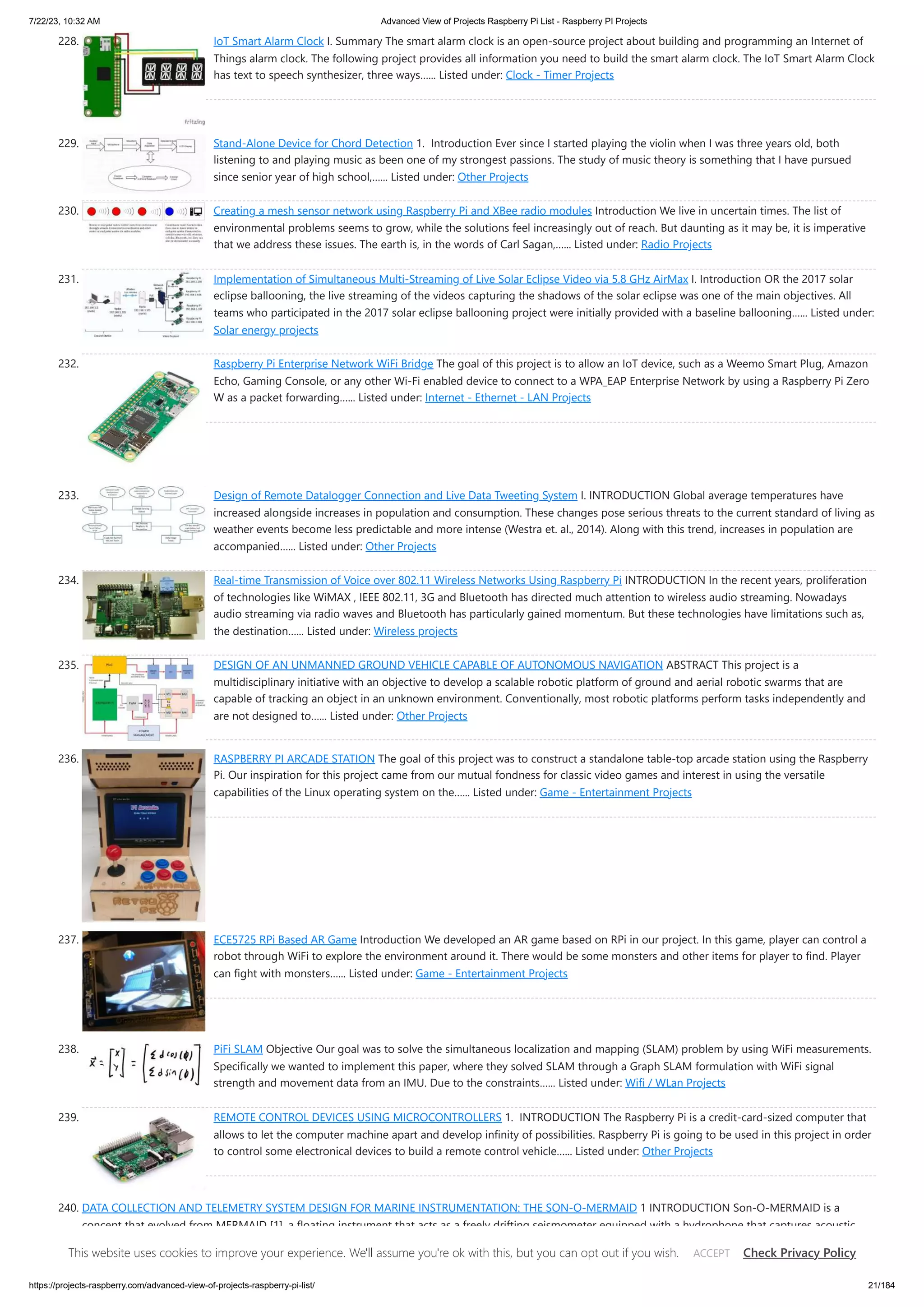 7/22/23, 10:32 AM Advanced View of Projects Raspberry Pi List - Raspberry PI Projects https://projects-raspberry.com/advanced-view-of-projects-raspberry-pi-list/ 21/184 228. IoT Smart Alarm Clock I. Summary The smart alarm clock is an open-source project about building and programming an Internet of Things alarm clock. The following project provides all information you need to build the smart alarm clock. The IoT Smart Alarm Clock has text to speech synthesizer, three ways…... Listed under: Clock - Timer Projects 229. Stand-Alone Device for Chord Detection 1. Introduction Ever since I started playing the violin when I was three years old, both listening to and playing music as been one of my strongest passions. The study of music theory is something that I have pursued since senior year of high school,…... Listed under: Other Projects 230. Creating a mesh sensor network using Raspberry Pi and XBee radio modules Introduction We live in uncertain times. The list of environmental problems seems to grow, while the solutions feel increasingly out of reach. But daunting as it may be, it is imperative that we address these issues. The earth is, in the words of Carl Sagan,…... Listed under: Radio Projects 231. Implementation of Simultaneous Multi-Streaming of Live Solar Eclipse Video via 5.8 GHz AirMax I. Introduction OR the 2017 solar eclipse ballooning, the live streaming of the videos capturing the shadows of the solar eclipse was one of the main objectives. All teams who participated in the 2017 solar eclipse ballooning project were initially provided with a baseline ballooning…... Listed under: Solar energy projects 232. Raspberry Pi Enterprise Network WiFi Bridge The goal of this project is to allow an IoT device, such as a Weemo Smart Plug, Amazon Echo, Gaming Console, or any other Wi-Fi enabled device to connect to a WPA_EAP Enterprise Network by using a Raspberry Pi Zero W as a packet forwarding…... Listed under: Internet - Ethernet - LAN Projects 233. Design of Remote Datalogger Connection and Live Data Tweeting System I. INTRODUCTION Global average temperatures have increased alongside increases in population and consumption. These changes pose serious threats to the current standard of living as weather events become less predictable and more intense (Westra et. al., 2014). Along with this trend, increases in population are accompanied…... Listed under: Other Projects 234. Real-time Transmission of Voice over 802.11 Wireless Networks Using Raspberry Pi INTRODUCTION In the recent years, proliferation of technologies like WiMAX , IEEE 802.11, 3G and Bluetooth has directed much attention to wireless audio streaming. Nowadays audio streaming via radio waves and Bluetooth has particularly gained momentum. But these technologies have limitations such as, the destination…... Listed under: Wireless projects 235. DESIGN OF AN UNMANNED GROUND VEHICLE CAPABLE OF AUTONOMOUS NAVIGATION ABSTRACT This project is a multidisciplinary initiative with an objective to develop a scalable robotic platform of ground and aerial robotic swarms that are capable of tracking an object in an unknown environment. Conventionally, most robotic platforms perform tasks independently and are not designed to…... Listed under: Other Projects 236. RASPBERRY PI ARCADE STATION The goal of this project was to construct a standalone table-top arcade station using the Raspberry Pi. Our inspiration for this project came from our mutual fondness for classic video games and interest in using the versatile capabilities of the Linux operating system on the…... Listed under: Game - Entertainment Projects 237. ECE5725 RPi Based AR Game Introduction We developed an AR game based on RPi in our project. In this game, player can control a robot through WiFi to explore the environment around it. There would be some monsters and other items for player to find. Player can fight with monsters…... Listed under: Game - Entertainment Projects 238. PiFi SLAM Objective Our goal was to solve the simultaneous localization and mapping (SLAM) problem by using WiFi measurements. Specifically we wanted to implement this paper, where they solved SLAM through a Graph SLAM formulation with WiFi signal strength and movement data from an IMU. Due to the constraints…... Listed under: Wifi / WLan Projects 239. REMOTE CONTROL DEVICES USING MICROCONTROLLERS 1. INTRODUCTION The Raspberry Pi is a credit-card-sized computer that allows to let the computer machine apart and develop infinity of possibilities. Raspberry Pi is going to be used in this project in order to control some electronical devices to build a remote control vehicle…... Listed under: Other Projects 240. DATA COLLECTION AND TELEMETRY SYSTEM DESIGN FOR MARINE INSTRUMENTATION: THE SON-O-MERMAID 1 INTRODUCTION Son-O-MERMAID is a concept that evolved from MERMAID [1], a floating instrument that acts as a freely drifting seismometer equipped with a hydrophone that captures acoustic signals caused by distant seismic activity. MERMAID is equipped with sensitive on-board acoustics, a battery life measured in…... Listed under: Other Projects This website uses cookies to improve your experience. We'll assume you're ok with this, but you can opt out if you wish. Check Privacy Policy ACCEPT 