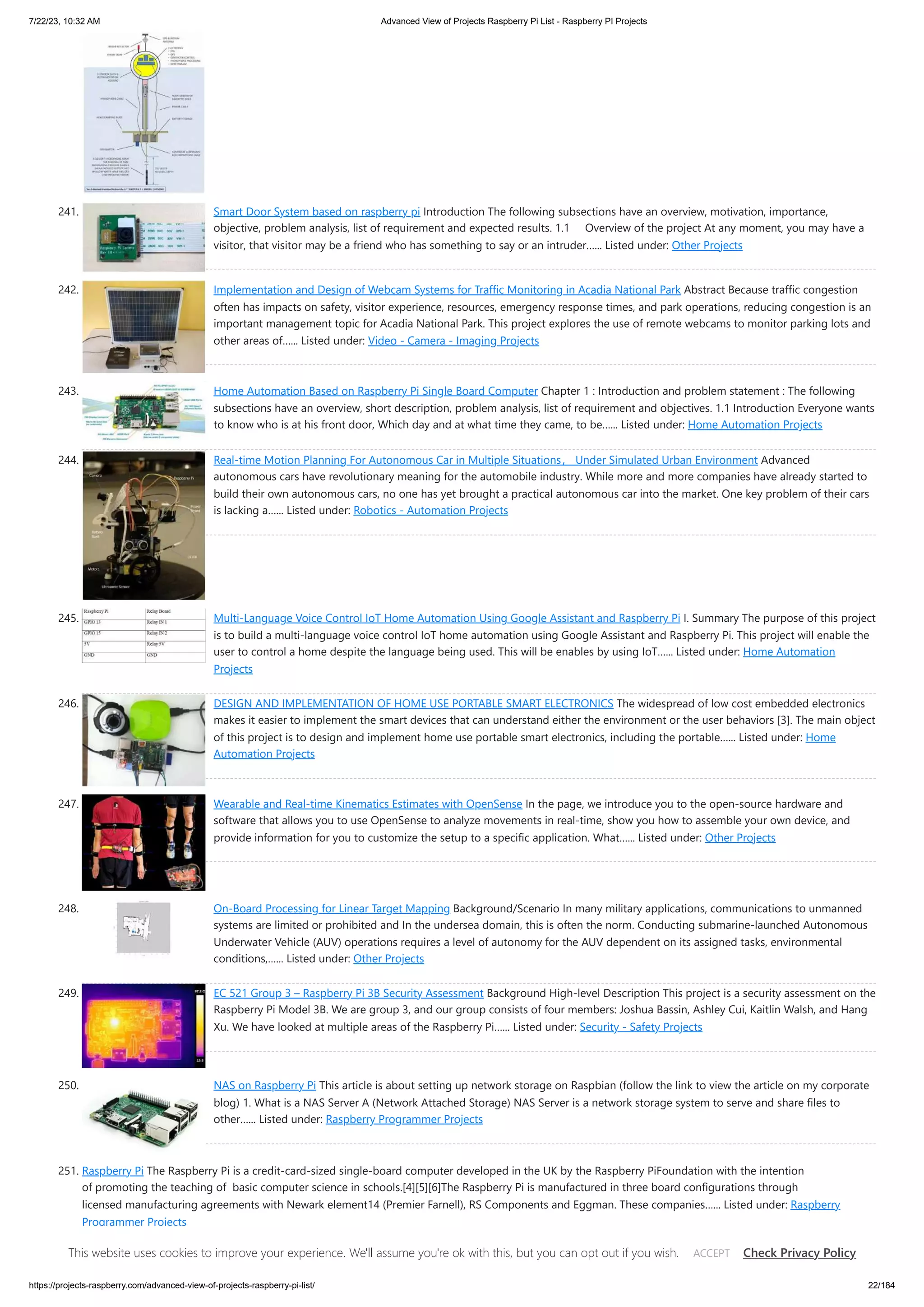 7/22/23, 10:32 AM Advanced View of Projects Raspberry Pi List - Raspberry PI Projects https://projects-raspberry.com/advanced-view-of-projects-raspberry-pi-list/ 22/184 241. Smart Door System based on raspberry pi Introduction The following subsections have an overview, motivation, importance, objective, problem analysis, list of requirement and expected results. 1.1 Overview of the project At any moment, you may have a visitor, that visitor may be a friend who has something to say or an intruder…... Listed under: Other Projects 242. Implementation and Design of Webcam Systems for Traffic Monitoring in Acadia National Park Abstract Because traffic congestion often has impacts on safety, visitor experience, resources, emergency response times, and park operations, reducing congestion is an important management topic for Acadia National Park. This project explores the use of remote webcams to monitor parking lots and other areas of…... Listed under: Video - Camera - Imaging Projects 243. Home Automation Based on Raspberry Pi Single Board Computer Chapter 1 : Introduction and problem statement : The following subsections have an overview, short description, problem analysis, list of requirement and objectives. 1.1 Introduction Everyone wants to know who is at his front door, Which day and at what time they came, to be…... Listed under: Home Automation Projects 244. Real-time Motion Planning For Autonomous Car in Multiple Situations， Under Simulated Urban Environment Advanced autonomous cars have revolutionary meaning for the automobile industry. While more and more companies have already started to build their own autonomous cars, no one has yet brought a practical autonomous car into the market. One key problem of their cars is lacking a…... Listed under: Robotics - Automation Projects 245. Multi-Language Voice Control IoT Home Automation Using Google Assistant and Raspberry Pi I. Summary The purpose of this project is to build a multi-language voice control IoT home automation using Google Assistant and Raspberry Pi. This project will enable the user to control a home despite the language being used. This will be enables by using IoT…... Listed under: Home Automation Projects 246. DESIGN AND IMPLEMENTATION OF HOME USE PORTABLE SMART ELECTRONICS The widespread of low cost embedded electronics makes it easier to implement the smart devices that can understand either the environment or the user behaviors [3]. The main object of this project is to design and implement home use portable smart electronics, including the portable…... Listed under: Home Automation Projects 247. Wearable and Real-time Kinematics Estimates with OpenSense In the page, we introduce you to the open-source hardware and software that allows you to use OpenSense to analyze movements in real-time, show you how to assemble your own device, and provide information for you to customize the setup to a specific application. What…... Listed under: Other Projects 248. On-Board Processing for Linear Target Mapping Background/Scenario In many military applications, communications to unmanned systems are limited or prohibited and In the undersea domain, this is often the norm. Conducting submarine-launched Autonomous Underwater Vehicle (AUV) operations requires a level of autonomy for the AUV dependent on its assigned tasks, environmental conditions,…... Listed under: Other Projects 249. EC 521 Group 3 – Raspberry Pi 3B Security Assessment Background High-level Description This project is a security assessment on the Raspberry Pi Model 3B. We are group 3, and our group consists of four members: Joshua Bassin, Ashley Cui, Kaitlin Walsh, and Hang Xu. We have looked at multiple areas of the Raspberry Pi…... Listed under: Security - Safety Projects 250. NAS on Raspberry Pi This article is about setting up network storage on Raspbian (follow the link to view the article on my corporate blog) 1. What is a NAS Server A (Network Attached Storage) NAS Server is a network storage system to serve and share files to other…... Listed under: Raspberry Programmer Projects 251. Raspberry Pi The Raspberry Pi is a credit-card-sized single-board computer developed in the UK by the Raspberry PiFoundation with the intention of promoting the teaching of basic computer science in schools.[4][5][6]The Raspberry Pi is manufactured in three board configurations through licensed manufacturing agreements with Newark element14 (Premier Farnell), RS Components and Eggman. These companies…... Listed under: Raspberry Programmer Projects This website uses cookies to improve your experience. We'll assume you're ok with this, but you can opt out if you wish. Check Privacy Policy ACCEPT 