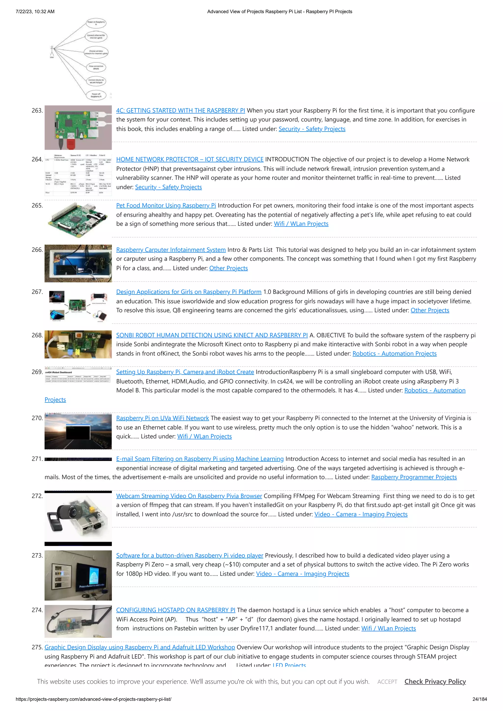 7/22/23, 10:32 AM Advanced View of Projects Raspberry Pi List - Raspberry PI Projects https://projects-raspberry.com/advanced-view-of-projects-raspberry-pi-list/ 24/184 263. 4C: GETTING STARTED WITH THE RASPBERRY PI When you start your Raspberry Pi for the first time, it is important that you configure the system for your context. This includes setting up your password, country, language, and time zone. In addition, for exercises in this book, this includes enabling a range of…... Listed under: Security - Safety Projects 264. HOME NETWORK PROTECTOR – IOT SECURITY DEVICE INTRODUCTION The objective of our project is to develop a Home Network Protector (HNP) that preventsagainst cyber intrusions. This will include network firewall, intrusion prevention system,and a vulnerability scanner. The HNP will operate as your home router and monitor theinternet traffic in real-time to prevent…... Listed under: Security - Safety Projects 265. Pet Food Monitor Using Raspberry Pi Introduction For pet owners, monitoring their food intake is one of the most important aspects of ensuring ahealthy and happy pet. Overeating has the potential of negatively affecting a pet’s life, while apet refusing to eat could be a sign of something more serious that…... Listed under: Wifi / WLan Projects 266. Raspberry Carputer Infotainment System Intro & Parts List This tutorial was designed to help you build an in-car infotainment system or carputer using a Raspberry Pi, and a few other components. The concept was something that I found when I got my first Raspberry Pi for a class, and…... Listed under: Other Projects 267. Design Applications for Girls on Raspberry Pi Platform 1.0 Background Millions of girls in developing countries are still being denied an education. This issue isworldwide and slow education progress for girls nowadays will have a huge impact in societyover lifetime. To resolve this issue, Q8 engineering teams are concerned the girls’ educationalissues, using…... Listed under: Other Projects 268. SONBI ROBOT HUMAN DETECTION USING KINECT AND RASPBERRY PI A. OBJECTIVE To build the software system of the raspberry pi inside Sonbi andintegrate the Microsoft Kinect onto to Raspberry pi and make itinteractive with Sonbi robot in a way when people stands in front ofKinect, the Sonbi robot waves his arms to the people.…... Listed under: Robotics - Automation Projects 269. Setting Up Raspberry Pi, Camera,and iRobot Create IntroductionRaspberry Pi is a small single­ board computer with USB, WiFi, Bluetooth, Ethernet, HDMI,Audio, and GPIO connectivity. In cs424, we will be controlling an iRobot create using aRaspberry Pi 3 Model B. This particular model is the most capable compared to the othermodels. It has 4…... Listed under: Robotics - Automation Projects 270. Raspberry Pi on UVa WiFi Network The easiest way to get your Raspberry Pi connected to the Internet at the University of Virginia is to use an Ethernet cable. If you want to use wireless, pretty much the only option is to use the hidden “wahoo” network. This is a quick…... Listed under: Wifi / WLan Projects 271. E-mail Spam Filtering on Raspberry Pi using Machine Learning Introduction Access to internet and social media has resulted in an exponential increase of digital marketing and targeted advertising. One of the ways targeted advertising is achieved is through e- mails. Most of the times, the advertisement e-mails are unsolicited and provide no useful information to…... Listed under: Raspberry Programmer Projects 272. Webcam Streaming Video On Raspberry Pivia Browser Compiling FFMpeg For Webcam Streaming First thing we need to do is to get a version of ffmpeg that can stream. If you haven’t installedGit on your Raspberry Pi, do that first.sudo apt-get install git Once git was installed, I went into /usr/src to download the source for…... Listed under: Video - Camera - Imaging Projects 273. Software for a button-driven Raspberry Pi video player Previously, I described how to build a dedicated video player using a Raspberry Pi Zero – a small, very cheap (~$10) computer and a set of physical buttons to switch the active video. The Pi Zero works for 1080p HD video. If you want to…... Listed under: Video - Camera - Imaging Projects 274. CONFIGURING HOSTAPD ON RASPBERRY PI The daemon hostapd is a Linux service which enables a “host” computer to become a WiFi Access Point (AP). Thus “host” + “AP” + “d” (for daemon) gives the name hostapd. I originally learned to set up hostapd from instructions on Pastebin written by user Dryfire117,1 andlater found…... Listed under: Wifi / WLan Projects 275. Graphic Design Display using Raspberry Pi and Adafruit LED Workshop Overview Our workshop will introduce students to the project "Graphic Design Display using Raspberry Pi and Adafruit LED". This workshop is part of our club initiative to engage students in computer science courses through STEAM project experiences. The project is designed to incorporate technology and…... Listed under: LED Projects This website uses cookies to improve your experience. We'll assume you're ok with this, but you can opt out if you wish. Check Privacy Policy ACCEPT 