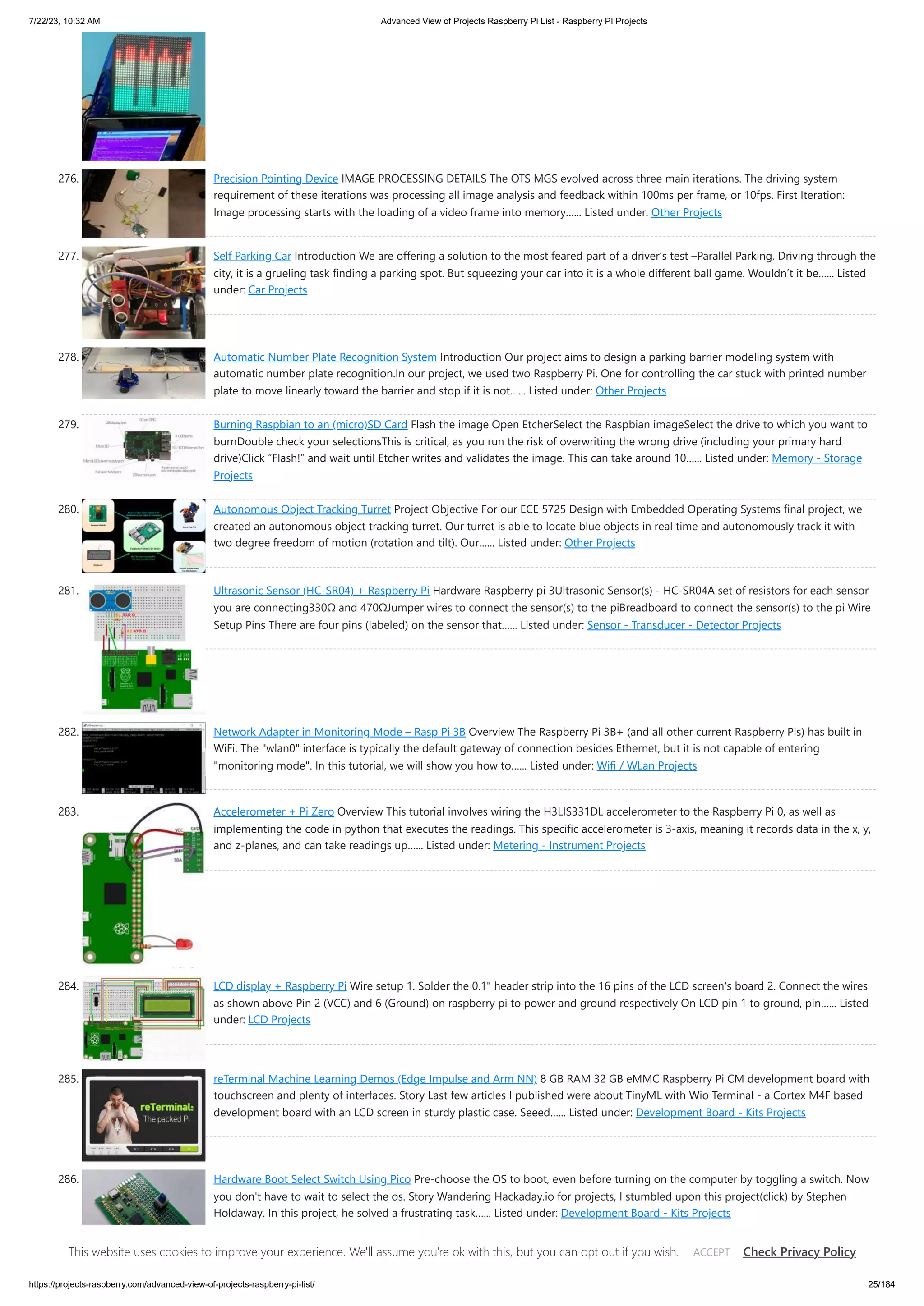 7/22/23, 10:32 AM Advanced View of Projects Raspberry Pi List - Raspberry PI Projects https://projects-raspberry.com/advanced-view-of-projects-raspberry-pi-list/ 25/184 276. Precision Pointing Device IMAGE PROCESSING DETAILS The OTS MGS evolved across three main iterations. The driving system requirement of these iterations was processing all image analysis and feedback within 100ms per frame, or 10fps. First Iteration: Image processing starts with the loading of a video frame into memory…... Listed under: Other Projects 277. Self Parking Car Introduction We are offering a solution to the most feared part of a driver’s test –Parallel Parking. Driving through the city, it is a grueling task finding a parking spot. But squeezing your car into it is a whole different ball game. Wouldn’t it be…... Listed under: Car Projects 278. Automatic Number Plate Recognition System Introduction Our project aims to design a parking barrier modeling system with automatic number plate recognition.In our project, we used two Raspberry Pi. One for controlling the car stuck with printed number plate to move linearly toward the barrier and stop if it is not…... Listed under: Other Projects 279. Burning Raspbian to an (micro)SD Card Flash the image Open EtcherSelect the Raspbian imageSelect the drive to which you want to burnDouble check your selectionsThis is critical, as you run the risk of overwriting the wrong drive (including your primary hard drive)Click “Flash!” and wait until Etcher writes and validates the image. This can take around 10…... Listed under: Memory - Storage Projects 280. Autonomous Object Tracking Turret Project Objective For our ECE 5725 Design with Embedded Operating Systems final project, we created an autonomous object tracking turret. Our turret is able to locate blue objects in real time and autonomously track it with two degree freedom of motion (rotation and tilt). Our…... Listed under: Other Projects 281. Ultrasonic Sensor (HC-SR04) + Raspberry Pi Hardware Raspberry pi 3Ultrasonic Sensor(s) - HC-SR04A set of resistors for each sensor you are connecting330Ω and 470ΩJumper wires to connect the sensor(s) to the piBreadboard to connect the sensor(s) to the pi Wire Setup Pins There are four pins (labeled) on the sensor that…... Listed under: Sensor - Transducer - Detector Projects 282. Network Adapter in Monitoring Mode – Rasp Pi 3B Overview The Raspberry Pi 3B+ (and all other current Raspberry Pis) has built in WiFi. The "wlan0" interface is typically the default gateway of connection besides Ethernet, but it is not capable of entering "monitoring mode". In this tutorial, we will show you how to…... Listed under: Wifi / WLan Projects 283. Accelerometer + Pi Zero Overview This tutorial involves wiring the H3LIS331DL accelerometer to the Raspberry Pi 0, as well as implementing the code in python that executes the readings. This specific accelerometer is 3-axis, meaning it records data in the x, y, and z-planes, and can take readings up…... Listed under: Metering - Instrument Projects 284. LCD display + Raspberry Pi Wire setup 1. Solder the 0.1" header strip into the 16 pins of the LCD screen's board 2. Connect the wires as shown above Pin 2 (VCC) and 6 (Ground) on raspberry pi to power and ground respectively On LCD pin 1 to ground, pin…... Listed under: LCD Projects 285. reTerminal Machine Learning Demos (Edge Impulse and Arm NN) 8 GB RAM 32 GB eMMC Raspberry Pi CM development board with touchscreen and plenty of interfaces. Story Last few articles I published were about TinyML with Wio Terminal - a Cortex M4F based development board with an LCD screen in sturdy plastic case. Seeed…... Listed under: Development Board - Kits Projects 286. Hardware Boot Select Switch Using Pico Pre-choose the OS to boot, even before turning on the computer by toggling a switch. Now you don't have to wait to select the os. Story Wandering Hackaday.io for projects, I stumbled upon this project(click) by Stephen Holdaway. In this project, he solved a frustrating task…... Listed under: Development Board - Kits Projects This website uses cookies to improve your experience. We'll assume you're ok with this, but you can opt out if you wish. Check Privacy Policy ACCEPT 