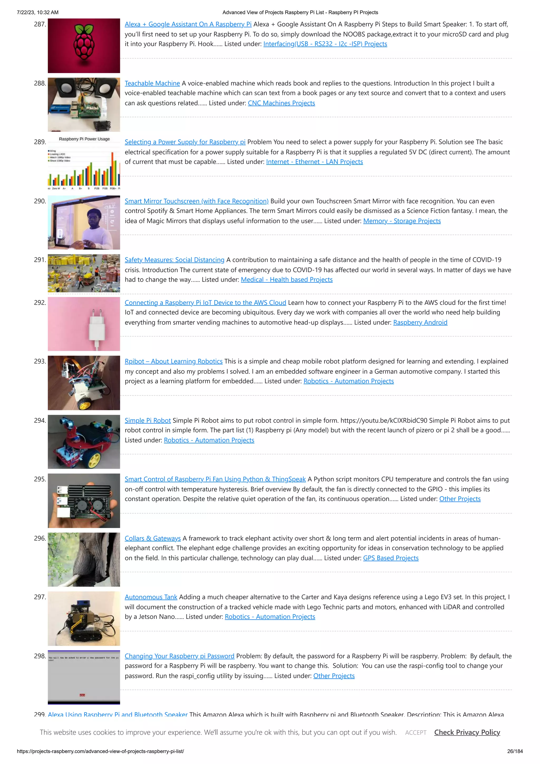 7/22/23, 10:32 AM Advanced View of Projects Raspberry Pi List - Raspberry PI Projects https://projects-raspberry.com/advanced-view-of-projects-raspberry-pi-list/ 26/184 287. Alexa + Google Assistant On A Raspberry Pi Alexa + Google Assistant On A Raspberry Pi Steps to Build Smart Speaker: 1. To start off, you’ll first need to set up your Raspberry Pi. To do so, simply download the NOOBS package,extract it to your microSD card and plug it into your Raspberry Pi. Hook…... Listed under: Interfacing(USB - RS232 - I2c -ISP) Projects 288. Teachable Machine A voice-enabled machine which reads book and replies to the questions. Introduction In this project I built a voice-enabled teachable machine which can scan text from a book pages or any text source and convert that to a context and users can ask questions related…... Listed under: CNC Machines Projects 289. Selecting a Power Supply for Raspberry pi Problem You need to select a power supply for your Raspberry Pi. Solution see The basic electrical specification for a power supply suitable for a Raspberry Pi is that it supplies a regulated 5V DC (direct current). The amount of current that must be capable…... Listed under: Internet - Ethernet - LAN Projects 290. Smart Mirror Touchscreen (with Face Recognition) Build your own Touchscreen Smart Mirror with face recognition. You can even control Spotify & Smart Home Appliances. The term Smart Mirrors could easily be dismissed as a Science Fiction fantasy. I mean, the idea of Magic Mirrors that displays useful information to the user…... Listed under: Memory - Storage Projects 291. Safety Measures: Social Distancing A contribution to maintaining a safe distance and the health of people in the time of COVID-19 crisis. Introduction The current state of emergency due to COVID-19 has affected our world in several ways. In matter of days we have had to change the way…... Listed under: Medical - Health based Projects 292. Connecting a Raspberry Pi IoT Device to the AWS Cloud Learn how to connect your Raspberry Pi to the AWS cloud for the first time! IoT and connected device are becoming ubiquitous. Every day we work with companies all over the world who need help building everything from smarter vending machines to automotive head-up displays…... Listed under: Raspberry Android 293. Rpibot – About Learning Robotics This is a simple and cheap mobile robot platform designed for learning and extending. I explained my concept and also my problems I solved. I am an embedded software engineer in a German automotive company. I started this project as a learning platform for embedded…... Listed under: Robotics - Automation Projects 294. Simple Pi Robot Simple Pi Robot aims to put robot control in simple form. https://youtu.be/kCIXRbidC90 Simple Pi Robot aims to put robot control in simple form. The part list (1) Raspberry pi (Any model) but with the recent launch of pizero or pi 2 shall be a good…... Listed under: Robotics - Automation Projects 295. Smart Control of Raspberry Pi Fan Using Python & ThingSpeak A Python script monitors CPU temperature and controls the fan using on-off control with temperature hysteresis. Brief overview By default, the fan is directly connected to the GPIO - this implies its constant operation. Despite the relative quiet operation of the fan, its continuous operation…... Listed under: Other Projects 296. Collars & Gateways A framework to track elephant activity over short & long term and alert potential incidents in areas of human- elephant conflict. The elephant edge challenge provides an exciting opportunity for ideas in conservation technology to be applied on the field. In this particular challenge, technology can play dual…... Listed under: GPS Based Projects 297. Autonomous Tank Adding a much cheaper alternative to the Carter and Kaya designs reference using a Lego EV3 set. In this project, I will document the construction of a tracked vehicle made with Lego Technic parts and motors, enhanced with LiDAR and controlled by a Jetson Nano…... Listed under: Robotics - Automation Projects 298. Changing Your Raspberry pi Password Problem: By default, the password for a Raspberry Pi will be raspberry. Problem: By default, the password for a Raspberry Pi will be raspberry. You want to change this. Solution: You can use the raspi-config tool to change your password. Run the raspi_config utility by issuing…... Listed under: Other Projects 299. Alexa Using Raspberry Pi and Bluetooth Speaker This Amazon Alexa which is built with Raspberry pi and Bluetooth Speaker. Description: This is Amazon Alexa which is built by using Raspberry Pi and Bluetooth Speaker. This is a step by step tutorial to build Amazon Voice Service(AVS) SDK on Raspberry Pi. Please refer to Amazon's…... Listed under: Sound - Audio Projects This website uses cookies to improve your experience. We'll assume you're ok with this, but you can opt out if you wish. Check Privacy Policy ACCEPT 