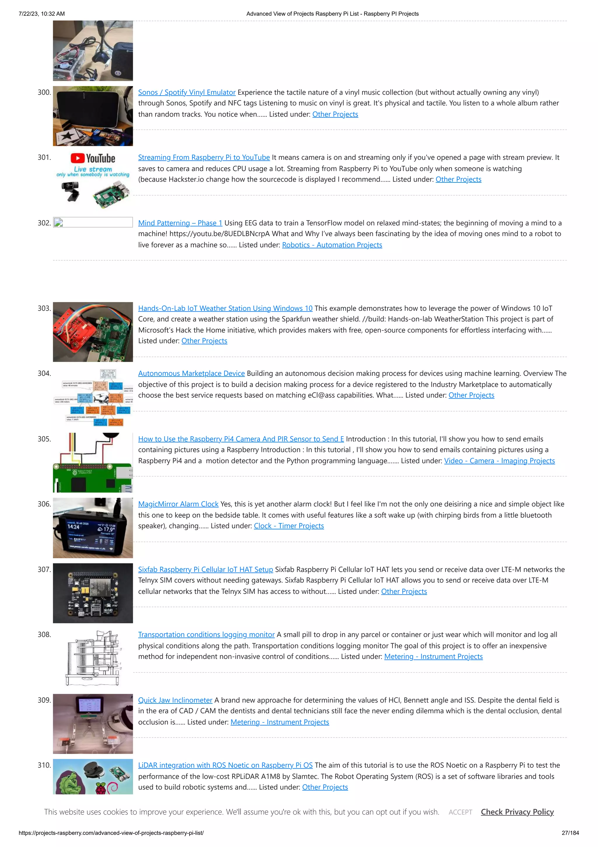 7/22/23, 10:32 AM Advanced View of Projects Raspberry Pi List - Raspberry PI Projects https://projects-raspberry.com/advanced-view-of-projects-raspberry-pi-list/ 27/184 300. Sonos / Spotify Vinyl Emulator Experience the tactile nature of a vinyl music collection (but without actually owning any vinyl) through Sonos, Spotify and NFC tags Listening to music on vinyl is great. It's physical and tactile. You listen to a whole album rather than random tracks. You notice when…... Listed under: Other Projects 301. Streaming From Raspberry Pi to YouTube It means camera is on and streaming only if you've opened a page with stream preview. It saves to camera and reduces CPU usage a lot. Streaming from Raspberry Pi to YouTube only when someone is watching (because Hackster.io change how the sourcecode is displayed I recommend…... Listed under: Other Projects 302. Mind Patterning – Phase 1 Using EEG data to train a TensorFlow model on relaxed mind-states; the beginning of moving a mind to a machine! https://youtu.be/8UEDLBNcrpA What and Why I’ve always been fascinating by the idea of moving ones mind to a robot to live forever as a machine so…... Listed under: Robotics - Automation Projects 303. Hands-On-Lab IoT Weather Station Using Windows 10 This example demonstrates how to leverage the power of Windows 10 IoT Core, and create a weather station using the Sparkfun weather shield. //build: Hands-on-lab WeatherStation This project is part of Microsoft’s Hack the Home initiative, which provides makers with free, open-source components for effortless interfacing with…... Listed under: Other Projects 304. Autonomous Marketplace Device Building an autonomous decision making process for devices using machine learning. Overview The objective of this project is to build a decision making process for a device registered to the Industry Marketplace to automatically choose the best service requests based on matching eCl@ass capabilities. What…... Listed under: Other Projects 305. How to Use the Raspberry Pi4 Camera And PIR Sensor to Send E Introduction : In this tutorial, I'll show you how to send emails containing pictures using a Raspberry Introduction : In this tutorial , I'll show you how to send emails containing pictures using a Raspberry Pi4 and a motion detector and the Python programming language.…... Listed under: Video - Camera - Imaging Projects 306. MagicMirror Alarm Clock Yes, this is yet another alarm clock! But I feel like I'm not the only one deisiring a nice and simple object like this one to keep on the bedside table. It comes with useful features like a soft wake up (with chirping birds from a little bluetooth speaker), changing…... Listed under: Clock - Timer Projects 307. Sixfab Raspberry Pi Cellular IoT HAT Setup Sixfab Raspberry Pi Cellular IoT HAT lets you send or receive data over LTE-M networks the Telnyx SIM covers without needing gateways. Sixfab Raspberry Pi Cellular IoT HAT allows you to send or receive data over LTE-M cellular networks that the Telnyx SIM has access to without…... Listed under: Other Projects 308. Transportation conditions logging monitor A small pill to drop in any parcel or container or just wear which will monitor and log all physical conditions along the path. Transportation conditions logging monitor The goal of this project is to offer an inexpensive method for independent non-invasive control of conditions…... Listed under: Metering - Instrument Projects 309. Quick Jaw Inclinometer A brand new approache for determining the values of HCI, Bennett angle and ISS. Despite the dental field is in the era of CAD / CAM the dentists and dental technicians still face the never ending dilemma which is the dental occlusion, dental occlusion is…... Listed under: Metering - Instrument Projects 310. LiDAR integration with ROS Noetic on Raspberry Pi OS The aim of this tutorial is to use the ROS Noetic on a Raspberry Pi to test the performance of the low‐cost RPLiDAR A1M8 by Slamtec. The Robot Operating System (ROS) is a set of software libraries and tools used to build robotic systems and…... Listed under: Other Projects This website uses cookies to improve your experience. We'll assume you're ok with this, but you can opt out if you wish. Check Privacy Policy ACCEPT 
