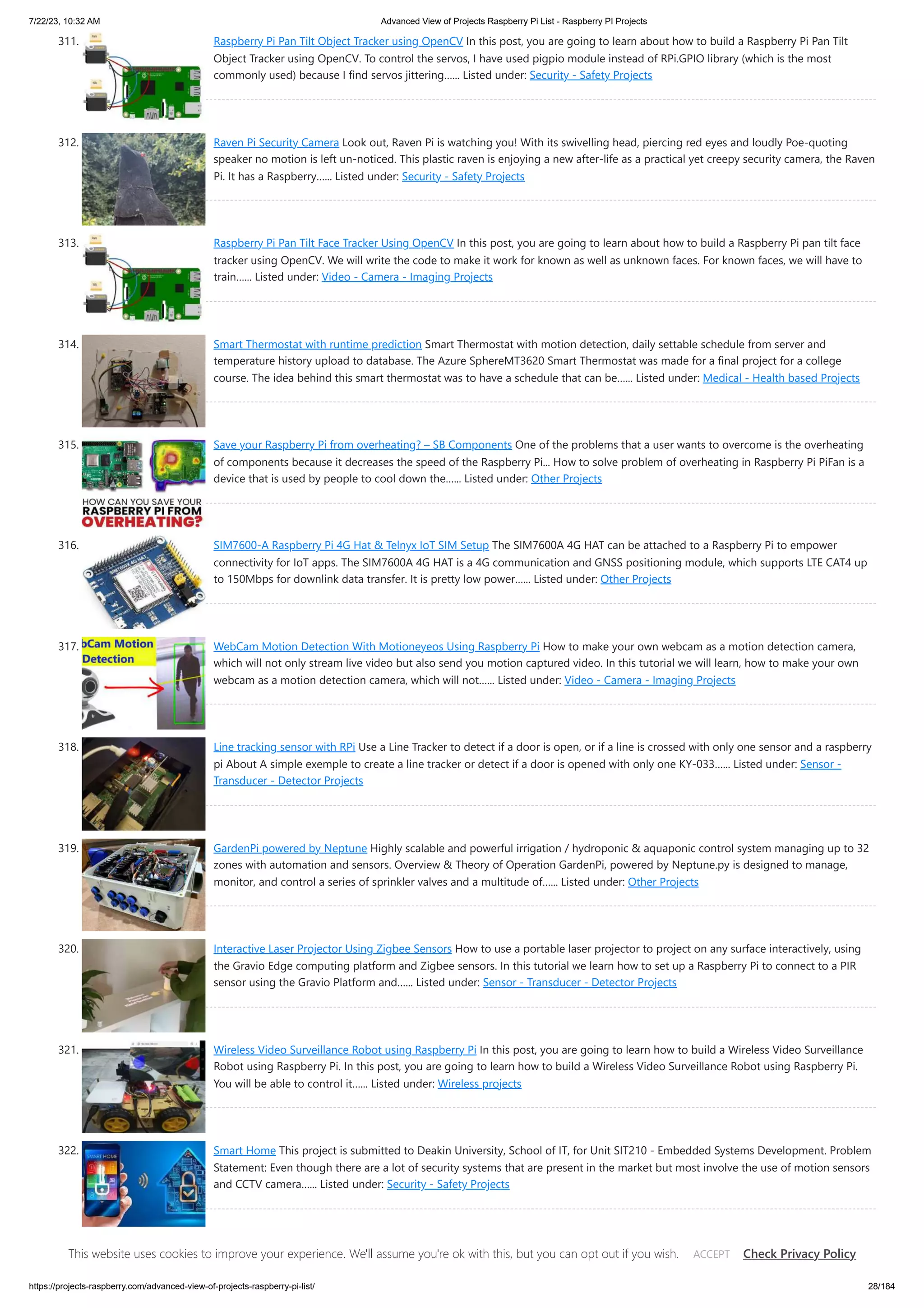 7/22/23, 10:32 AM Advanced View of Projects Raspberry Pi List - Raspberry PI Projects https://projects-raspberry.com/advanced-view-of-projects-raspberry-pi-list/ 28/184 311. Raspberry Pi Pan Tilt Object Tracker using OpenCV In this post, you are going to learn about how to build a Raspberry Pi Pan Tilt Object Tracker using OpenCV. To control the servos, I have used pigpio module instead of RPi.GPIO library (which is the most commonly used) because I find servos jittering…... Listed under: Security - Safety Projects 312. Raven Pi Security Camera Look out, Raven Pi is watching you! With its swivelling head, piercing red eyes and loudly Poe-quoting speaker no motion is left un-noticed. This plastic raven is enjoying a new after-life as a practical yet creepy security camera, the Raven Pi. It has a Raspberry…... Listed under: Security - Safety Projects 313. Raspberry Pi Pan Tilt Face Tracker Using OpenCV In this post, you are going to learn about how to build a Raspberry Pi pan tilt face tracker using OpenCV. We will write the code to make it work for known as well as unknown faces. For known faces, we will have to train…... Listed under: Video - Camera - Imaging Projects 314. Smart Thermostat with runtime prediction Smart Thermostat with motion detection, daily settable schedule from server and temperature history upload to database. The Azure SphereMT3620 Smart Thermostat was made for a final project for a college course. The idea behind this smart thermostat was to have a schedule that can be…... Listed under: Medical - Health based Projects 315. Save your Raspberry Pi from overheating? – SB Components One of the problems that a user wants to overcome is the overheating of components because it decreases the speed of the Raspberry Pi... How to solve problem of overheating in Raspberry Pi PiFan is a device that is used by people to cool down the…... Listed under: Other Projects 316. SIM7600-A Raspberry Pi 4G Hat & Telnyx IoT SIM Setup The SIM7600A 4G HAT can be attached to a Raspberry Pi to empower connectivity for IoT apps. The SIM7600A 4G HAT is a 4G communication and GNSS positioning module, which supports LTE CAT4 up to 150Mbps for downlink data transfer. It is pretty low power…... Listed under: Other Projects 317. WebCam Motion Detection With Motioneyeos Using Raspberry Pi How to make your own webcam as a motion detection camera, which will not only stream live video but also send you motion captured video. In this tutorial we will learn, how to make your own webcam as a motion detection camera, which will not…... Listed under: Video - Camera - Imaging Projects 318. Line tracking sensor with RPi Use a Line Tracker to detect if a door is open, or if a line is crossed with only one sensor and a raspberry pi About A simple exemple to create a line tracker or detect if a door is opened with only one KY-033…... Listed under: Sensor - Transducer - Detector Projects 319. GardenPi powered by Neptune Highly scalable and powerful irrigation / hydroponic & aquaponic control system managing up to 32 zones with automation and sensors. Overview & Theory of Operation GardenPi, powered by Neptune.py is designed to manage, monitor, and control a series of sprinkler valves and a multitude of…... Listed under: Other Projects 320. Interactive Laser Projector Using Zigbee Sensors How to use a portable laser projector to project on any surface interactively, using the Gravio Edge computing platform and Zigbee sensors. In this tutorial we learn how to set up a Raspberry Pi to connect to a PIR sensor using the Gravio Platform and…... Listed under: Sensor - Transducer - Detector Projects 321. Wireless Video Surveillance Robot using Raspberry Pi In this post, you are going to learn how to build a Wireless Video Surveillance Robot using Raspberry Pi. In this post, you are going to learn how to build a Wireless Video Surveillance Robot using Raspberry Pi. You will be able to control it…... Listed under: Wireless projects 322. Smart Home This project is submitted to Deakin University, School of IT, for Unit SIT210 - Embedded Systems Development. Problem Statement: Even though there are a lot of security systems that are present in the market but most involve the use of motion sensors and CCTV camera…... Listed under: Security - Safety Projects 323. Trick or Treat Dispenser Voice-activated treat dispenser. COVID-19. Novel coronavirus. Social Distancing. Despair. Loneliness. No friends. It's the opposite of Halloween. I love Halloween. One of my favorite holidays of all time, ever since I got to dress up like Gordy from Star Trek (life goals). So, in this…... Listed under: This website uses cookies to improve your experience. We'll assume you're ok with this, but you can opt out if you wish. Check Privacy Policy ACCEPT 