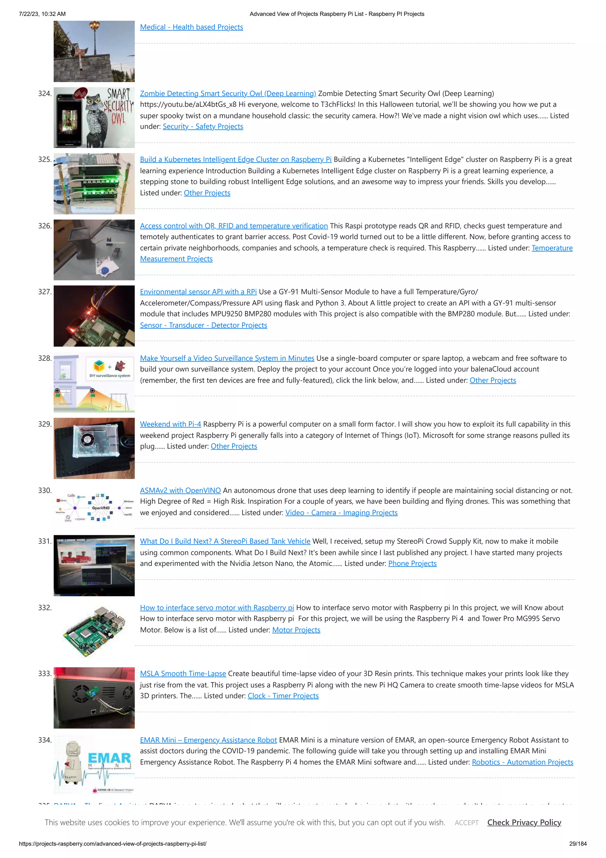 7/22/23, 10:32 AM Advanced View of Projects Raspberry Pi List - Raspberry PI Projects https://projects-raspberry.com/advanced-view-of-projects-raspberry-pi-list/ 29/184 Medical - Health based Projects 324. Zombie Detecting Smart Security Owl (Deep Learning) Zombie Detecting Smart Security Owl (Deep Learning) https://youtu.be/aLX4btGs_x8 Hi everyone, welcome to T3chFlicks! In this Halloween tutorial, we’ll be showing you how we put a super spooky twist on a mundane household classic: the security camera. How?! We’ve made a night vision owl which uses…... Listed under: Security - Safety Projects 325. Build a Kubernetes Intelligent Edge Cluster on Raspberry Pi Building a Kubernetes "Intelligent Edge" cluster on Raspberry Pi is a great learning experience Introduction Building a Kubernetes Intelligent Edge cluster on Raspberry Pi is a great learning experience, a stepping stone to building robust Intelligent Edge solutions, and an awesome way to impress your friends. Skills you develop…... Listed under: Other Projects 326. Access control with QR, RFID and temperature verification This Raspi prototype reads QR and RFID, checks guest temperature and temotely authenticates to grant barrier access. Post Covid-19 world turned out to be a little different. Now, before granting access to certain private neighborhoods, companies and schools, a temperature check is required. This Raspberry…... Listed under: Temperature Measurement Projects 327. Environmental sensor API with a RPi Use a GY-91 Multi-Sensor Module to have a full Temperature/Gyro/ Accelerometer/Compass/Pressure API using flask and Python 3. About A little project to create an API with a GY-91 multi-sensor module that includes MPU9250 BMP280 modules with This project is also compatible with the BMP280 module. But…... Listed under: Sensor - Transducer - Detector Projects 328. Make Yourself a Video Surveillance System in Minutes Use a single-board computer or spare laptop, a webcam and free software to build your own surveillance system. Deploy the project to your account Once you’re logged into your balenaCloud account (remember, the first ten devices are free and fully-featured), click the link below, and…... Listed under: Other Projects 329. Weekend with Pi-4 Raspberry Pi is a powerful computer on a small form factor. I will show you how to exploit its full capability in this weekend project Raspberry Pi generally falls into a category of Internet of Things (IoT). Microsoft for some strange reasons pulled its plug…... Listed under: Other Projects 330. ASMAv2 with OpenVINO An autonomous drone that uses deep learning to identify if people are maintaining social distancing or not. High Degree of Red = High Risk. Inspiration For a couple of years, we have been building and flying drones. This was something that we enjoyed and considered…... Listed under: Video - Camera - Imaging Projects 331. What Do I Build Next? A StereoPi Based Tank Vehicle Well, I received, setup my StereoPi Crowd Supply Kit, now to make it mobile using common components. What Do I Build Next? It's been awhile since I last published any project. I have started many projects and experimented with the Nvidia Jetson Nano, the Atomic…... Listed under: Phone Projects 332. How to interface servo motor with Raspberry pi How to interface servo motor with Raspberry pi In this project, we will Know about How to interface servo motor with Raspberry pi For this project, we will be using the Raspberry Pi 4 and Tower Pro MG995 Servo Motor. Below is a list of…... Listed under: Motor Projects 333. MSLA Smooth Time-Lapse Create beautiful time-lapse video of your 3D Resin prints. This technique makes your prints look like they just rise from the vat. This project uses a Raspberry Pi along with the new Pi HQ Camera to create smooth time-lapse videos for MSLA 3D printers. The…... Listed under: Clock - Timer Projects 334. EMAR Mini – Emergency Assistance Robot EMAR Mini is a minature version of EMAR, an open-source Emergency Robot Assistant to assist doctors during the COVID-19 pandemic. The following guide will take you through setting up and installing EMAR Mini Emergency Assistance Robot. The Raspberry Pi 4 homes the EMAR Mini software and…... Listed under: Robotics - Automation Projects 335. DARVA – The Event Assistant DARVA is a cute animated robot that will assist us at events, by having a chat with people so we don’t have to repeat ourselves too much. Overview Introduction and Showcase Video Analog Robot Digitized Robot Virtual Assistant Raspberry Pi 4 DARVA Introduction and Showcase…... Listed under: Robotics - Automation Projects This website uses cookies to improve your experience. We'll assume you're ok with this, but you can opt out if you wish. Check Privacy Policy ACCEPT 