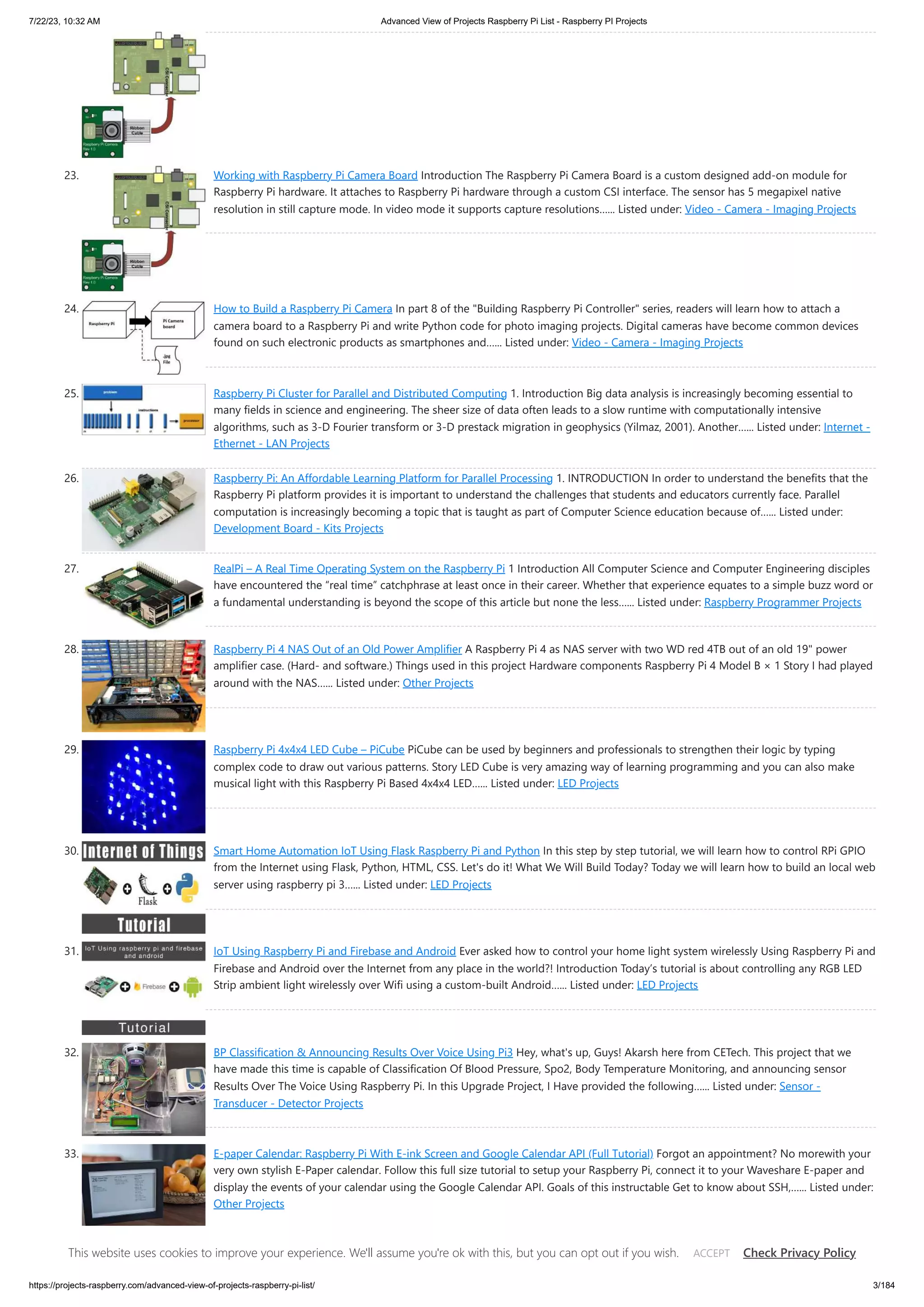7/22/23, 10:32 AM Advanced View of Projects Raspberry Pi List - Raspberry PI Projects https://projects-raspberry.com/advanced-view-of-projects-raspberry-pi-list/ 3/184 23. Working with Raspberry Pi Camera Board Introduction The Raspberry Pi Camera Board is a custom designed add-on module for Raspberry Pi hardware. It attaches to Raspberry Pi hardware through a custom CSI interface. The sensor has 5 megapixel native resolution in still capture mode. In video mode it supports capture resolutions…... Listed under: Video - Camera - Imaging Projects 24. How to Build a Raspberry Pi Camera In part 8 of the "Building Raspberry Pi Controller" series, readers will learn how to attach a camera board to a Raspberry Pi and write Python code for photo imaging projects. Digital cameras have become common devices found on such electronic products as smartphones and…... Listed under: Video - Camera - Imaging Projects 25. Raspberry Pi Cluster for Parallel and Distributed Computing 1. Introduction Big data analysis is increasingly becoming essential to many fields in science and engineering. The sheer size of data often leads to a slow runtime with computationally intensive algorithms, such as 3-D Fourier transform or 3-D prestack migration in geophysics (Yilmaz, 2001). Another…... Listed under: Internet - Ethernet - LAN Projects 26. Raspberry Pi: An Affordable Learning Platform for Parallel Processing 1. INTRODUCTION In order to understand the benefits that the Raspberry Pi platform provides it is important to understand the challenges that students and educators currently face. Parallel computation is increasingly becoming a topic that is taught as part of Computer Science education because of…... Listed under: Development Board - Kits Projects 27. RealPi – A Real Time Operating System on the Raspberry Pi 1 Introduction All Computer Science and Computer Engineering disciples have encountered the “real time” catchphrase at least once in their career. Whether that experience equates to a simple buzz word or a fundamental understanding is beyond the scope of this article but none the less…... Listed under: Raspberry Programmer Projects 28. Raspberry Pi 4 NAS Out of an Old Power Amplifier A Raspberry Pi 4 as NAS server with two WD red 4TB out of an old 19" power amplifier case. (Hard- and software.) Things used in this project Hardware components Raspberry Pi 4 Model B × 1 Story I had played around with the NAS…... Listed under: Other Projects 29. Raspberry Pi 4x4x4 LED Cube – PiCube PiCube can be used by beginners and professionals to strengthen their logic by typing complex code to draw out various patterns. Story LED Cube is very amazing way of learning programming and you can also make musical light with this Raspberry Pi Based 4x4x4 LED…... Listed under: LED Projects 30. Smart Home Automation IoT Using Flask Raspberry Pi and Python In this step by step tutorial, we will learn how to control RPi GPIO from the Internet using Flask, Python, HTML, CSS. Let's do it! What We Will Build Today? Today we will learn how to build an local web server using raspberry pi 3…... Listed under: LED Projects 31. IoT Using Raspberry Pi and Firebase and Android Ever asked how to control your home light system wirelessly Using Raspberry Pi and Firebase and Android over the Internet from any place in the world?! Introduction Today’s tutorial is about controlling any RGB LED Strip ambient light wirelessly over Wifi using a custom-built Android…... Listed under: LED Projects 32. BP Classification & Announcing Results Over Voice Using Pi3 Hey, what's up, Guys! Akarsh here from CETech. This project that we have made this time is capable of Classification Of Blood Pressure, Spo2, Body Temperature Monitoring, and announcing sensor Results Over The Voice Using Raspberry Pi. In this Upgrade Project, I Have provided the following…... Listed under: Sensor - Transducer - Detector Projects 33. E-paper Calendar: Raspberry Pi With E-ink Screen and Google Calendar API (Full Tutorial) Forgot an appointment? No morewith your very own stylish E-Paper calendar. Follow this full size tutorial to setup your Raspberry Pi, connect it to your Waveshare E-paper and display the events of your calendar using the Google Calendar API. Goals of this instructable Get to know about SSH,…... Listed under: Other Projects 34. The Internet Monitor Several months ago, I was determined to build the bandwidth monitor posted by Legufix here on Instructables (instructables.com/Bandwidth-Monitor). I ordered the Raspberry Pi Zero and gathered other materials, but I wondered if I could just use the 7" Raspberry Pi This website uses cookies to improve your experience. We'll assume you're ok with this, but you can opt out if you wish. Check Privacy Policy ACCEPT 