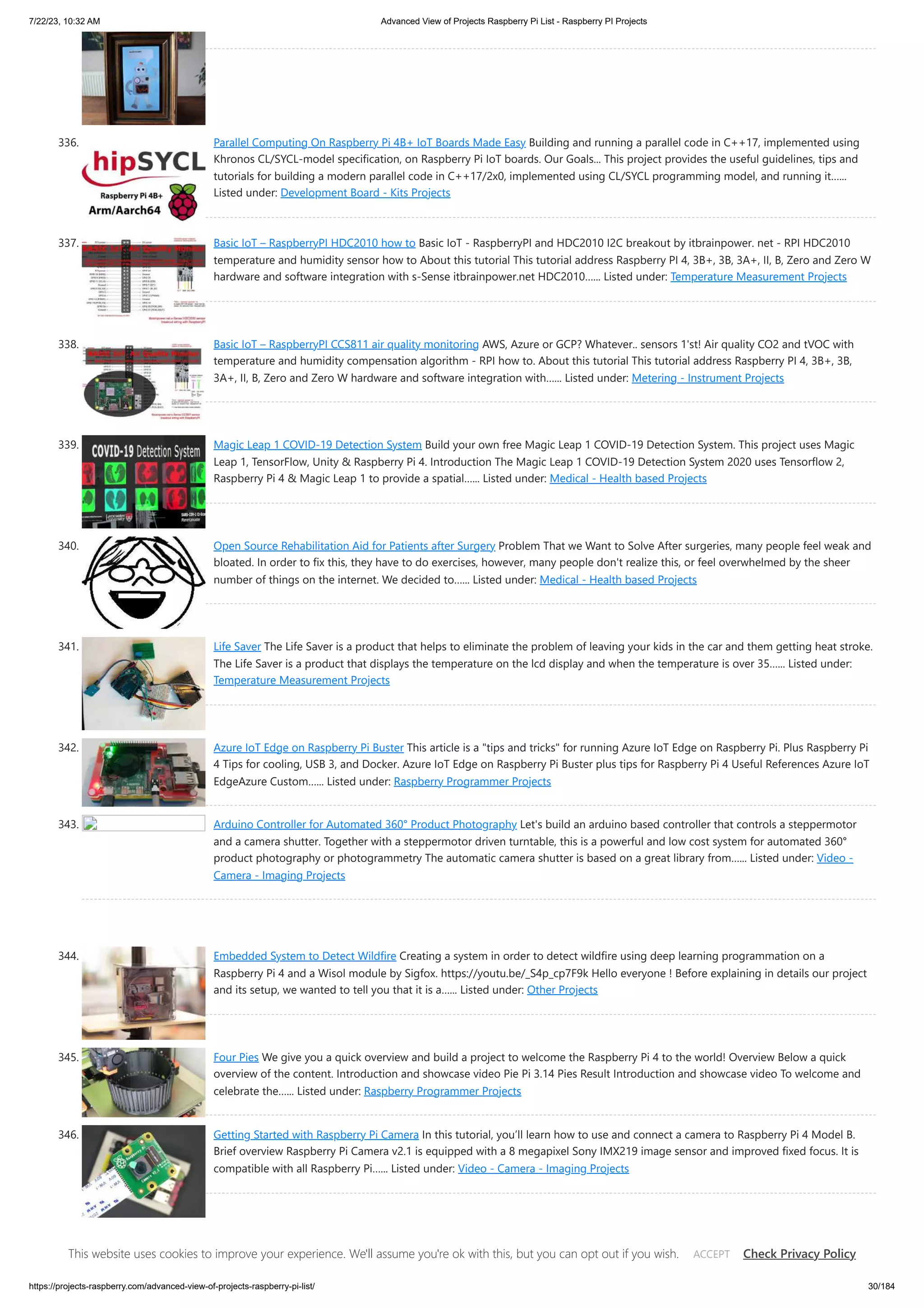 7/22/23, 10:32 AM Advanced View of Projects Raspberry Pi List - Raspberry PI Projects https://projects-raspberry.com/advanced-view-of-projects-raspberry-pi-list/ 30/184 336. Parallel Computing On Raspberry Pi 4B+ IoT Boards Made Easy Building and running a parallel code in C++17, implemented using Khronos CL/SYCL-model specification, on Raspberry Pi IoT boards. Our Goals... This project provides the useful guidelines, tips and tutorials for building a modern parallel code in C++17/2x0, implemented using CL/SYCL programming model, and running it…... Listed under: Development Board - Kits Projects 337. Basic IoT – RaspberryPI HDC2010 how to Basic IoT - RaspberryPI and HDC2010 I2C breakout by itbrainpower. net - RPI HDC2010 temperature and humidity sensor how to About this tutorial This tutorial address Raspberry PI 4, 3B+, 3B, 3A+, II, B, Zero and Zero W hardware and software integration with s-Sense itbrainpower.net HDC2010…... Listed under: Temperature Measurement Projects 338. Basic IoT – RaspberryPI CCS811 air quality monitoring AWS, Azure or GCP? Whatever.. sensors 1'st! Air quality CO2 and tVOC with temperature and humidity compensation algorithm - RPI how to. About this tutorial This tutorial address Raspberry PI 4, 3B+, 3B, 3A+, II, B, Zero and Zero W hardware and software integration with…... Listed under: Metering - Instrument Projects 339. Magic Leap 1 COVID-19 Detection System Build your own free Magic Leap 1 COVID-19 Detection System. This project uses Magic Leap 1, TensorFlow, Unity & Raspberry Pi 4. Introduction The Magic Leap 1 COVID-19 Detection System 2020 uses Tensorflow 2, Raspberry Pi 4 & Magic Leap 1 to provide a spatial…... Listed under: Medical - Health based Projects 340. Open Source Rehabilitation Aid for Patients after Surgery Problem That we Want to Solve After surgeries, many people feel weak and bloated. In order to fix this, they have to do exercises, however, many people don't realize this, or feel overwhelmed by the sheer number of things on the internet. We decided to…... Listed under: Medical - Health based Projects 341. Life Saver The Life Saver is a product that helps to eliminate the problem of leaving your kids in the car and them getting heat stroke. The Life Saver is a product that displays the temperature on the lcd display and when the temperature is over 35…... Listed under: Temperature Measurement Projects 342. Azure IoT Edge on Raspberry Pi Buster This article is a "tips and tricks" for running Azure IoT Edge on Raspberry Pi. Plus Raspberry Pi 4 Tips for cooling, USB 3, and Docker. Azure IoT Edge on Raspberry Pi Buster plus tips for Raspberry Pi 4 Useful References Azure IoT EdgeAzure Custom…... Listed under: Raspberry Programmer Projects 343. Arduino Controller for Automated 360° Product Photography Let's build an arduino based controller that controls a steppermotor and a camera shutter. Together with a steppermotor driven turntable, this is a powerful and low cost system for automated 360° product photography or photogrammetry The automatic camera shutter is based on a great library from…... Listed under: Video - Camera - Imaging Projects 344. Embedded System to Detect Wildfire Creating a system in order to detect wildfire using deep learning programmation on a Raspberry Pi 4 and a Wisol module by Sigfox. https://youtu.be/_S4p_cp7F9k Hello everyone ! Before explaining in details our project and its setup, we wanted to tell you that it is a…... Listed under: Other Projects 345. Four Pies We give you a quick overview and build a project to welcome the Raspberry Pi 4 to the world! Overview Below a quick overview of the content. Introduction and showcase video Pie Pi 3.14 Pies Result Introduction and showcase video To welcome and celebrate the…... Listed under: Raspberry Programmer Projects 346. Getting Started with Raspberry Pi Camera In this tutorial, you’ll learn how to use and connect a camera to Raspberry Pi 4 Model B. Brief overview Raspberry Pi Camera v2.1 is equipped with a 8 megapixel Sony IMX219 image sensor and improved fixed focus. It is compatible with all Raspberry Pi…... Listed under: Video - Camera - Imaging Projects 347. Double Tap Recognition with BerryIMUv3 The BerryIMUv3 makes it easy to detect double taps, which can be used to control the GPIO of an a Raspberry Pi. The accelerometer (LSM6DSL) on the BerryIMUv3 has built in double tap detection, which makes it very easy to detect double taps without the need for…... Listed This website uses cookies to improve your experience. We'll assume you're ok with this, but you can opt out if you wish. Check Privacy Policy ACCEPT 