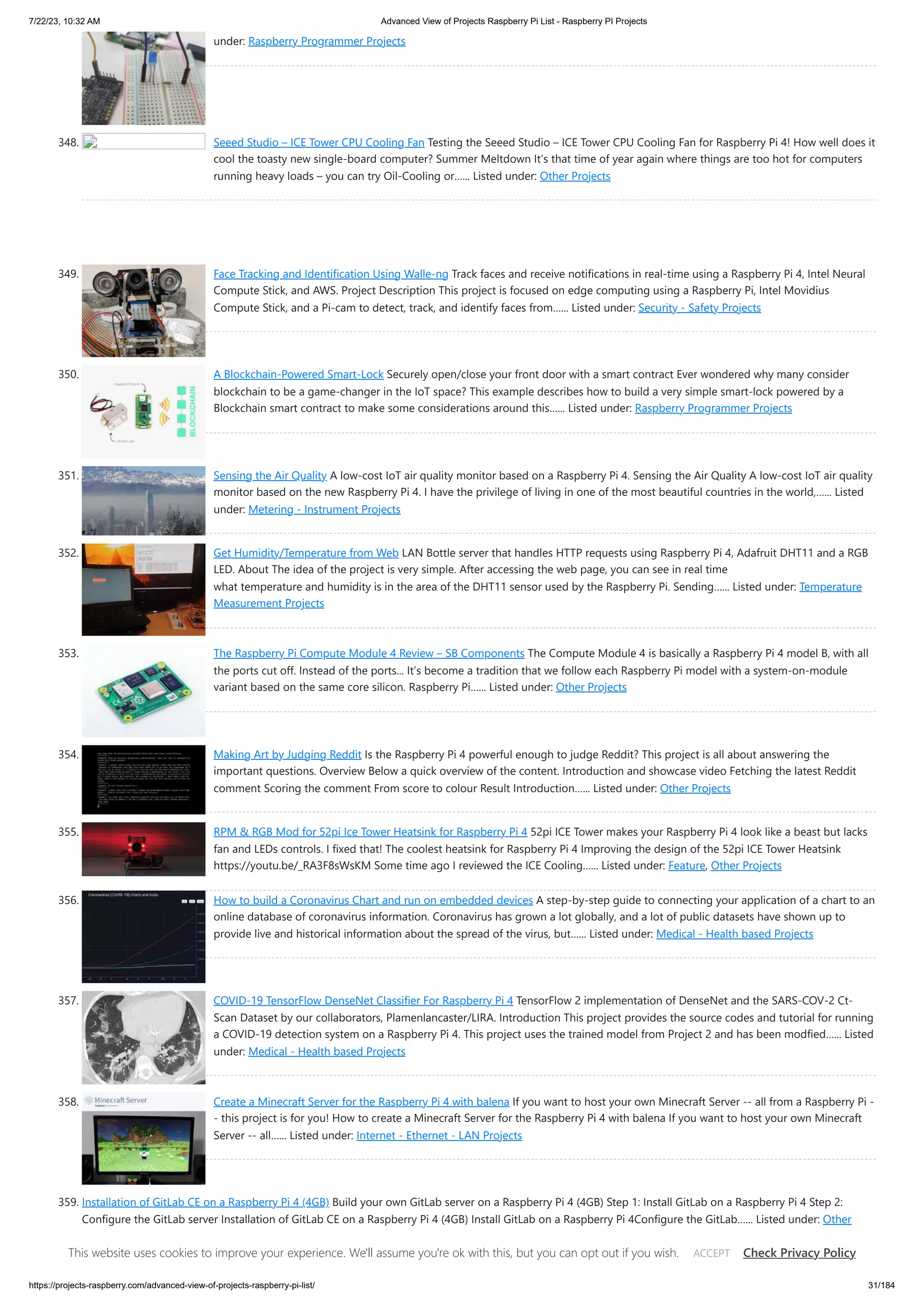 7/22/23, 10:32 AM Advanced View of Projects Raspberry Pi List - Raspberry PI Projects https://projects-raspberry.com/advanced-view-of-projects-raspberry-pi-list/ 31/184 under: Raspberry Programmer Projects 348. Seeed Studio – ICE Tower CPU Cooling Fan Testing the Seeed Studio – ICE Tower CPU Cooling Fan for Raspberry Pi 4! How well does it cool the toasty new single-board computer? Summer Meltdown It’s that time of year again where things are too hot for computers running heavy loads – you can try Oil-Cooling or…... Listed under: Other Projects 349. Face Tracking and Identification Using Walle-ng Track faces and receive notifications in real-time using a Raspberry Pi 4, Intel Neural Compute Stick, and AWS. Project Description This project is focused on edge computing using a Raspberry Pi, Intel Movidius Compute Stick, and a Pi-cam to detect, track, and identify faces from…... Listed under: Security - Safety Projects 350. A Blockchain-Powered Smart-Lock Securely open/close your front door with a smart contract Ever wondered why many consider blockchain to be a game-changer in the IoT space? This example describes how to build a very simple smart-lock powered by a Blockchain smart contract to make some considerations around this…... Listed under: Raspberry Programmer Projects 351. Sensing the Air Quality A low-cost IoT air quality monitor based on a Raspberry Pi 4. Sensing the Air Quality A low-cost IoT air quality monitor based on the new Raspberry Pi 4. I have the privilege of living in one of the most beautiful countries in the world,…... Listed under: Metering - Instrument Projects 352. Get Humidity/Temperature from Web LAN Bottle server that handles HTTP requests using Raspberry Pi 4, Adafruit DHT11 and a RGB LED. About The idea of ​ ​ the project is very simple. After accessing the web page, you can see in real time what temperature and humidity is in the area of ​ ​ the DHT11 sensor used by the Raspberry Pi. Sending…... Listed under: Temperature Measurement Projects 353. The Raspberry Pi Compute Module 4 Review – SB Components The Compute Module 4 is basically a Raspberry Pi 4 model B, with all the ports cut off. Instead of the ports... It’s become a tradition that we follow each Raspberry Pi model with a system-on-module variant based on the same core silicon. Raspberry Pi…... Listed under: Other Projects 354. Making Art by Judging Reddit Is the Raspberry Pi 4 powerful enough to judge Reddit? This project is all about answering the important questions. Overview Below a quick overview of the content. Introduction and showcase video Fetching the latest Reddit comment Scoring the comment From score to colour Result Introduction…... Listed under: Other Projects 355. RPM & RGB Mod for 52pi Ice Tower Heatsink for Raspberry Pi 4 52pi ICE Tower makes your Raspberry Pi 4 look like a beast but lacks fan and LEDs controls. I fixed that! The coolest heatsink for Raspberry Pi 4 Improving the design of the 52pi ICE Tower Heatsink https://youtu.be/_RA3F8sWsKM Some time ago I reviewed the ICE Cooling…... Listed under: Feature, Other Projects 356. How to build a Coronavirus Chart and run on embedded devices A step-by-step guide to connecting your application of a chart to an online database of coronavirus information. Coronavirus has grown a lot globally, and a lot of public datasets have shown up to provide live and historical information about the spread of the virus, but…... Listed under: Medical - Health based Projects 357. COVID-19 TensorFlow DenseNet Classifier For Raspberry Pi 4 TensorFlow 2 implementation of DenseNet and the SARS-COV-2 Ct- Scan Dataset by our collaborators, Plamenlancaster/LIRA. Introduction This project provides the source codes and tutorial for running a COVID-19 detection system on a Raspberry Pi 4. This project uses the trained model from Project 2 and has been modfied…... Listed under: Medical - Health based Projects 358. Create a Minecraft Server for the Raspberry Pi 4 with balena If you want to host your own Minecraft Server -- all from a Raspberry Pi - - this project is for you! How to create a Minecraft Server for the Raspberry Pi 4 with balena If you want to host your own Minecraft Server -- all…... Listed under: Internet - Ethernet - LAN Projects 359. Installation of GitLab CE on a Raspberry Pi 4 (4GB) Build your own GitLab server on a Raspberry Pi 4 (4GB) Step 1: Install GitLab on a Raspberry Pi 4 Step 2: Configure the GitLab server Installation of GitLab CE on a Raspberry Pi 4 (4GB) Install GitLab on a Raspberry Pi 4Configure the GitLab…... Listed under: Other Projects This website uses cookies to improve your experience. We'll assume you're ok with this, but you can opt out if you wish. Check Privacy Policy ACCEPT 