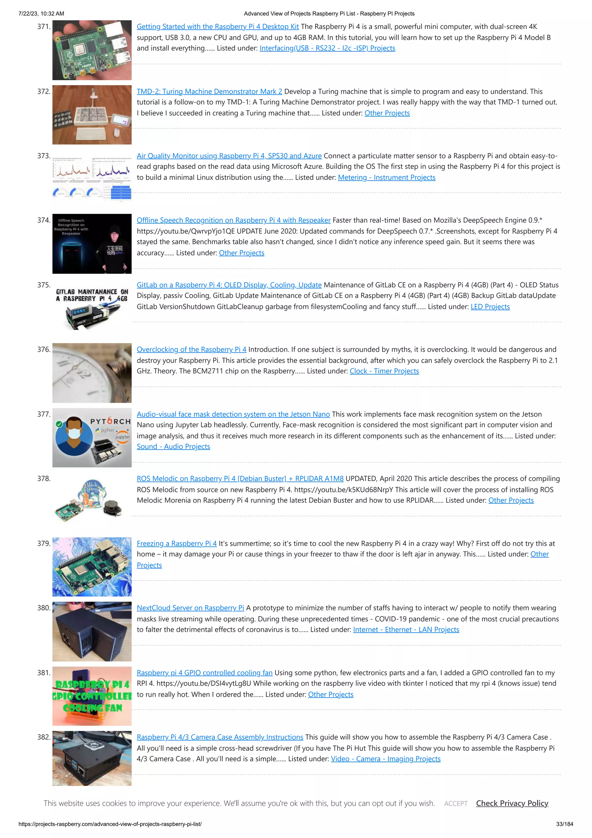 7/22/23, 10:32 AM Advanced View of Projects Raspberry Pi List - Raspberry PI Projects https://projects-raspberry.com/advanced-view-of-projects-raspberry-pi-list/ 33/184 371. Getting Started with the Raspberry Pi 4 Desktop Kit The Raspberry Pi 4 is a small, powerful mini computer, with dual-screen 4K support, USB 3.0, a new CPU and GPU, and up to 4GB RAM. In this tutorial, you will learn how to set up the Raspberry Pi 4 Model B and install everything…... Listed under: Interfacing(USB - RS232 - I2c -ISP) Projects 372. TMD-2: Turing Machine Demonstrator Mark 2 Develop a Turing machine that is simple to program and easy to understand. This tutorial is a follow-on to my TMD-1: A Turing Machine Demonstrator project. I was really happy with the way that TMD-1 turned out. I believe I succeeded in creating a Turing machine that…... Listed under: Other Projects 373. Air Quality Monitor using Raspberry Pi 4, SPS30 and Azure Connect a particulate matter sensor to a Raspberry Pi and obtain easy-to- read graphs based on the read data using Microsoft Azure. Building the OS The first step in using the Raspberry Pi 4 for this project is to build a minimal Linux distribution using the…... Listed under: Metering - Instrument Projects 374. Offline Speech Recognition on Raspberry Pi 4 with Respeaker Faster than real-time! Based on Mozilla's DeepSpeech Engine 0.9.* https://youtu.be/QwrvpYjo1QE UPDATE June 2020: Updated commands for DeepSpeech 0.7.* .Screenshots, except for Raspberry Pi 4 stayed the same. Benchmarks table also hasn't changed, since I didn't notice any inference speed gain. But it seems there was accuracy…... Listed under: Other Projects 375. GitLab on a Raspberry Pi 4: OLED Display, Cooling, Update Maintenance of GitLab CE on a Raspberry Pi 4 (4GB) (Part 4) - OLED Status Display, passiv Cooling, GitLab Update Maintenance of GitLab CE on a Raspberry Pi 4 (4GB) (Part 4) (4GB) Backup GitLab dataUpdate GitLab VersionShutdown GitLabCleanup garbage from filesystemCooling and fancy stuff…... Listed under: LED Projects 376. Overclocking of the Raspberry Pi 4 Introduction. If one subject is surrounded by myths, it is overclocking. It would be dangerous and destroy your Raspberry Pi. This article provides the essential background, after which you can safely overclock the Raspberry Pi to 2.1 GHz. Theory. The BCM2711 chip on the Raspberry…... Listed under: Clock - Timer Projects 377. Audio-visual face mask detection system on the Jetson Nano This work implements face mask recognition system on the Jetson Nano using Jupyter Lab headlessly. Currently, Face-mask recognition is considered the most significant part in computer vision and image analysis, and thus it receives much more research in its different components such as the enhancement of its…... Listed under: Sound - Audio Projects 378. ROS Melodic on Raspberry Pi 4 [Debian Buster] + RPLIDAR A1M8 UPDATED, April 2020 This article describes the process of compiling ROS Melodic from source on new Raspberry Pi 4. https://youtu.be/k5KUd68NrpY This article will cover the process of installing ROS Melodic Morenia on Raspberry Pi 4 running the latest Debian Buster and how to use RPLIDAR…... Listed under: Other Projects 379. Freezing a Raspberry Pi 4 It's summertime; so it's time to cool the new Raspberry Pi 4 in a crazy way! Why? First off do not try this at home – it may damage your Pi or cause things in your freezer to thaw if the door is left ajar in anyway. This…... Listed under: Other Projects 380. NextCloud Server on Raspberry Pi A prototype to minimize the number of staffs having to interact w/ people to notify them wearing masks live streaming while operating. During these unprecedented times - COVID-19 pandemic - one of the most crucial precautions to falter the detrimental effects of coronavirus is to…... Listed under: Internet - Ethernet - LAN Projects 381. Raspberry pi 4 GPIO controlled cooling fan Using some python, few electronics parts and a fan, I added a GPIO controlled fan to my RPI 4. https://youtu.be/DSI4vytLg8U While working on the raspberry live video with tkinter I noticed that my rpi 4 (knows issue) tend to run really hot. When I ordered the…... Listed under: Other Projects 382. Raspberry Pi 4/3 Camera Case Assembly Instructions This guide will show you how to assemble the Raspberry Pi 4/3 Camera Case . All you'll need is a simple cross-head screwdriver (If you have The Pi Hut This guide will show you how to assemble the Raspberry Pi 4/3 Camera Case . All you’ll need is a simple…... Listed under: Video - Camera - Imaging Projects 383. Raspberry Pi 4 As A Web Server [Make Own Website] How to use Raspberry Pi 4 as a web server. In addition to that we will also see how to make web pages in HTML & style with CSS Story In this tutorial we will learn how to use Raspberry Pi 4 as a web…... Listed under: Development Board - Kits Projects This website uses cookies to improve your experience. We'll assume you're ok with this, but you can opt out if you wish. Check Privacy Policy ACCEPT 