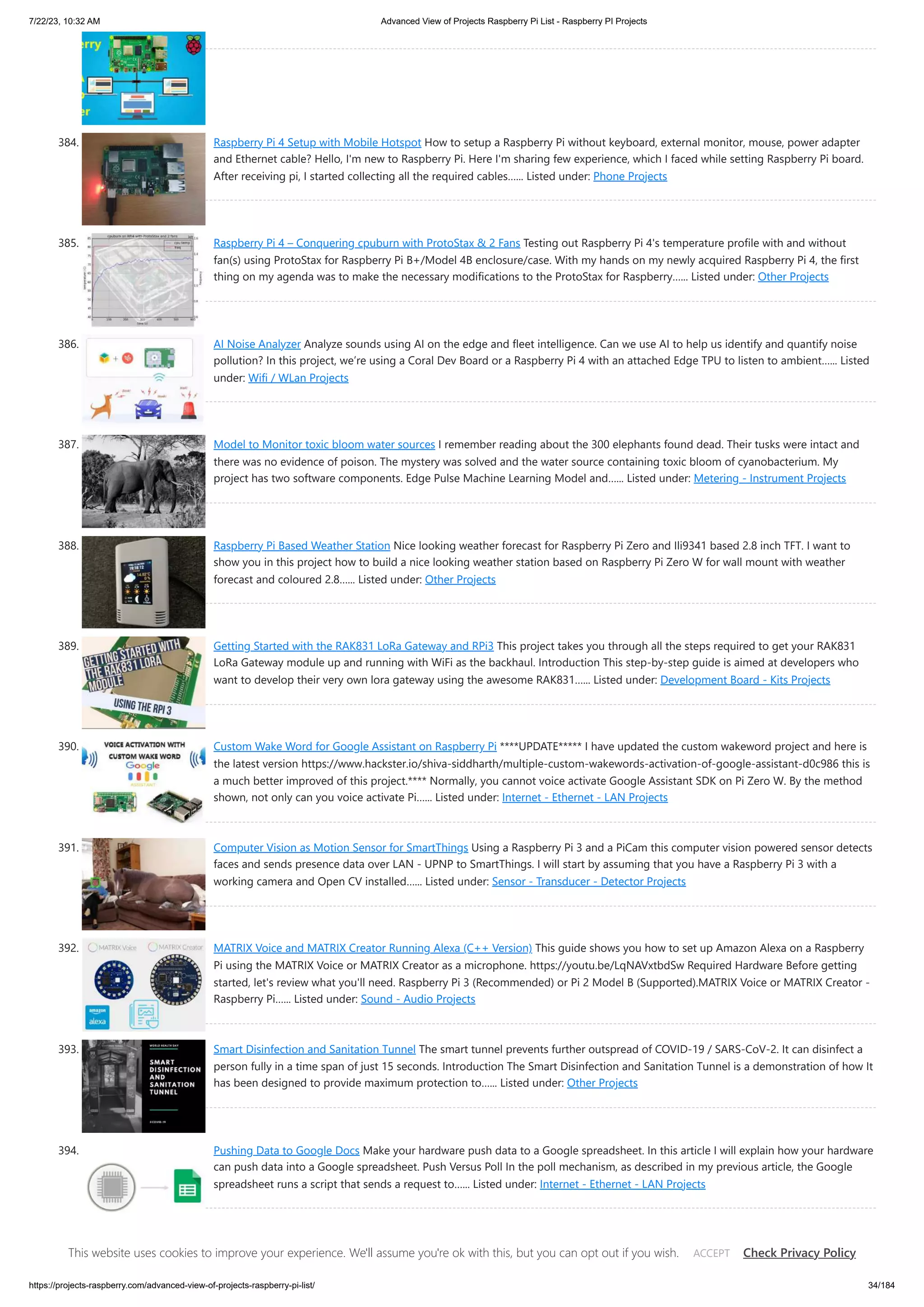 7/22/23, 10:32 AM Advanced View of Projects Raspberry Pi List - Raspberry PI Projects https://projects-raspberry.com/advanced-view-of-projects-raspberry-pi-list/ 34/184 384. Raspberry Pi 4 Setup with Mobile Hotspot How to setup a Raspberry Pi without keyboard, external monitor, mouse, power adapter and Ethernet cable? Hello, I'm new to Raspberry Pi. Here I'm sharing few experience, which I faced while setting Raspberry Pi board. After receiving pi, I started collecting all the required cables…... Listed under: Phone Projects 385. Raspberry Pi 4 – Conquering cpuburn with ProtoStax & 2 Fans Testing out Raspberry Pi 4's temperature profile with and without fan(s) using ProtoStax for Raspberry Pi B+/Model 4B enclosure/case. With my hands on my newly acquired Raspberry Pi 4, the first thing on my agenda was to make the necessary modifications to the ProtoStax for Raspberry…... Listed under: Other Projects 386. AI Noise Analyzer Analyze sounds using AI on the edge and fleet intelligence. Can we use AI to help us identify and quantify noise pollution? In this project, we’re using a Coral Dev Board or a Raspberry Pi 4 with an attached Edge TPU to listen to ambient…... Listed under: Wifi / WLan Projects 387. Model to Monitor toxic bloom water sources I remember reading about the 300 elephants found dead. Their tusks were intact and there was no evidence of poison. The mystery was solved and the water source containing toxic bloom of cyanobacterium. My project has two software components. Edge Pulse Machine Learning Model and…... Listed under: Metering - Instrument Projects 388. Raspberry Pi Based Weather Station Nice looking weather forecast for Raspberry Pi Zero and Ili9341 based 2.8 inch TFT. I want to show you in this project how to build a nice looking weather station based on Raspberry Pi Zero W for wall mount with weather forecast and coloured 2.8…... Listed under: Other Projects 389. Getting Started with the RAK831 LoRa Gateway and RPi3 This project takes you through all the steps required to get your RAK831 LoRa Gateway module up and running with WiFi as the backhaul. Introduction This step-by-step guide is aimed at developers who want to develop their very own lora gateway using the awesome RAK831…... Listed under: Development Board - Kits Projects 390. Custom Wake Word for Google Assistant on Raspberry Pi ****UPDATE***** I have updated the custom wakeword project and here is the latest version https://www.hackster.io/shiva-siddharth/multiple-custom-wakewords-activation-of-google-assistant-d0c986 this is a much better improved of this project.**** Normally, you cannot voice activate Google Assistant SDK on Pi Zero W. By the method shown, not only can you voice activate Pi…... Listed under: Internet - Ethernet - LAN Projects 391. Computer Vision as Motion Sensor for SmartThings Using a Raspberry Pi 3 and a PiCam this computer vision powered sensor detects faces and sends presence data over LAN - UPNP to SmartThings. I will start by assuming that you have a Raspberry Pi 3 with a working camera and Open CV installed…... Listed under: Sensor - Transducer - Detector Projects 392. MATRIX Voice and MATRIX Creator Running Alexa (C++ Version) This guide shows you how to set up Amazon Alexa on a Raspberry Pi using the MATRIX Voice or MATRIX Creator as a microphone. https://youtu.be/LqNAVxtbdSw Required Hardware Before getting started, let's review what you'll need. Raspberry Pi 3 (Recommended) or Pi 2 Model B (Supported).MATRIX Voice or MATRIX Creator - Raspberry Pi…... Listed under: Sound - Audio Projects 393. Smart Disinfection and Sanitation Tunnel The smart tunnel prevents further outspread of COVID-19 / SARS-CoV-2. It can disinfect a person fully in a time span of just 15 seconds. Introduction The Smart Disinfection and Sanitation Tunnel is a demonstration of how It has been designed to provide maximum protection to…... Listed under: Other Projects 394. Pushing Data to Google Docs Make your hardware push data to a Google spreadsheet. In this article I will explain how your hardware can push data into a Google spreadsheet. Push Versus Poll In the poll mechanism, as described in my previous article, the Google spreadsheet runs a script that sends a request to…... Listed under: Internet - Ethernet - LAN Projects This website uses cookies to improve your experience. We'll assume you're ok with this, but you can opt out if you wish. Check Privacy Policy ACCEPT 