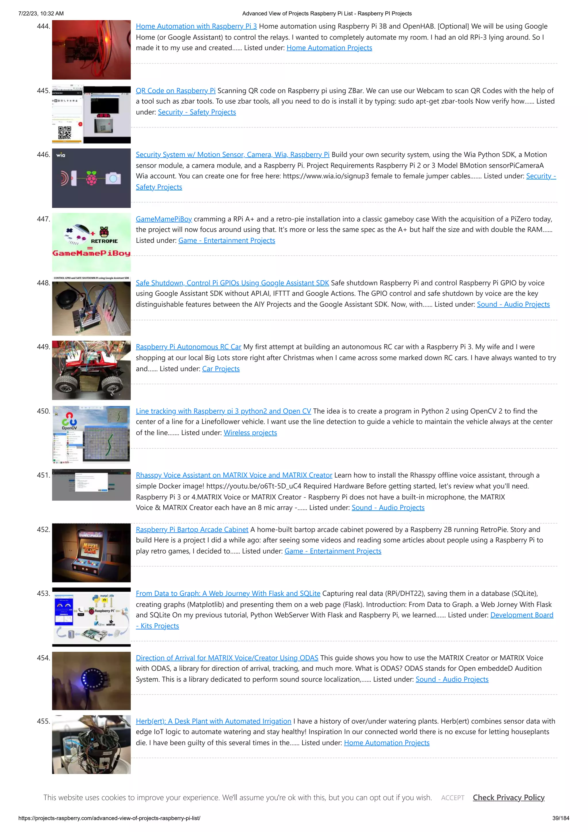 7/22/23, 10:32 AM Advanced View of Projects Raspberry Pi List - Raspberry PI Projects https://projects-raspberry.com/advanced-view-of-projects-raspberry-pi-list/ 39/184 444. Home Automation with Raspberry Pi 3 Home automation using Raspberry Pi 3B and OpenHAB. [Optional] We will be using Google Home (or Google Assistant) to control the relays. I wanted to completely automate my room. I had an old RPi-3 lying around. So I made it to my use and created…... Listed under: Home Automation Projects 445. QR Code on Raspberry Pi Scanning QR code on Raspberry pi using ZBar. We can use our Webcam to scan QR Codes with the help of a tool such as zbar tools. To use zbar tools, all you need to do is install it by typing: sudo apt-get zbar-tools Now verify how…... Listed under: Security - Safety Projects 446. Security System w/ Motion Sensor, Camera, Wia, Raspberry Pi Build your own security system, using the Wia Python SDK, a Motion sensor module, a camera module, and a Raspberry Pi. Project Requirements Raspberry Pi 2 or 3 Model BMotion sensorPiCameraA Wia account. You can create one for free here: https://www.wia.io/signup3 female to female jumper cables.…... Listed under: Security - Safety Projects 447. GameMamePiBoy cramming a RPi A+ and a retro-pie installation into a classic gameboy case With the acquisition of a PiZero today, the project will now focus around using that. It's more or less the same spec as the A+ but half the size and with double the RAM…... Listed under: Game - Entertainment Projects 448. Safe Shutdown, Control Pi GPIOs Using Google Assistant SDK Safe shutdown Raspberry Pi and control Raspberry Pi GPIO by voice using Google Assistant SDK without API.AI, IFTTT and Google Actions. The GPIO control and safe shutdown by voice are the key distinguishable features between the AIY Projects and the Google Assistant SDK. Now, with…... Listed under: Sound - Audio Projects 449. Raspberry Pi Autonomous RC Car My first attempt at building an autonomous RC car with a Raspberry Pi 3. My wife and I were shopping at our local Big Lots store right after Christmas when I came across some marked down RC cars. I have always wanted to try and…... Listed under: Car Projects 450. Line tracking with Raspberry pi 3 python2 and Open CV The idea is to create a program in Python 2 using OpenCV 2 to find the center of a line for a Linefollower vehicle. I want use the line detection to guide a vehicle to maintain the vehicle always at the center of the line.…... Listed under: Wireless projects 451. Rhasspy Voice Assistant on MATRIX Voice and MATRIX Creator Learn how to install the Rhasspy offline voice assistant, through a simple Docker image! https://youtu.be/o6Tt-5D_uC4 Required Hardware Before getting started, let's review what you'll need. Raspberry Pi 3 or 4.MATRIX Voice or MATRIX Creator - Raspberry Pi does not have a built-in microphone, the MATRIX Voice & MATRIX Creator each have an 8 mic array -…... Listed under: Sound - Audio Projects 452. Raspberry Pi Bartop Arcade Cabinet A home-built bartop arcade cabinet powered by a Raspberry 2B running RetroPie. Story and build Here is a project I did a while ago: after seeing some videos and reading some articles about people using a Raspberry Pi to play retro games, I decided to…... Listed under: Game - Entertainment Projects 453. From Data to Graph: A Web Journey With Flask and SQLite Capturing real data (RPi/DHT22), saving them in a database (SQLite), creating graphs (Matplotlib) and presenting them on a web page (Flask). Introduction: From Data to Graph. a Web Jorney With Flask and SQLite On my previous tutorial, Python WebServer With Flask and Raspberry Pi, we learned…... Listed under: Development Board - Kits Projects 454. Direction of Arrival for MATRIX Voice/Creator Using ODAS This guide shows you how to use the MATRIX Creator or MATRIX Voice with ODAS, a library for direction of arrival, tracking, and much more. What is ODAS? ODAS stands for Open embeddeD Audition System. This is a library dedicated to perform sound source localization,…... Listed under: Sound - Audio Projects 455. Herb(ert): A Desk Plant with Automated Irrigation I have a history of over/under watering plants. Herb(ert) combines sensor data with edge IoT logic to automate watering and stay healthy! Inspiration In our connected world there is no excuse for letting houseplants die. I have been guilty of this several times in the…... Listed under: Home Automation Projects 456. Open CV Robot Robot that drives using computer vision and speech commands. You are about to embark on a journey, and we are excited to be part of it! Get ready to make and program your robot using Windows 10 IoT Core! And wait there is more! You…... Listed under: Robotics - Automation Projects This website uses cookies to improve your experience. We'll assume you're ok with this, but you can opt out if you wish. Check Privacy Policy ACCEPT 