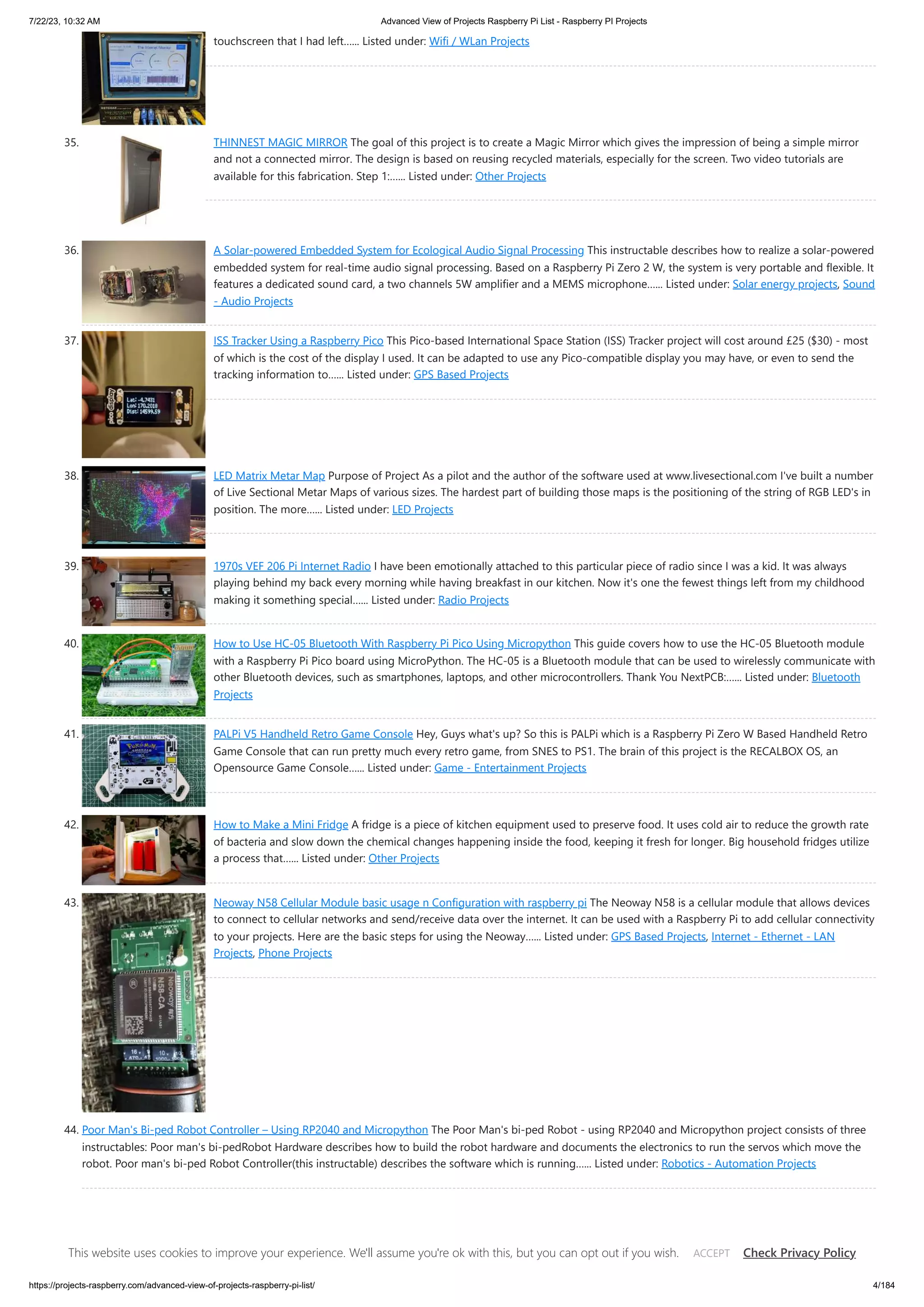 7/22/23, 10:32 AM Advanced View of Projects Raspberry Pi List - Raspberry PI Projects https://projects-raspberry.com/advanced-view-of-projects-raspberry-pi-list/ 4/184 touchscreen that I had left…... Listed under: Wifi / WLan Projects 35. THINNEST MAGIC MIRROR The goal of this project is to create a Magic Mirror which gives the impression of being a simple mirror and not a connected mirror. The design is based on reusing recycled materials, especially for the screen. Two video tutorials are available for this fabrication. Step 1:…... Listed under: Other Projects 36. A Solar-powered Embedded System for Ecological Audio Signal Processing This instructable describes how to realize a solar-powered embedded system for real-time audio signal processing. Based on a Raspberry Pi Zero 2 W, the system is very portable and flexible. It features a dedicated sound card, a two channels 5W amplifier and a MEMS microphone…... Listed under: Solar energy projects, Sound - Audio Projects 37. ISS Tracker Using a Raspberry Pico This Pico-based International Space Station (ISS) Tracker project will cost around £25 ($30) - most of which is the cost of the display I used. It can be adapted to use any Pico-compatible display you may have, or even to send the tracking information to…... Listed under: GPS Based Projects 38. LED Matrix Metar Map Purpose of Project As a pilot and the author of the software used at www.livesectional.com I've built a number of Live Sectional Metar Maps of various sizes. The hardest part of building those maps is the positioning of the string of RGB LED's in position. The more…... Listed under: LED Projects 39. 1970s VEF 206 Pi Internet Radio I have been emotionally attached to this particular piece of radio since I was a kid. It was always playing behind my back every morning while having breakfast in our kitchen. Now it's one the fewest things left from my childhood making it something special…... Listed under: Radio Projects 40. How to Use HC-05 Bluetooth With Raspberry Pi Pico Using Micropython This guide covers how to use the HC-05 Bluetooth module with a Raspberry Pi Pico board using MicroPython. The HC-05 is a Bluetooth module that can be used to wirelessly communicate with other Bluetooth devices, such as smartphones, laptops, and other microcontrollers. Thank You NextPCB:…... Listed under: Bluetooth Projects 41. PALPi V5 Handheld Retro Game Console Hey, Guys what's up? So this is PALPi which is a Raspberry Pi Zero W Based Handheld Retro Game Console that can run pretty much every retro game, from SNES to PS1. The brain of this project is the RECALBOX OS, an Opensource Game Console…... Listed under: Game - Entertainment Projects 42. How to Make a Mini Fridge A fridge is a piece of kitchen equipment used to preserve food. It uses cold air to reduce the growth rate of bacteria and slow down the chemical changes happening inside the food, keeping it fresh for longer. Big household fridges utilize a process that…... Listed under: Other Projects 43. Neoway N58 Cellular Module basic usage n Configuration with raspberry pi The Neoway N58 is a cellular module that allows devices to connect to cellular networks and send/receive data over the internet. It can be used with a Raspberry Pi to add cellular connectivity to your projects. Here are the basic steps for using the Neoway…... Listed under: GPS Based Projects, Internet - Ethernet - LAN Projects, Phone Projects 44. Poor Man's Bi-ped Robot Controller – Using RP2040 and Micropython The Poor Man's bi-ped Robot - using RP2040 and Micropython project consists of three instructables: Poor man's bi-pedRobot Hardware describes how to build the robot hardware and documents the electronics to run the servos which move the robot. Poor man's bi-ped Robot Controller(this instructable) describes the software which is running…... Listed under: Robotics - Automation Projects This website uses cookies to improve your experience. We'll assume you're ok with this, but you can opt out if you wish. Check Privacy Policy ACCEPT 