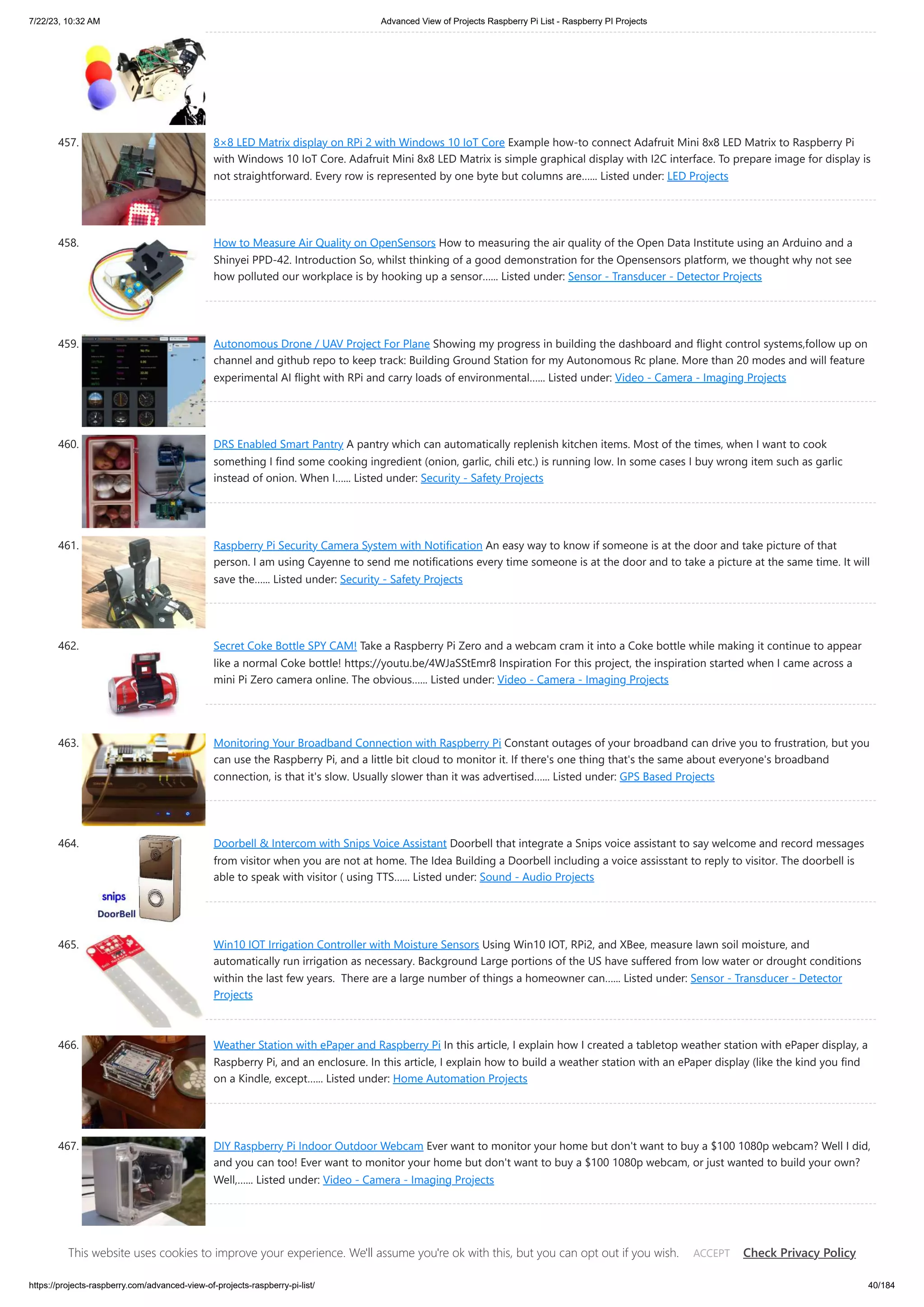 7/22/23, 10:32 AM Advanced View of Projects Raspberry Pi List - Raspberry PI Projects https://projects-raspberry.com/advanced-view-of-projects-raspberry-pi-list/ 40/184 457. 8×8 LED Matrix display on RPi 2 with Windows 10 IoT Core Example how-to connect Adafruit Mini 8x8 LED Matrix to Raspberry Pi with Windows 10 IoT Core. Adafruit Mini 8x8 LED Matrix is simple graphical display with I2C interface. To prepare image for display is not straightforward. Every row is represented by one byte but columns are…... Listed under: LED Projects 458. How to Measure Air Quality on OpenSensors How to measuring the air quality of the Open Data Institute using an Arduino and a Shinyei PPD-42. Introduction So, whilst thinking of a good demonstration for the Opensensors platform, we thought why not see how polluted our workplace is by hooking up a sensor…... Listed under: Sensor - Transducer - Detector Projects 459. Autonomous Drone / UAV Project For Plane Showing my progress in building the dashboard and flight control systems,follow up on channel and github repo to keep track: Building Ground Station for my Autonomous Rc plane. More than 20 modes and will feature experimental AI flight with RPi and carry loads of environmental…... Listed under: Video - Camera - Imaging Projects 460. DRS Enabled Smart Pantry A pantry which can automatically replenish kitchen items. Most of the times, when I want to cook something I find some cooking ingredient (onion, garlic, chili etc.) is running low. In some cases I buy wrong item such as garlic instead of onion. When I…... Listed under: Security - Safety Projects 461. Raspberry Pi Security Camera System with Notification An easy way to know if someone is at the door and take picture of that person. I am using Cayenne to send me notifications every time someone is at the door and to take a picture at the same time. It will save the…... Listed under: Security - Safety Projects 462. Secret Coke Bottle SPY CAM! Take a Raspberry Pi Zero and a webcam cram it into a Coke bottle while making it continue to appear like a normal Coke bottle! https://youtu.be/4WJaSStEmr8 Inspiration For this project, the inspiration started when I came across a mini Pi Zero camera online. The obvious…... Listed under: Video - Camera - Imaging Projects 463. Monitoring Your Broadband Connection with Raspberry Pi Constant outages of your broadband can drive you to frustration, but you can use the Raspberry Pi, and a little bit cloud to monitor it. If there's one thing that's the same about everyone's broadband connection, is that it's slow. Usually slower than it was advertised…... Listed under: GPS Based Projects 464. Doorbell & Intercom with Snips Voice Assistant Doorbell that integrate a Snips voice assistant to say welcome and record messages from visitor when you are not at home. The Idea Building a Doorbell including a voice assisstant to reply to visitor. The doorbell is able to speak with visitor ( using TTS…... Listed under: Sound - Audio Projects 465. Win10 IOT Irrigation Controller with Moisture Sensors Using Win10 IOT, RPi2, and XBee, measure lawn soil moisture, and automatically run irrigation as necessary. Background Large portions of the US have suffered from low water or drought conditions within the last few years. There are a large number of things a homeowner can…... Listed under: Sensor - Transducer - Detector Projects 466. Weather Station with ePaper and Raspberry Pi In this article, I explain how I created a tabletop weather station with ePaper display, a Raspberry Pi, and an enclosure. In this article, I explain how to build a weather station with an ePaper display (like the kind you find on a Kindle, except…... Listed under: Home Automation Projects 467. DIY Raspberry Pi Indoor Outdoor Webcam Ever want to monitor your home but don't want to buy a $100 1080p webcam? Well I did, and you can too! Ever want to monitor your home but don't want to buy a $100 1080p webcam, or just wanted to build your own? Well,…... Listed under: Video - Camera - Imaging Projects 468. Creating an IoT Server with Home Assistant and MQTT This guide will help you set up Home Assistant. Access it from any web browser and automations. Home Assistant Home Assistant is one of the most versatile and powerful home automation platforms and it is completely open source. Once set up, it can be This website uses cookies to improve your experience. We'll assume you're ok with this, but you can opt out if you wish. Check Privacy Policy ACCEPT 