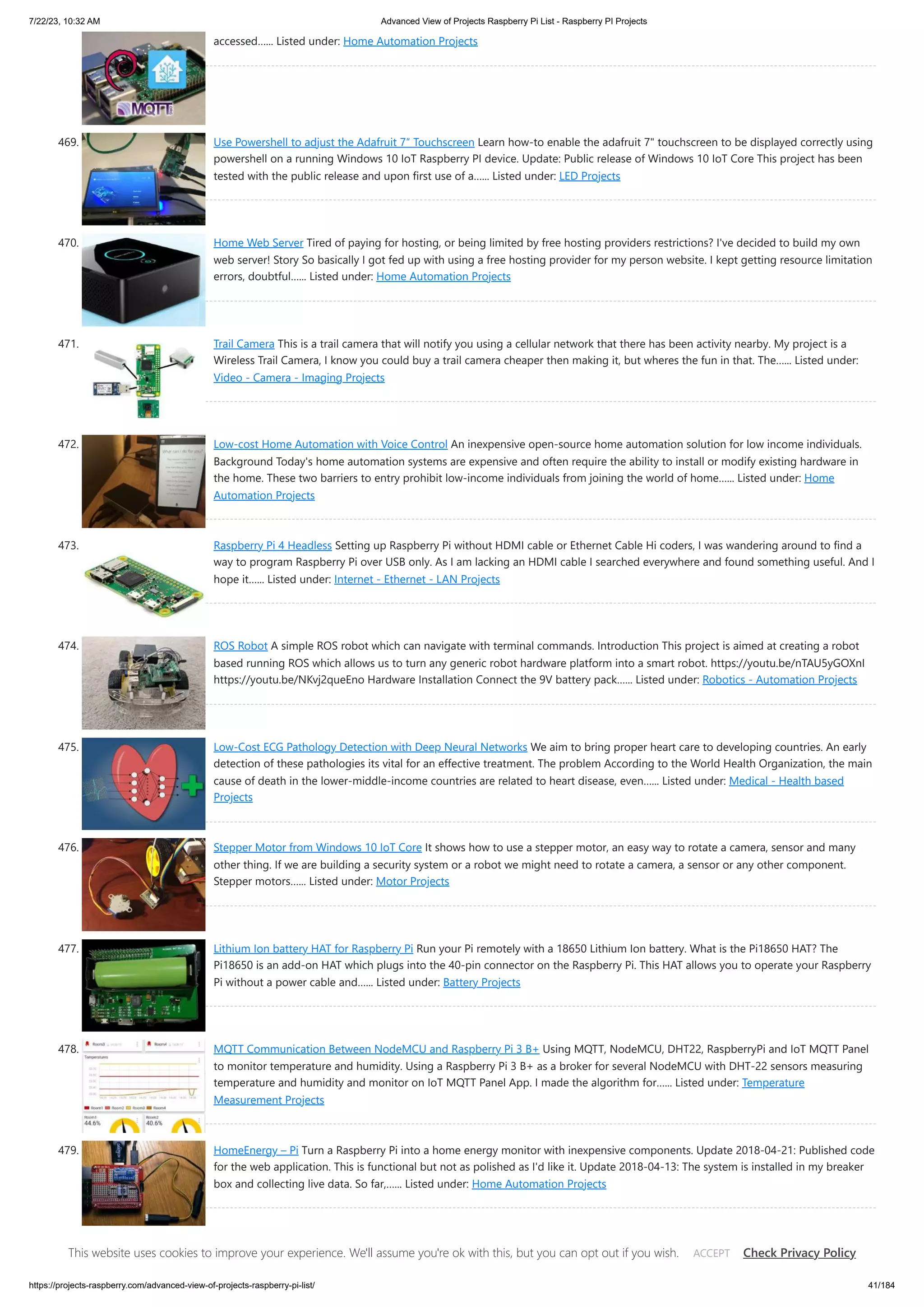 7/22/23, 10:32 AM Advanced View of Projects Raspberry Pi List - Raspberry PI Projects https://projects-raspberry.com/advanced-view-of-projects-raspberry-pi-list/ 41/184 accessed…... Listed under: Home Automation Projects 469. Use Powershell to adjust the Adafruit 7″ Touchscreen Learn how-to enable the adafruit 7" touchscreen to be displayed correctly using powershell on a running Windows 10 IoT Raspberry PI device. Update: Public release of Windows 10 IoT Core This project has been tested with the public release and upon first use of a…... Listed under: LED Projects 470. Home Web Server Tired of paying for hosting, or being limited by free hosting providers restrictions? I've decided to build my own web server! Story So basically I got fed up with using a free hosting provider for my person website. I kept getting resource limitation errors, doubtful…... Listed under: Home Automation Projects 471. Trail Camera This is a trail camera that will notify you using a cellular network that there has been activity nearby. My project is a Wireless Trail Camera, I know you could buy a trail camera cheaper then making it, but wheres the fun in that. The…... Listed under: Video - Camera - Imaging Projects 472. Low-cost Home Automation with Voice Control An inexpensive open-source home automation solution for low income individuals. Background Today's home automation systems are expensive and often require the ability to install or modify existing hardware in the home. These two barriers to entry prohibit low-income individuals from joining the world of home…... Listed under: Home Automation Projects 473. Raspberry Pi 4 Headless Setting up Raspberry Pi without HDMI cable or Ethernet Cable Hi coders, I was wandering around to find a way to program Raspberry Pi over USB only. As I am lacking an HDMI cable I searched everywhere and found something useful. And I hope it…... Listed under: Internet - Ethernet - LAN Projects 474. ROS Robot A simple ROS robot which can navigate with terminal commands. Introduction This project is aimed at creating a robot based running ROS which allows us to turn any generic robot hardware platform into a smart robot. https://youtu.be/nTAU5yGOXnI https://youtu.be/NKvj2queEno Hardware Installation Connect the 9V battery pack…... Listed under: Robotics - Automation Projects 475. Low-Cost ECG Pathology Detection with Deep Neural Networks We aim to bring proper heart care to developing countries. An early detection of these pathologies its vital for an effective treatment. The problem According to the World Health Organization, the main cause of death in the lower-middle-income countries are related to heart disease, even…... Listed under: Medical - Health based Projects 476. Stepper Motor from Windows 10 IoT Core It shows how to use a stepper motor, an easy way to rotate a camera, sensor and many other thing. If we are building a security system or a robot we might need to rotate a camera, a sensor or any other component. Stepper motors…... Listed under: Motor Projects 477. Lithium Ion battery HAT for Raspberry Pi Run your Pi remotely with a 18650 Lithium Ion battery. What is the Pi18650 HAT? The Pi18650 is an add-on HAT which plugs into the 40-pin connector on the Raspberry Pi. This HAT allows you to operate your Raspberry Pi without a power cable and…... Listed under: Battery Projects 478. MQTT Communication Between NodeMCU and Raspberry Pi 3 B+ Using MQTT, NodeMCU, DHT22, RaspberryPi and IoT MQTT Panel to monitor temperature and humidity. Using a Raspberry Pi 3 B+ as a broker for several NodeMCU with DHT-22 sensors measuring temperature and humidity and monitor on IoT MQTT Panel App. I made the algorithm for…... Listed under: Temperature Measurement Projects 479. HomeEnergy – Pi Turn a Raspberry Pi into a home energy monitor with inexpensive components. Update 2018-04-21: Published code for the web application. This is functional but not as polished as I'd like it. Update 2018-04-13: The system is installed in my breaker box and collecting live data. So far,…... Listed under: Home Automation Projects This website uses cookies to improve your experience. We'll assume you're ok with this, but you can opt out if you wish. Check Privacy Policy ACCEPT 