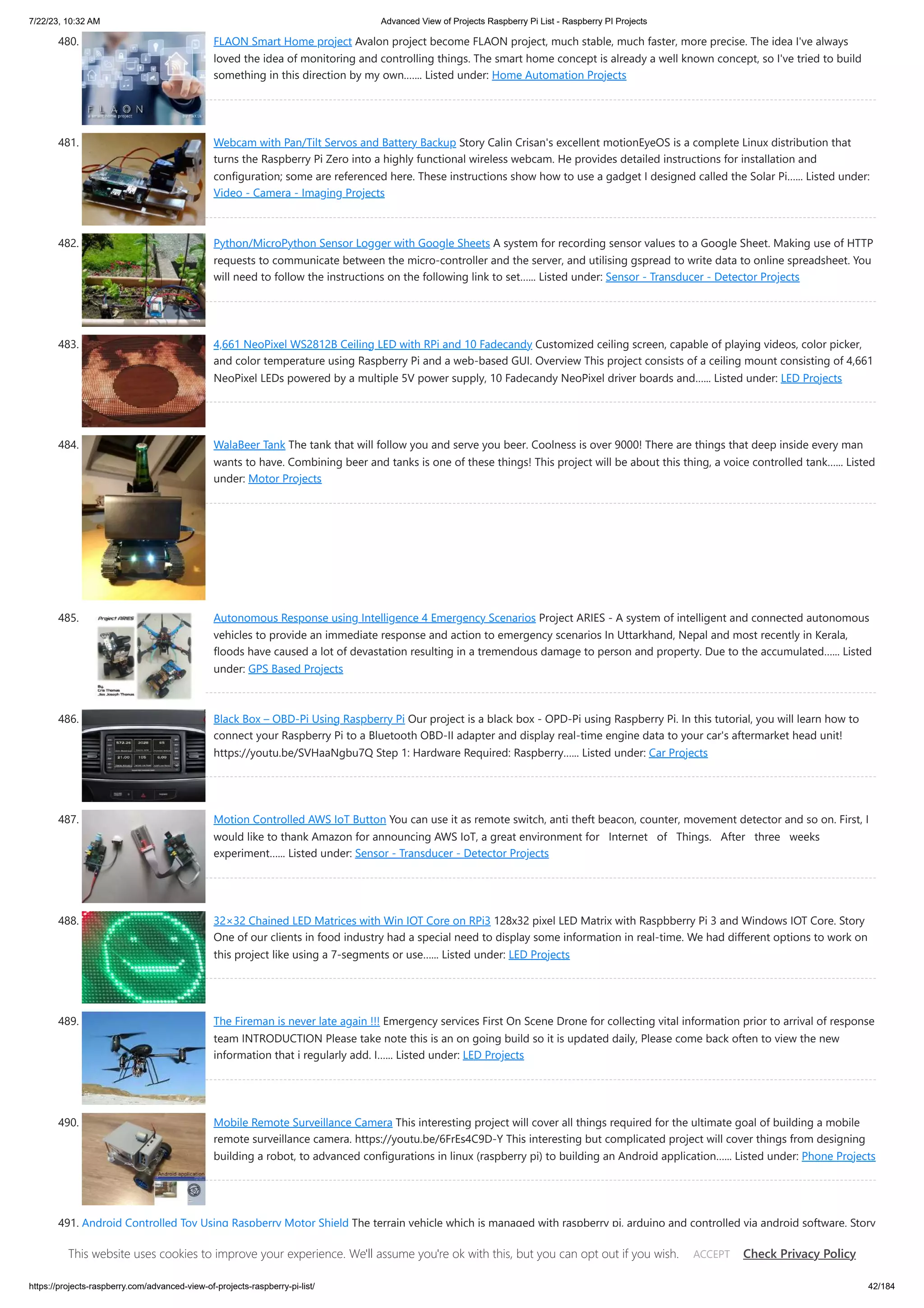 7/22/23, 10:32 AM Advanced View of Projects Raspberry Pi List - Raspberry PI Projects https://projects-raspberry.com/advanced-view-of-projects-raspberry-pi-list/ 42/184 480. FLAON Smart Home project Avalon project become FLAON project, much stable, much faster, more precise. The idea I've always loved the idea of monitoring and controlling things. The smart home concept is already a well known concept, so I've tried to build something in this direction by my own.…... Listed under: Home Automation Projects 481. Webcam with Pan/Tilt Servos and Battery Backup Story Calin Crisan's excellent motionEyeOS is a complete Linux distribution that turns the Raspberry Pi Zero into a highly functional wireless webcam. He provides detailed instructions for installation and configuration; some are referenced here. These instructions show how to use a gadget I designed called the Solar Pi…... Listed under: Video - Camera - Imaging Projects 482. Python/MicroPython Sensor Logger with Google Sheets A system for recording sensor values to a Google Sheet. Making use of HTTP requests to communicate between the micro-controller and the server, and utilising gspread to write data to online spreadsheet. You will need to follow the instructions on the following link to set…... Listed under: Sensor - Transducer - Detector Projects 483. 4,661 NeoPixel WS2812B Ceiling LED with RPi and 10 Fadecandy Customized ceiling screen, capable of playing videos, color picker, and color temperature using Raspberry Pi and a web-based GUI. Overview This project consists of a ceiling mount consisting of 4,661 NeoPixel LEDs powered by a multiple 5V power supply, 10 Fadecandy NeoPixel driver boards and…... Listed under: LED Projects 484. WalaBeer Tank The tank that will follow you and serve you beer. Coolness is over 9000! There are things that deep inside every man wants to have. Combining beer and tanks is one of these things! This project will be about this thing, a voice controlled tank…... Listed under: Motor Projects 485. Autonomous Response using Intelligence 4 Emergency Scenarios Project ARIES - A system of intelligent and connected autonomous vehicles to provide an immediate response and action to emergency scenarios In Uttarkhand, Nepal and most recently in Kerala, floods have caused a lot of devastation resulting in a tremendous damage to person and property. Due to the accumulated…... Listed under: GPS Based Projects 486. Black Box – OBD-Pi Using Raspberry Pi Our project is a black box - OPD-Pi using Raspberry Pi. In this tutorial, you will learn how to connect your Raspberry Pi to a Bluetooth OBD-II adapter and display real-time engine data to your car's aftermarket head unit! https://youtu.be/SVHaaNgbu7Q Step 1: Hardware Required: Raspberry…... Listed under: Car Projects 487. Motion Controlled AWS IoT Button You can use it as remote switch, anti theft beacon, counter, movement detector and so on. First, I would like to thank Amazon for announcing AWS IoT, a great environment for Internet of Things. After three weeks experiment…... Listed under: Sensor - Transducer - Detector Projects 488. 32×32 Chained LED Matrices with Win IOT Core on RPi3 128x32 pixel LED Matrix with Raspbberry Pi 3 and Windows IOT Core. Story One of our clients in food industry had a special need to display some information in real-time. We had different options to work on this project like using a 7-segments or use…... Listed under: LED Projects 489. The Fireman is never late again !!! Emergency services First On Scene Drone for collecting vital information prior to arrival of response team INTRODUCTION Please take note this is an on going build so it is updated daily, Please come back often to view the new information that i regularly add. I…... Listed under: LED Projects 490. Mobile Remote Surveillance Camera This interesting project will cover all things required for the ultimate goal of building a mobile remote surveillance camera. https://youtu.be/6FrEs4C9D-Y This interesting but complicated project will cover things from designing building a robot, to advanced configurations in linux (raspberry pi) to building an Android application…... Listed under: Phone Projects 491. Android Controlled Toy Using Raspberry Motor Shield The terrain vehicle which is managed with raspberry pi, arduino and controlled via android software. Story At the end of the project we will manage a terrain vehicle which controlled by android device's accelemoter sensor The project contains Motor shield, raspberry pi, arduino and dc…... Listed under: Motor Projects This website uses cookies to improve your experience. We'll assume you're ok with this, but you can opt out if you wish. Check Privacy Policy ACCEPT 