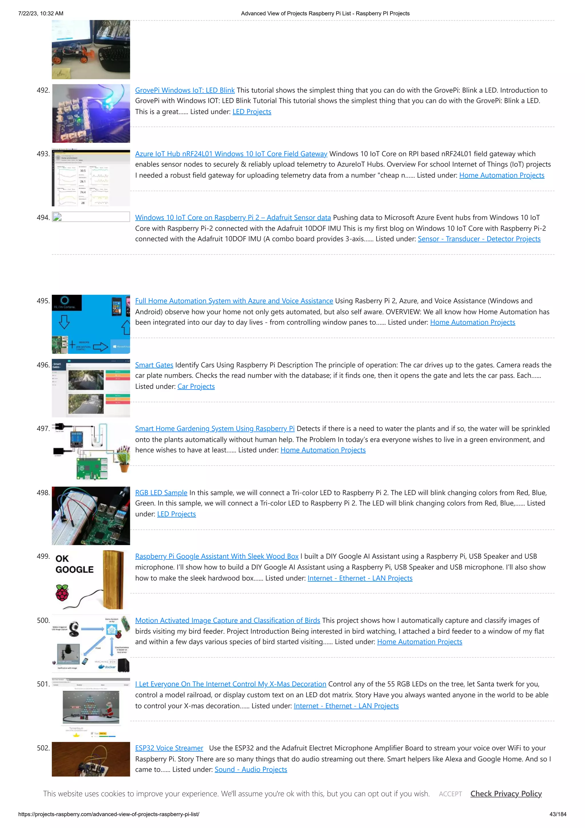 7/22/23, 10:32 AM Advanced View of Projects Raspberry Pi List - Raspberry PI Projects https://projects-raspberry.com/advanced-view-of-projects-raspberry-pi-list/ 43/184 492. GrovePi Windows IoT: LED Blink This tutorial shows the simplest thing that you can do with the GrovePi: Blink a LED. Introduction to GrovePi with Windows IOT: LED Blink Tutorial This tutorial shows the simplest thing that you can do with the GrovePi: Blink a LED. This is a great…... Listed under: LED Projects 493. Azure IoT Hub nRF24L01 Windows 10 IoT Core Field Gateway Windows 10 IoT Core on RPI based nRF24L01 field gateway which enables sensor nodes to securely & reliably upload telemetry to AzureIoT Hubs. Overview For school Internet of Things (IoT) projects I needed a robust field gateway for uploading telemetry data from a number "cheap n…... Listed under: Home Automation Projects 494. Windows 10 IoT Core on Raspberry Pi 2 – Adafruit Sensor data Pushing data to Microsoft Azure Event hubs from Windows 10 IoT Core with Raspberry Pi-2 connected with the Adafruit 10DOF IMU This is my first blog on Windows 10 IoT Core with Raspberry Pi-2 connected with the Adafruit 10DOF IMU (A combo board provides 3-axis…... Listed under: Sensor - Transducer - Detector Projects 495. Full Home Automation System with Azure and Voice Assistance Using Rasberry Pi 2, Azure, and Voice Assistance (Windows and Android) observe how your home not only gets automated, but also self aware. OVERVIEW: We all know how Home Automation has been integrated into our day to day lives - from controlling window panes to…... Listed under: Home Automation Projects 496. Smart Gates Identify Cars Using Raspberry Pi Description The principle of operation: The car drives up to the gates. Camera reads the car plate numbers. Checks the read number with the database; if it finds one, then it opens the gate and lets the car pass. Each…... Listed under: Car Projects 497. Smart Home Gardening System Using Raspberry Pi Detects if there is a need to water the plants and if so, the water will be sprinkled onto the plants automatically without human help. The Problem In today’s era everyone wishes to live in a green environment, and hence wishes to have at least…... Listed under: Home Automation Projects 498. RGB LED Sample In this sample, we will connect a Tri-color LED to Raspberry Pi 2. The LED will blink changing colors from Red, Blue, Green. In this sample, we will connect a Tri-color LED to Raspberry Pi 2. The LED will blink changing colors from Red, Blue,…... Listed under: LED Projects 499. Raspberry Pi Google Assistant With Sleek Wood Box l built a DIY Google AI Assistant using a Raspberry Pi, USB Speaker and USB microphone. I’ll show how to build a DIY Google AI Assistant using a Raspberry Pi, USB Speaker and USB microphone. I’ll also show how to make the sleek hardwood box…... Listed under: Internet - Ethernet - LAN Projects 500. Motion Activated Image Capture and Classification of Birds This project shows how I automatically capture and classify images of birds visiting my bird feeder. Project Introduction Being interested in bird watching, I attached a bird feeder to a window of my flat and within a few days various species of bird started visiting…... Listed under: Home Automation Projects 501. I Let Everyone On The Internet Control My X-Mas Decoration Control any of the 55 RGB LEDs on the tree, let Santa twerk for you, control a model railroad, or display custom text on an LED dot matrix. Story Have you always wanted anyone in the world to be able to control your X-mas decoration…... Listed under: Internet - Ethernet - LAN Projects 502. ESP32 Voice Streamer Use the ESP32 and the Adafruit Electret Microphone Amplifier Board to stream your voice over WiFi to your Raspberry Pi. Story There are so many things that do audio streaming out there. Smart helpers like Alexa and Google Home. And so I came to…... Listed under: Sound - Audio Projects This website uses cookies to improve your experience. We'll assume you're ok with this, but you can opt out if you wish. Check Privacy Policy ACCEPT 