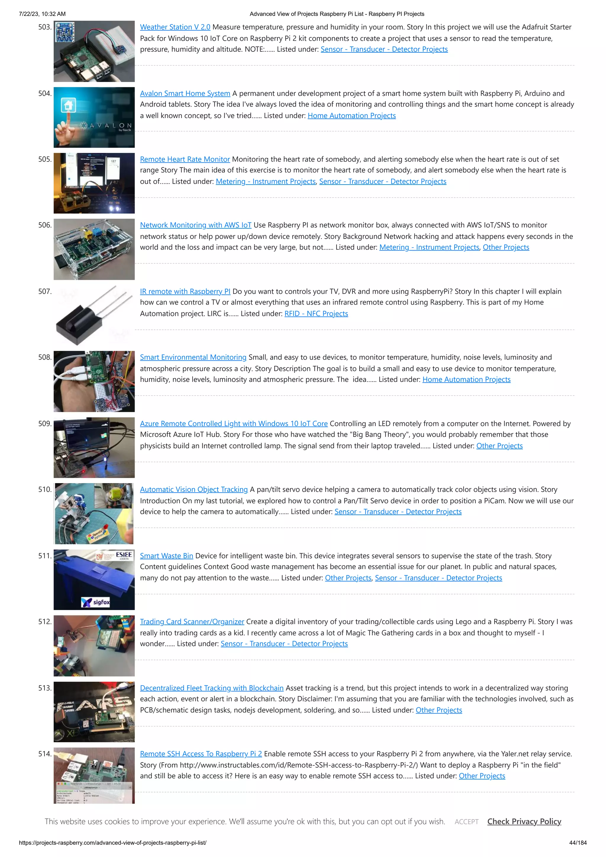 7/22/23, 10:32 AM Advanced View of Projects Raspberry Pi List - Raspberry PI Projects https://projects-raspberry.com/advanced-view-of-projects-raspberry-pi-list/ 44/184 503. Weather Station V 2.0 Measure temperature, pressure and humidity in your room. Story In this project we will use the Adafruit Starter Pack for Windows 10 IoT Core on Raspberry Pi 2 kit components to create a project that uses a sensor to read the temperature, pressure, humidity and altitude. NOTE:…... Listed under: Sensor - Transducer - Detector Projects 504. Avalon Smart Home System A permanent under development project of a smart home system built with Raspberry Pi, Arduino and Android tablets. Story The idea I've always loved the idea of monitoring and controlling things and the smart home concept is already a well known concept, so I've tried…... Listed under: Home Automation Projects 505. Remote Heart Rate Monitor Monitoring the heart rate of somebody, and alerting somebody else when the heart rate is out of set range Story The main idea of this exercise is to monitor the heart rate of somebody, and alert somebody else when the heart rate is out of…... Listed under: Metering - Instrument Projects, Sensor - Transducer - Detector Projects 506. Network Monitoring with AWS IoT Use Raspberry PI as network monitor box, always connected with AWS IoT/SNS to monitor network status or help power up/down device remotely. Story Background Network hacking and attack happens every seconds in the world and the loss and impact can be very large, but not…... Listed under: Metering - Instrument Projects, Other Projects 507. IR remote with Raspberry PI Do you want to controls your TV, DVR and more using RaspberryPi? Story In this chapter I will explain how can we control a TV or almost everything that uses an infrared remote control using Raspberry. This is part of my Home Automation project. LIRC is…... Listed under: RFID - NFC Projects 508. Smart Environmental Monitoring Small, and easy to use devices, to monitor temperature, humidity, noise levels, luminosity and atmospheric pressure across a city. Story Description The goal is to build a small and easy to use device to monitor temperature, humidity, noise levels, luminosity and atmospheric pressure. The idea…... Listed under: Home Automation Projects 509. Azure Remote Controlled Light with Windows 10 IoT Core Controlling an LED remotely from a computer on the Internet. Powered by Microsoft Azure IoT Hub. Story For those who have watched the "Big Bang Theory", you would probably remember that those physicists build an Internet controlled lamp. The signal send from their laptop traveled…... Listed under: Other Projects 510. Automatic Vision Object Tracking A pan/tilt servo device helping a camera to automatically track color objects using vision. Story Introduction On my last tutorial, we explored how to control a Pan/Tilt Servo device in order to position a PiCam. Now we will use our device to help the camera to automatically…... Listed under: Sensor - Transducer - Detector Projects 511. Smart Waste Bin Device for intelligent waste bin. This device integrates several sensors to supervise the state of the trash. Story Content guidelines Context Good waste management has become an essential issue for our planet. In public and natural spaces, many do not pay attention to the waste…... Listed under: Other Projects, Sensor - Transducer - Detector Projects 512. Trading Card Scanner/Organizer Create a digital inventory of your trading/collectible cards using Lego and a Raspberry Pi. Story I was really into trading cards as a kid. I recently came across a lot of Magic The Gathering cards in a box and thought to myself - I wonder…... Listed under: Sensor - Transducer - Detector Projects 513. Decentralized Fleet Tracking with Blockchain Asset tracking is a trend, but this project intends to work in a decentralized way storing each action, event or alert in a blockchain. Story Disclaimer: I'm assuming that you are familiar with the technologies involved, such as PCB/schematic design tasks, nodejs development, soldering, and so…... Listed under: Other Projects 514. Remote SSH Access To Raspberry Pi 2 Enable remote SSH access to your Raspberry Pi 2 from anywhere, via the Yaler.net relay service. Story (From http://www.instructables.com/id/Remote-SSH-access-to-Raspberry-Pi-2/) Want to deploy a Raspberry Pi "in the field" and still be able to access it? Here is an easy way to enable remote SSH access to…... Listed under: Other Projects 515. AI Digit Recognition with PiCamera Recognize digits with Raspberry Pi, Pi Camera, OpenCV, and TensorFlow. Story In this project, we are going to train a deep convolutional neural network to transcribe digits. Then we are going to use the data from the learning stage to allow the Pi Camera to…... Listed under: Sensor - This website uses cookies to improve your experience. We'll assume you're ok with this, but you can opt out if you wish. Check Privacy Policy ACCEPT 