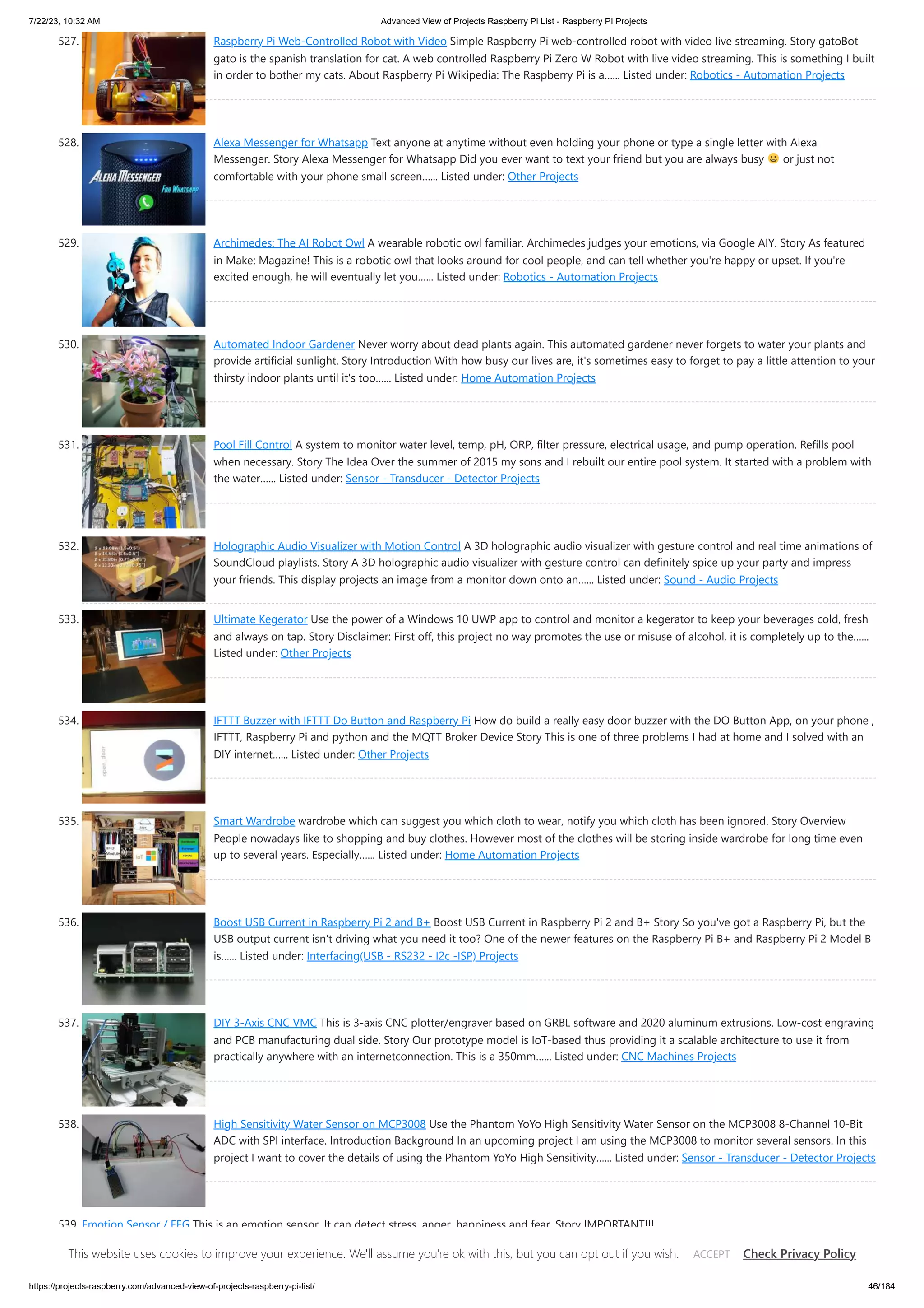 7/22/23, 10:32 AM Advanced View of Projects Raspberry Pi List - Raspberry PI Projects https://projects-raspberry.com/advanced-view-of-projects-raspberry-pi-list/ 46/184 527. Raspberry Pi Web-Controlled Robot with Video Simple Raspberry Pi web-controlled robot with video live streaming. Story gatoBot gato is the spanish translation for cat. A web controlled Raspberry Pi Zero W Robot with live video streaming. This is something I built in order to bother my cats. About Raspberry Pi Wikipedia: The Raspberry Pi is a…... Listed under: Robotics - Automation Projects 528. Alexa Messenger for Whatsapp Text anyone at anytime without even holding your phone or type a single letter with Alexa Messenger. Story Alexa Messenger for Whatsapp Did you ever want to text your friend but you are always busy or just not comfortable with your phone small screen…... Listed under: Other Projects 529. Archimedes: The AI Robot Owl A wearable robotic owl familiar. Archimedes judges your emotions, via Google AIY. Story As featured in Make: Magazine! This is a robotic owl that looks around for cool people, and can tell whether you're happy or upset. If you're excited enough, he will eventually let you…... Listed under: Robotics - Automation Projects 530. Automated Indoor Gardener Never worry about dead plants again. This automated gardener never forgets to water your plants and provide artificial sunlight. Story Introduction With how busy our lives are, it's sometimes easy to forget to pay a little attention to your thirsty indoor plants until it's too…... Listed under: Home Automation Projects 531. Pool Fill Control A system to monitor water level, temp, pH, ORP, filter pressure, electrical usage, and pump operation. Refills pool when necessary. Story The Idea Over the summer of 2015 my sons and I rebuilt our entire pool system. It started with a problem with the water…... Listed under: Sensor - Transducer - Detector Projects 532. Holographic Audio Visualizer with Motion Control A 3D holographic audio visualizer with gesture control and real time animations of SoundCloud playlists. Story A 3D holographic audio visualizer with gesture control can definitely spice up your party and impress your friends. This display projects an image from a monitor down onto an…... Listed under: Sound - Audio Projects 533. Ultimate Kegerator Use the power of a Windows 10 UWP app to control and monitor a kegerator to keep your beverages cold, fresh and always on tap. Story Disclaimer: First off, this project no way promotes the use or misuse of alcohol, it is completely up to the…... Listed under: Other Projects 534. IFTTT Buzzer with IFTTT Do Button and Raspberry Pi How do build a really easy door buzzer with the DO Button App, on your phone , IFTTT, Raspberry Pi and python and the MQTT Broker Device Story This is one of three problems I had at home and I solved with an DIY internet…... Listed under: Other Projects 535. Smart Wardrobe wardrobe which can suggest you which cloth to wear, notify you which cloth has been ignored. Story Overview People nowadays like to shopping and buy clothes. However most of the clothes will be storing inside wardrobe for long time even up to several years. Especially…... Listed under: Home Automation Projects 536. Boost USB Current in Raspberry Pi 2 and B+ Boost USB Current in Raspberry Pi 2 and B+ Story So you've got a Raspberry Pi, but the USB output current isn't driving what you need it too? One of the newer features on the Raspberry Pi B+ and Raspberry Pi 2 Model B is…... Listed under: Interfacing(USB - RS232 - I2c -ISP) Projects 537. DIY 3-Axis CNC VMC This is 3-axis CNC plotter/engraver based on GRBL software and 2020 aluminum extrusions. Low-cost engraving and PCB manufacturing dual side. Story Our prototype model is IoT-based thus providing it a scalable architecture to use it from practically anywhere with an internetconnection. This is a 350mm…... Listed under: CNC Machines Projects 538. High Sensitivity Water Sensor on MCP3008 Use the Phantom YoYo High Sensitivity Water Sensor on the MCP3008 8-Channel 10-Bit ADC with SPI interface. Introduction Background In an upcoming project I am using the MCP3008 to monitor several sensors. In this project I want to cover the details of using the Phantom YoYo High Sensitivity…... Listed under: Sensor - Transducer - Detector Projects 539. Emotion Sensor / EEG This is an emotion sensor. It can detect stress, anger, happiness and fear. Story IMPORTANT!!! IN FEW DAYS I WILL UPLOAD COMPLETELY PROJECT ON MY ANOTHER PROFILE xdeyyan hackster.io/xdeyyan DATE OF UPLOAD : 20.04.2018 CET(European Time, Balkans) Emotion Sensor / EEG This website uses cookies to improve your experience. We'll assume you're ok with this, but you can opt out if you wish. Check Privacy Policy ACCEPT 