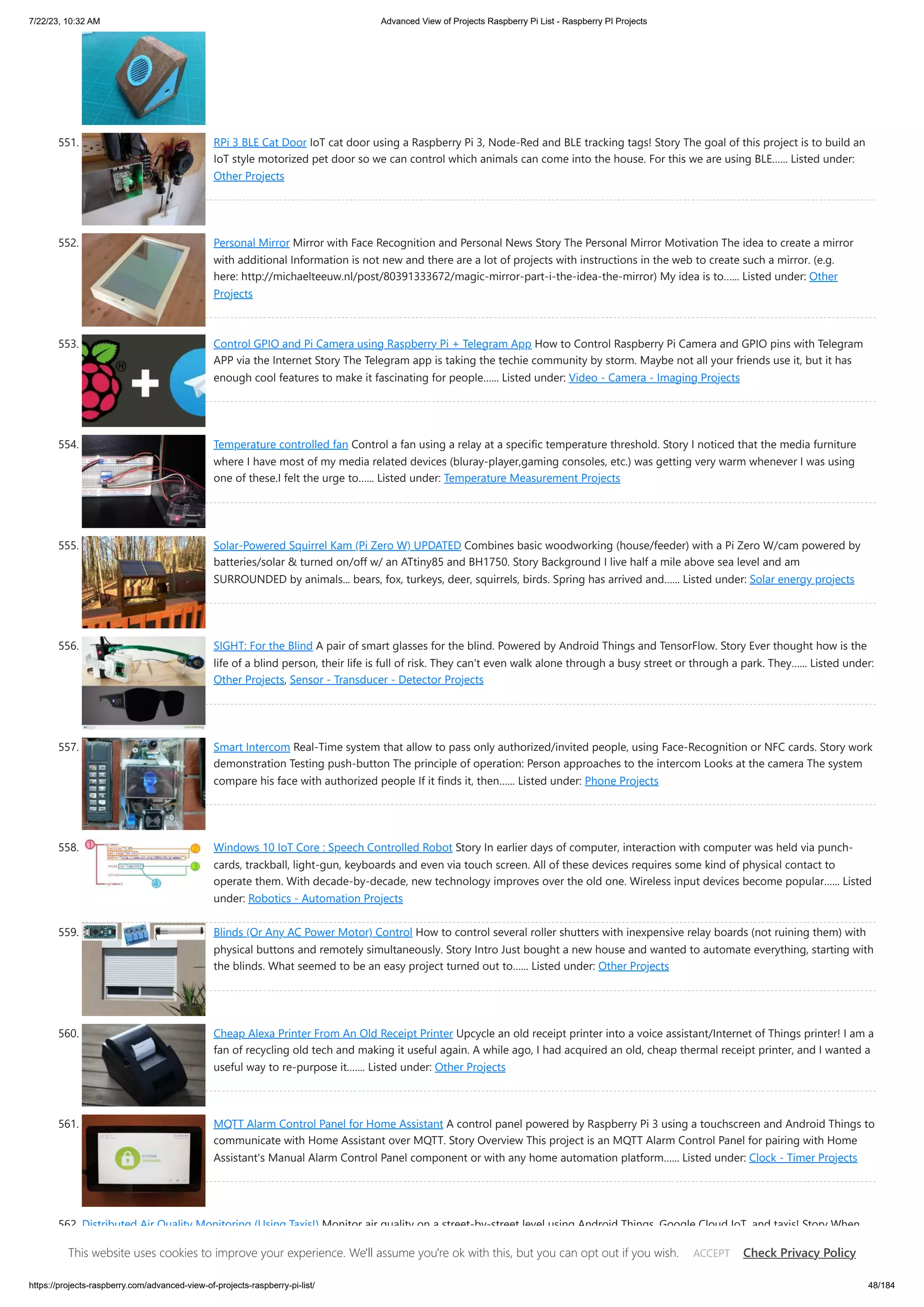 7/22/23, 10:32 AM Advanced View of Projects Raspberry Pi List - Raspberry PI Projects https://projects-raspberry.com/advanced-view-of-projects-raspberry-pi-list/ 48/184 551. RPi 3 BLE Cat Door IoT cat door using a Raspberry Pi 3, Node-Red and BLE tracking tags! Story The goal of this project is to build an IoT style motorized pet door so we can control which animals can come into the house. For this we are using BLE…... Listed under: Other Projects 552. Personal Mirror Mirror with Face Recognition and Personal News Story The Personal Mirror Motivation The idea to create a mirror with additional Information is not new and there are a lot of projects with instructions in the web to create such a mirror. (e.g. here: http://michaelteeuw.nl/post/80391333672/magic-mirror-part-i-the-idea-the-mirror) My idea is to…... Listed under: Other Projects 553. Control GPIO and Pi Camera using Raspberry Pi + Telegram App How to Control Raspberry Pi Camera and GPIO pins with Telegram APP via the Internet Story The Telegram app is taking the techie community by storm. Maybe not all your friends use it, but it has enough cool features to make it fascinating for people…... Listed under: Video - Camera - Imaging Projects 554. Temperature controlled fan Control a fan using a relay at a specific temperature threshold. Story I noticed that the media furniture where I have most of my media related devices (bluray-player,gaming consoles, etc.) was getting very warm whenever I was using one of these.I felt the urge to…... Listed under: Temperature Measurement Projects 555. Solar-Powered Squirrel Kam (Pi Zero W) UPDATED Combines basic woodworking (house/feeder) with a Pi Zero W/cam powered by batteries/solar & turned on/off w/ an ATtiny85 and BH1750. Story Background I live half a mile above sea level and am SURROUNDED by animals... bears, fox, turkeys, deer, squirrels, birds. Spring has arrived and…... Listed under: Solar energy projects 556. SIGHT: For the Blind A pair of smart glasses for the blind. Powered by Android Things and TensorFlow. Story Ever thought how is the life of a blind person, their life is full of risk. They can't even walk alone through a busy street or through a park. They…... Listed under: Other Projects, Sensor - Transducer - Detector Projects 557. Smart Intercom Real-Time system that allow to pass only authorized/invited people, using Face-Recognition or NFC cards. Story work demonstration Testing push-button The principle of operation: Person approaches to the intercom Looks at the camera The system compare his face with authorized people If it finds it, then…... Listed under: Phone Projects 558. Windows 10 IoT Core : Speech Controlled Robot Story In earlier days of computer, interaction with computer was held via punch- cards, trackball, light-gun, keyboards and even via touch screen. All of these devices requires some kind of physical contact to operate them. With decade-by-decade, new technology improves over the old one. Wireless input devices become popular…... Listed under: Robotics - Automation Projects 559. Blinds (Or Any AC Power Motor) Control How to control several roller shutters with inexpensive relay boards (not ruining them) with physical buttons and remotely simultaneously. Story Intro Just bought a new house and wanted to automate everything, starting with the blinds. What seemed to be an easy project turned out to…... Listed under: Other Projects 560. Cheap Alexa Printer From An Old Receipt Printer Upcycle an old receipt printer into a voice assistant/Internet of Things printer! I am a fan of recycling old tech and making it useful again. A while ago, I had acquired an old, cheap thermal receipt printer, and I wanted a useful way to re-purpose it.…... Listed under: Other Projects 561. MQTT Alarm Control Panel for Home Assistant A control panel powered by Raspberry Pi 3 using a touchscreen and Android Things to communicate with Home Assistant over MQTT. Story Overview This project is an MQTT Alarm Control Panel for pairing with Home Assistant's Manual Alarm Control Panel component or with any home automation platform…... Listed under: Clock - Timer Projects 562. Distributed Air Quality Monitoring (Using Taxis!) Monitor air quality on a street-by-street level using Android Things, Google Cloud IoT, and taxis! Story When my family moved to Lima, Peru a few months ago, I was excited at the prospect of being able to do my daily run along the seaside. Unfortunately,…... Listed under: Car Projects This website uses cookies to improve your experience. We'll assume you're ok with this, but you can opt out if you wish. Check Privacy Policy ACCEPT 