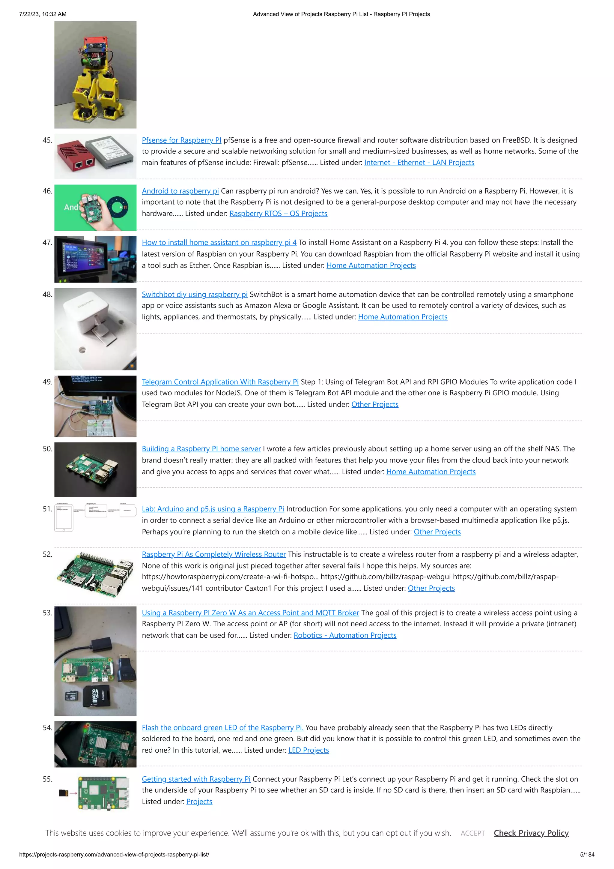 7/22/23, 10:32 AM Advanced View of Projects Raspberry Pi List - Raspberry PI Projects https://projects-raspberry.com/advanced-view-of-projects-raspberry-pi-list/ 5/184 45. Pfsense for Raspberry PI pfSense is a free and open-source firewall and router software distribution based on FreeBSD. It is designed to provide a secure and scalable networking solution for small and medium-sized businesses, as well as home networks. Some of the main features of pfSense include: Firewall: pfSense…... Listed under: Internet - Ethernet - LAN Projects 46. Android to raspberry pi Can raspberry pi run android? Yes we can. Yes, it is possible to run Android on a Raspberry Pi. However, it is important to note that the Raspberry Pi is not designed to be a general-purpose desktop computer and may not have the necessary hardware…... Listed under: Raspberry RTOS – OS Projects 47. How to install home assistant on raspberry pi 4 To install Home Assistant on a Raspberry Pi 4, you can follow these steps: Install the latest version of Raspbian on your Raspberry Pi. You can download Raspbian from the official Raspberry Pi website and install it using a tool such as Etcher. Once Raspbian is…... Listed under: Home Automation Projects 48. Switchbot diy using raspberry pi SwitchBot is a smart home automation device that can be controlled remotely using a smartphone app or voice assistants such as Amazon Alexa or Google Assistant. It can be used to remotely control a variety of devices, such as lights, appliances, and thermostats, by physically…... Listed under: Home Automation Projects 49. Telegram Control Application With Raspberry Pi Step 1: Using of Telegram Bot API and RPI GPIO Modules To write application code I used two modules for NodeJS. One of them is Telegram Bot API module and the other one is Raspberry Pi GPIO module. Using Telegram Bot API you can create your own bot…... Listed under: Other Projects 50. Building a Raspberry PI home server I wrote a few articles previously about setting up a home server using an off the shelf NAS. The brand doesn’t really matter: they are all packed with features that help you move your files from the cloud back into your network and give you access to apps and services that cover what…... Listed under: Home Automation Projects 51. Lab: Arduino and p5.js using a Raspberry Pi Introduction For some applications, you only need a computer with an operating system in order to connect a serial device like an Arduino or other microcontroller with a browser-based multimedia application like p5.js. Perhaps you’re planning to run the sketch on a mobile device like…... Listed under: Other Projects 52. Raspberry Pi As Completely Wireless Router This instructable is to create a wireless router from a raspberry pi and a wireless adapter, None of this work is original just pieced together after several fails I hope this helps. My sources are: https://howtoraspberrypi.com/create-a-wi-fi-hotspo... https://github.com/billz/raspap-webgui https://github.com/billz/raspap- webgui/issues/141 contributor Caxton1 For this project I used a…... Listed under: Other Projects 53. Using a Raspberry PI Zero W As an Access Point and MQTT Broker The goal of this project is to create a wireless access point using a Raspberry PI Zero W. The access point or AP (for short) will not need access to the internet. Instead it will provide a private (intranet) network that can be used for…... Listed under: Robotics - Automation Projects 54. Flash the onboard green LED of the Raspberry Pi. You have probably already seen that the Raspberry Pi has two LEDs directly soldered to the board, one red and one green. But did you know that it is possible to control this green LED, and sometimes even the red one? In this tutorial, we…... Listed under: LED Projects 55. Getting started with Raspberry Pi Connect your Raspberry Pi Let’s connect up your Raspberry Pi and get it running. Check the slot on the underside of your Raspberry Pi to see whether an SD card is inside. If no SD card is there, then insert an SD card with Raspbian…... Listed under: Projects 56. Connect Raspberry Pi to laptop PC in 4 simple steps (internet too) Step 1. Get all things ready to connect Raspberry Pi to laptop PC You will need: A working PC duh! (internet connection is not required if you have all other things ready) A Raspberry Pi (Zero, Raspberry Pi 2, Raspberry Pi 3, If you have other versions This website uses cookies to improve your experience. We'll assume you're ok with this, but you can opt out if you wish. Check Privacy Policy ACCEPT 