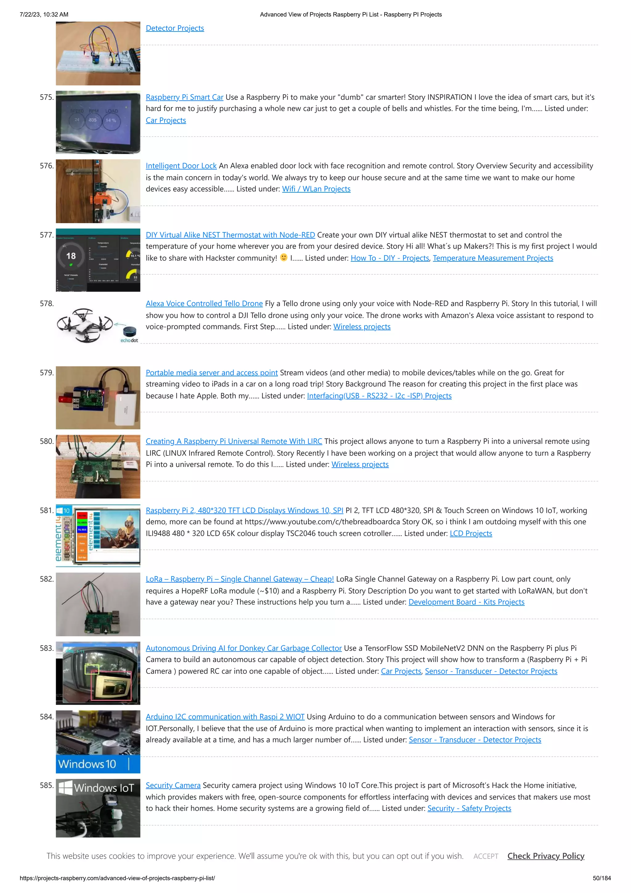 7/22/23, 10:32 AM Advanced View of Projects Raspberry Pi List - Raspberry PI Projects https://projects-raspberry.com/advanced-view-of-projects-raspberry-pi-list/ 50/184 Detector Projects 575. Raspberry Pi Smart Car Use a Raspberry Pi to make your "dumb" car smarter! Story INSPIRATION I love the idea of smart cars, but it's hard for me to justify purchasing a whole new car just to get a couple of bells and whistles. For the time being, I'm…... Listed under: Car Projects 576. Intelligent Door Lock An Alexa enabled door lock with face recognition and remote control. Story Overview Security and accessibility is the main concern in today's world. We always try to keep our house secure and at the same time we want to make our home devices easy accessible…... Listed under: Wifi / WLan Projects 577. DIY Virtual Alike NEST Thermostat with Node-RED Create your own DIY virtual alike NEST thermostat to set and control the temperature of your home wherever you are from your desired device. Story Hi all! What´s up Makers?! This is my first project I would like to share with Hackster community! I…... Listed under: How To - DIY - Projects, Temperature Measurement Projects 578. Alexa Voice Controlled Tello Drone Fly a Tello drone using only your voice with Node-RED and Raspberry Pi. Story In this tutorial, I will show you how to control a DJI Tello drone using only your voice. The drone works with Amazon's Alexa voice assistant to respond to voice-prompted commands. First Step…... Listed under: Wireless projects 579. Portable media server and access point Stream videos (and other media) to mobile devices/tables while on the go. Great for streaming video to iPads in a car on a long road trip! Story Background The reason for creating this project in the first place was because I hate Apple. Both my…... Listed under: Interfacing(USB - RS232 - I2c -ISP) Projects 580. Creating A Raspberry Pi Universal Remote With LIRC This project allows anyone to turn a Raspberry Pi into a universal remote using LIRC (LINUX Infrared Remote Control). Story Recently I have been working on a project that would allow anyone to turn a Raspberry Pi into a universal remote. To do this I…... Listed under: Wireless projects 581. Raspberry Pi 2, 480*320 TFT LCD Displays Windows 10, SPI PI 2, TFT LCD 480*320, SPI & Touch Screen on Windows 10 IoT, working demo, more can be found at https://www.youtube.com/c/thebreadboardca Story OK, so i think I am outdoing myself with this one ILI9488 480 * 320 LCD 65K colour display TSC2046 touch screen cotroller…... Listed under: LCD Projects 582. LoRa – Raspberry Pi – Single Channel Gateway – Cheap! LoRa Single Channel Gateway on a Raspberry Pi. Low part count, only requires a HopeRF LoRa module (~$10) and a Raspberry Pi. Story Description Do you want to get started with LoRaWAN, but don't have a gateway near you? These instructions help you turn a…... Listed under: Development Board - Kits Projects 583. Autonomous Driving AI for Donkey Car Garbage Collector Use a TensorFlow SSD MobileNetV2 DNN on the Raspberry Pi plus Pi Camera to build an autonomous car capable of object detection. Story This project will show how to transform a (Raspberry Pi + Pi Camera ) powered RC car into one capable of object…... Listed under: Car Projects, Sensor - Transducer - Detector Projects 584. Arduino I2C communication with Raspi 2 WIOT Using Arduino to do a communication between sensors and Windows for IOT.Personally, I believe that the use of Arduino is more practical when wanting to implement an interaction with sensors, since it is already available at a time, and has a much larger number of…... Listed under: Sensor - Transducer - Detector Projects 585. Security Camera Security camera project using Windows 10 IoT Core.This project is part of Microsoft’s Hack the Home initiative, which provides makers with free, open-source components for effortless interfacing with devices and services that makers use most to hack their homes. Home security systems are a growing field of…... Listed under: Security - Safety Projects 586. Windows 10 IoT Core for Raspberry Pi 3 Model B+ The hardware and software that we need to run Windows 10 IoT Core on Raspberry Pi 3 Model B+. Story Introduction Raspberry Pi 3 Model B + is the latest new hardware released by Raspberry Pi.org, which is equipped with 1.4GHz 64-bit quad-core processor, This website uses cookies to improve your experience. We'll assume you're ok with this, but you can opt out if you wish. Check Privacy Policy ACCEPT 