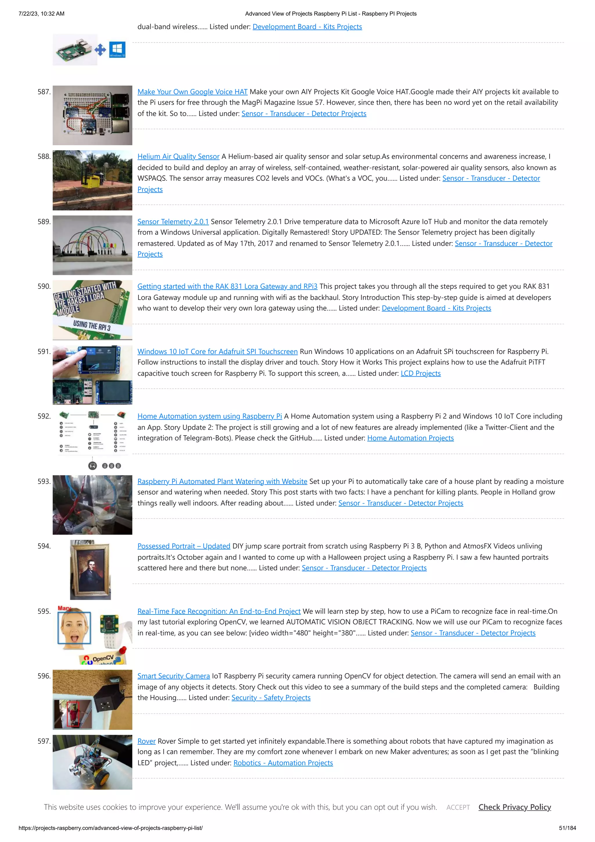 7/22/23, 10:32 AM Advanced View of Projects Raspberry Pi List - Raspberry PI Projects https://projects-raspberry.com/advanced-view-of-projects-raspberry-pi-list/ 51/184 dual-band wireless…... Listed under: Development Board - Kits Projects 587. Make Your Own Google Voice HAT Make your own AIY Projects Kit Google Voice HAT.Google made their AIY projects kit available to the Pi users for free through the MagPi Magazine Issue 57. However, since then, there has been no word yet on the retail availability of the kit. So to…... Listed under: Sensor - Transducer - Detector Projects 588. Helium Air Quality Sensor A Helium-based air quality sensor and solar setup.As environmental concerns and awareness increase, I decided to build and deploy an array of wireless, self-contained, weather-resistant, solar-powered air quality sensors, also known as WSPAQS. The sensor array measures CO2 levels and VOCs. (What's a VOC, you…... Listed under: Sensor - Transducer - Detector Projects 589. Sensor Telemetry 2.0.1 Sensor Telemetry 2.0.1 Drive temperature data to Microsoft Azure IoT Hub and monitor the data remotely from a Windows Universal application. Digitally Remastered! Story UPDATED: The Sensor Telemetry project has been digitally remastered. Updated as of May 17th, 2017 and renamed to Sensor Telemetry 2.0.1…... Listed under: Sensor - Transducer - Detector Projects 590. Getting started with the RAK 831 Lora Gateway and RPi3 This project takes you through all the steps required to get you RAK 831 Lora Gateway module up and running with wifi as the backhaul. Story Introduction This step-by-step guide is aimed at developers who want to develop their very own lora gateway using the…... Listed under: Development Board - Kits Projects 591. Windows 10 IoT Core for Adafruit SPI Touchscreen Run Windows 10 applications on an Adafruit SPi touchscreen for Raspberry Pi. Follow instructions to install the display driver and touch. Story How it Works This project explains how to use the Adafruit PiTFT capacitive touch screen for Raspberry Pi. To support this screen, a…... Listed under: LCD Projects 592. Home Automation system using Raspberry Pi A Home Automation system using a Raspberry Pi 2 and Windows 10 IoT Core including an App. Story Update 2: The project is still growing and a lot of new features are already implemented (like a Twitter-Client and the integration of Telegram-Bots). Please check the GitHub…... Listed under: Home Automation Projects 593. Raspberry Pi Automated Plant Watering with Website Set up your Pi to automatically take care of a house plant by reading a moisture sensor and watering when needed. Story This post starts with two facts: I have a penchant for killing plants. People in Holland grow things really well indoors. After reading about…... Listed under: Sensor - Transducer - Detector Projects 594. Possessed Portrait – Updated DIY jump scare portrait from scratch using Raspberry Pi 3 B, Python and AtmosFX Videos unliving portraits.It's October again and I wanted to come up with a Halloween project using a Raspberry Pi. I saw a few haunted portraits scattered here and there but none…... Listed under: Sensor - Transducer - Detector Projects 595. Real-Time Face Recognition: An End-to-End Project We will learn step by step, how to use a PiCam to recognize face in real-time.On my last tutorial exploring OpenCV, we learned AUTOMATIC VISION OBJECT TRACKING. Now we will use our PiCam to recognize faces in real-time, as you can see below: [video width="480" height="380"…... Listed under: Sensor - Transducer - Detector Projects 596. Smart Security Camera IoT Raspberry Pi security camera running OpenCV for object detection. The camera will send an email with an image of any objects it detects. Story Check out this video to see a summary of the build steps and the completed camera: Building the Housing…... Listed under: Security - Safety Projects 597. Rover Rover Simple to get started yet infinitely expandable.There is something about robots that have captured my imagination as long as I can remember. They are my comfort zone whenever I embark on new Maker adventures; as soon as I get past the “blinking LED” project,…... Listed under: Robotics - Automation Projects This website uses cookies to improve your experience. We'll assume you're ok with this, but you can opt out if you wish. Check Privacy Policy ACCEPT 