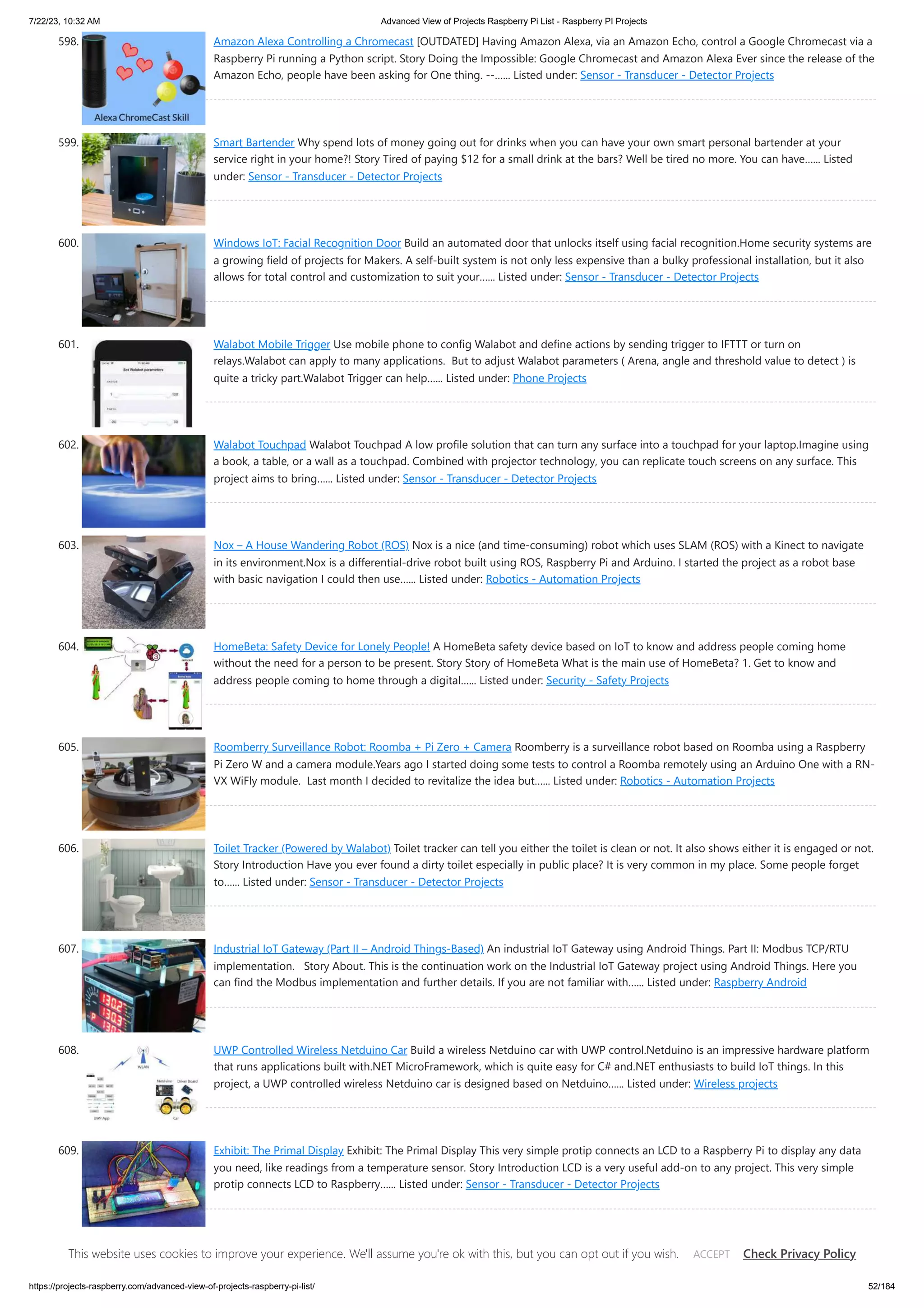 7/22/23, 10:32 AM Advanced View of Projects Raspberry Pi List - Raspberry PI Projects https://projects-raspberry.com/advanced-view-of-projects-raspberry-pi-list/ 52/184 598. Amazon Alexa Controlling a Chromecast [OUTDATED] Having Amazon Alexa, via an Amazon Echo, control a Google Chromecast via a Raspberry Pi running a Python script. Story Doing the Impossible: Google Chromecast and Amazon Alexa Ever since the release of the Amazon Echo, people have been asking for One thing. --…... Listed under: Sensor - Transducer - Detector Projects 599. Smart Bartender Why spend lots of money going out for drinks when you can have your own smart personal bartender at your service right in your home?! Story Tired of paying $12 for a small drink at the bars? Well be tired no more. You can have…... Listed under: Sensor - Transducer - Detector Projects 600. Windows IoT: Facial Recognition Door Build an automated door that unlocks itself using facial recognition.Home security systems are a growing field of projects for Makers. A self-built system is not only less expensive than a bulky professional installation, but it also allows for total control and customization to suit your…... Listed under: Sensor - Transducer - Detector Projects 601. Walabot Mobile Trigger Use mobile phone to config Walabot and define actions by sending trigger to IFTTT or turn on relays.Walabot can apply to many applications. But to adjust Walabot parameters ( Arena, angle and threshold value to detect ) is quite a tricky part.Walabot Trigger can help…... Listed under: Phone Projects 602. Walabot Touchpad Walabot Touchpad A low profile solution that can turn any surface into a touchpad for your laptop.Imagine using a book, a table, or a wall as a touchpad. Combined with projector technology, you can replicate touch screens on any surface. This project aims to bring…... Listed under: Sensor - Transducer - Detector Projects 603. Nox – A House Wandering Robot (ROS) Nox is a nice (and time-consuming) robot which uses SLAM (ROS) with a Kinect to navigate in its environment.Nox is a differential-drive robot built using ROS, Raspberry Pi and Arduino. I started the project as a robot base with basic navigation I could then use…... Listed under: Robotics - Automation Projects 604. HomeBeta: Safety Device for Lonely People! A HomeBeta safety device based on IoT to know and address people coming home without the need for a person to be present. Story Story of HomeBeta What is the main use of HomeBeta? 1. Get to know and address people coming to home through a digital…... Listed under: Security - Safety Projects 605. Roomberry Surveillance Robot: Roomba + Pi Zero + Camera Roomberry is a surveillance robot based on Roomba using a Raspberry Pi Zero W and a camera module.Years ago I started doing some tests to control a Roomba remotely using an Arduino One with a RN- VX WiFly module. Last month I decided to revitalize the idea but…... Listed under: Robotics - Automation Projects 606. Toilet Tracker (Powered by Walabot) Toilet tracker can tell you either the toilet is clean or not. It also shows either it is engaged or not. Story Introduction Have you ever found a dirty toilet especially in public place? It is very common in my place. Some people forget to…... Listed under: Sensor - Transducer - Detector Projects 607. Industrial IoT Gateway (Part II – Android Things-Based) An industrial IoT Gateway using Android Things. Part II: Modbus TCP/RTU implementation. Story About. This is the continuation work on the Industrial IoT Gateway project using Android Things. Here you can find the Modbus implementation and further details. If you are not familiar with…... Listed under: Raspberry Android 608. UWP Controlled Wireless Netduino Car Build a wireless Netduino car with UWP control.Netduino is an impressive hardware platform that runs applications built with.NET MicroFramework, which is quite easy for C# and.NET enthusiasts to build IoT things. In this project, a UWP controlled wireless Netduino car is designed based on Netduino…... Listed under: Wireless projects 609. Exhibit: The Primal Display Exhibit: The Primal Display This very simple protip connects an LCD to a Raspberry Pi to display any data you need, like readings from a temperature sensor. Story Introduction LCD is a very useful add-on to any project. This very simple protip connects LCD to Raspberry…... Listed under: Sensor - Transducer - Detector Projects 610. Building a Sensor Network for an 18th Century Gristmill Monitoring 100 year old factory processes are hard, but it gets easier, safer and more reliable with a Network of nRF24L01 RF transmitters. Story The modern factory process relies heavily on digital technology to monitor different parts of the facility. With digital This website uses cookies to improve your experience. We'll assume you're ok with this, but you can opt out if you wish. Check Privacy Policy ACCEPT 