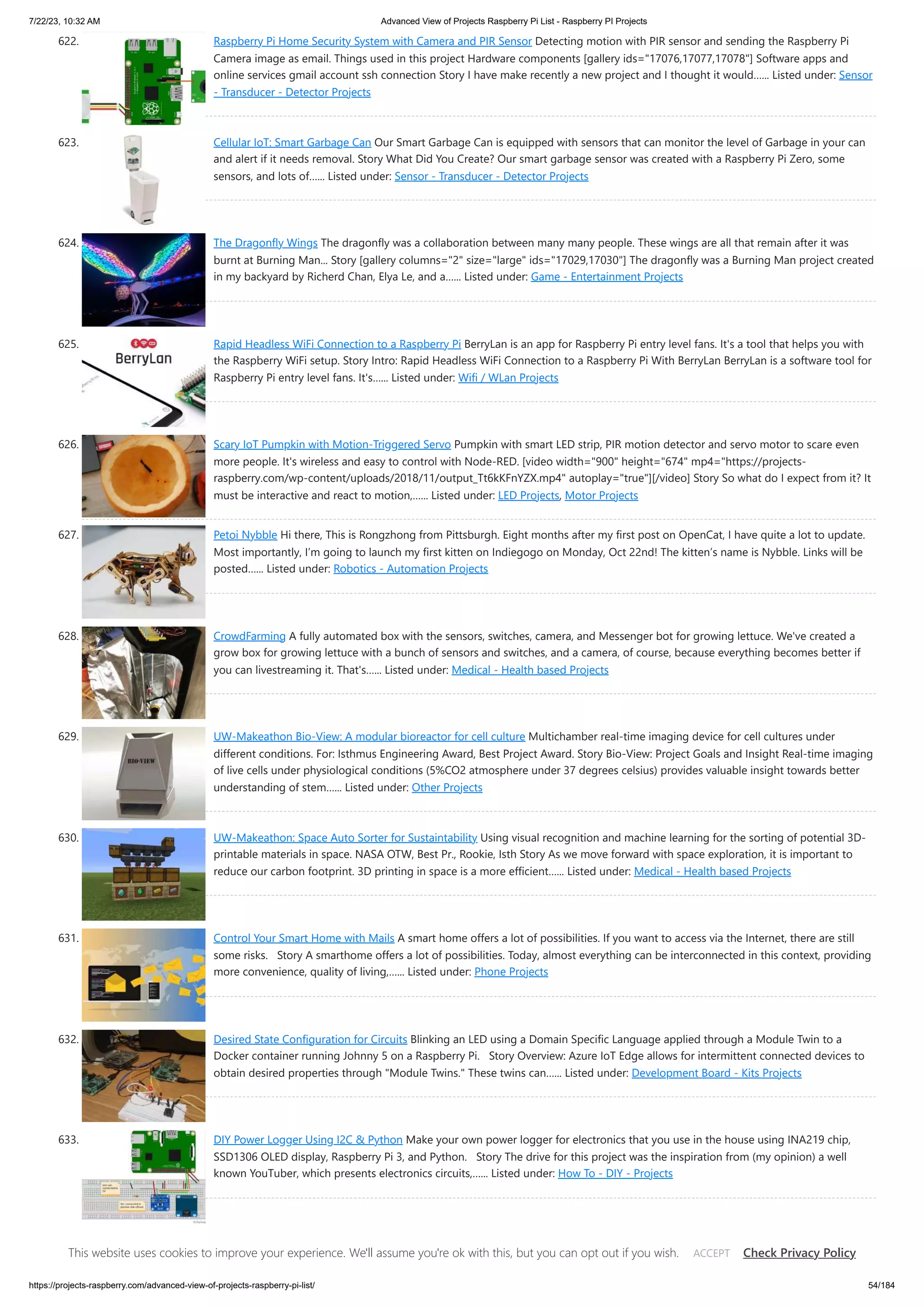 7/22/23, 10:32 AM Advanced View of Projects Raspberry Pi List - Raspberry PI Projects https://projects-raspberry.com/advanced-view-of-projects-raspberry-pi-list/ 54/184 622. Raspberry Pi Home Security System with Camera and PIR Sensor Detecting motion with PIR sensor and sending the Raspberry Pi Camera image as email. Things used in this project Hardware components [gallery ids="17076,17077,17078"] Software apps and online services gmail account ssh connection Story I have make recently a new project and I thought it would…... Listed under: Sensor - Transducer - Detector Projects 623. Cellular IoT: Smart Garbage Can Our Smart Garbage Can is equipped with sensors that can monitor the level of Garbage in your can and alert if it needs removal. Story What Did You Create? Our smart garbage sensor was created with a Raspberry Pi Zero, some sensors, and lots of…... Listed under: Sensor - Transducer - Detector Projects 624. The Dragonfly Wings The dragonfly was a collaboration between many many people. These wings are all that remain after it was burnt at Burning Man... Story [gallery columns="2" size="large" ids="17029,17030"] The dragonfly was a Burning Man project created in my backyard by Richerd Chan, Elya Le, and a…... Listed under: Game - Entertainment Projects 625. Rapid Headless WiFi Connection to a Raspberry Pi BerryLan is an app for Raspberry Pi entry level fans. It's a tool that helps you with the Raspberry WiFi setup. Story Intro: Rapid Headless WiFi Connection to a Raspberry Pi With BerryLan BerryLan is a software tool for Raspberry Pi entry level fans. It's…... Listed under: Wifi / WLan Projects 626. Scary IoT Pumpkin with Motion-Triggered Servo Pumpkin with smart LED strip, PIR motion detector and servo motor to scare even more people. It's wireless and easy to control with Node-RED. [video width="900" height="674" mp4="https://projects- raspberry.com/wp-content/uploads/2018/11/output_Tt6kKFnYZX.mp4" autoplay="true"][/video] Story So what do I expect from it? It must be interactive and react to motion,…... Listed under: LED Projects, Motor Projects 627. Petoi Nybble Hi there, This is Rongzhong from Pittsburgh. Eight months after my first post on OpenCat, I have quite a lot to update. Most importantly, I’m going to launch my first kitten on Indiegogo on Monday, Oct 22nd! The kitten’s name is Nybble. Links will be posted…... Listed under: Robotics - Automation Projects 628. CrowdFarming A fully automated box with the sensors, switches, camera, and Messenger bot for growing lettuce. We've created a grow box for growing lettuce with a bunch of sensors and switches, and a camera, of course, because everything becomes better if you can livestreaming it. That's…... Listed under: Medical - Health based Projects 629. UW-Makeathon Bio-View: A modular bioreactor for cell culture Multichamber real-time imaging device for cell cultures under different conditions. For: Isthmus Engineering Award, Best Project Award. Story Bio-View: Project Goals and Insight Real-time imaging of live cells under physiological conditions (5%CO2 atmosphere under 37 degrees celsius) provides valuable insight towards better understanding of stem…... Listed under: Other Projects 630. UW-Makeathon: Space Auto Sorter for Sustaintability Using visual recognition and machine learning for the sorting of potential 3D- printable materials in space. NASA OTW, Best Pr., Rookie, Isth Story As we move forward with space exploration, it is important to reduce our carbon footprint. 3D printing in space is a more efficient…... Listed under: Medical - Health based Projects 631. Control Your Smart Home with Mails A smart home offers a lot of possibilities. If you want to access via the Internet, there are still some risks. Story A smarthome offers a lot of possibilities. Today, almost everything can be interconnected in this context, providing more convenience, quality of living,…... Listed under: Phone Projects 632. Desired State Configuration for Circuits Blinking an LED using a Domain Specific Language applied through a Module Twin to a Docker container running Johnny 5 on a Raspberry Pi. Story Overview: Azure IoT Edge allows for intermittent connected devices to obtain desired properties through "Module Twins." These twins can…... Listed under: Development Board - Kits Projects 633. DIY Power Logger Using I2C & Python Make your own power logger for electronics that you use in the house using INA219 chip, SSD1306 OLED display, Raspberry Pi 3, and Python. Story The drive for this project was the inspiration from (my opinion) a well known YouTuber, which presents electronics circuits,…... Listed under: How To - DIY - Projects 634. UW-Makeathon: Fully Automated Watering System A simple application of cooling plate to copndence water from air Story General Idea: Our project is Fully Automated Watering System (FAWS). The essential idea is to build an automatic IoT system which hydrates potted plants by condensation of water from air. A This website uses cookies to improve your experience. We'll assume you're ok with this, but you can opt out if you wish. Check Privacy Policy ACCEPT 