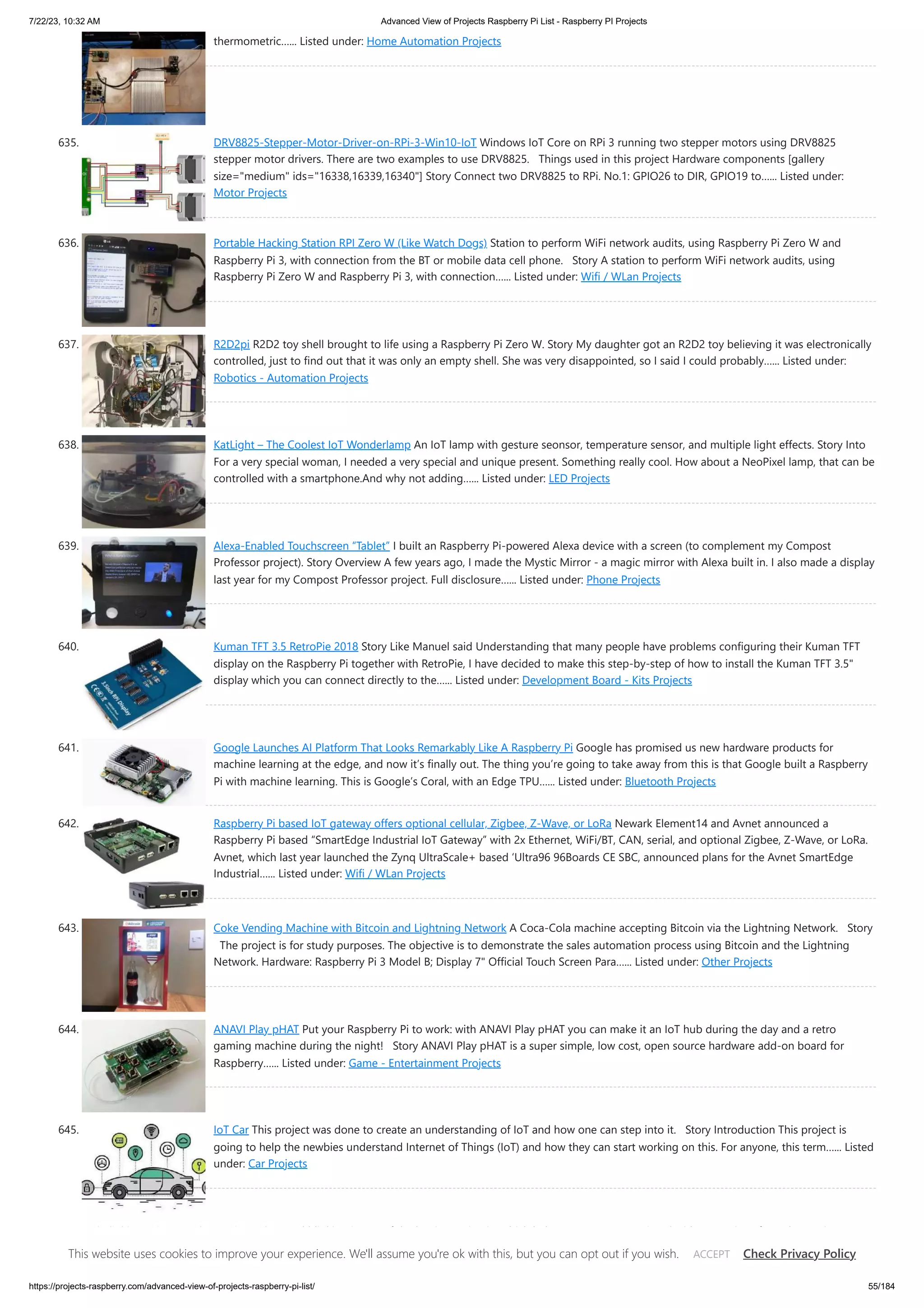 7/22/23, 10:32 AM Advanced View of Projects Raspberry Pi List - Raspberry PI Projects https://projects-raspberry.com/advanced-view-of-projects-raspberry-pi-list/ 55/184 thermometric…... Listed under: Home Automation Projects 635. DRV8825-Stepper-Motor-Driver-on-RPi-3-Win10-IoT Windows IoT Core on RPi 3 running two stepper motors using DRV8825 stepper motor drivers. There are two examples to use DRV8825. Things used in this project Hardware components [gallery size="medium" ids="16338,16339,16340"] Story Connect two DRV8825 to RPi. No.1: GPIO26 to DIR, GPIO19 to…... Listed under: Motor Projects 636. Portable Hacking Station RPI Zero W (Like Watch Dogs) Station to perform WiFi network audits, using Raspberry Pi Zero W and Raspberry Pi 3, with connection from the BT or mobile data cell phone. Story A station to perform WiFi network audits, using Raspberry Pi Zero W and Raspberry Pi 3, with connection…... Listed under: Wifi / WLan Projects 637. R2D2pi R2D2 toy shell brought to life using a Raspberry Pi Zero W. Story My daughter got an R2D2 toy believing it was electronically controlled, just to find out that it was only an empty shell. She was very disappointed, so I said I could probably…... Listed under: Robotics - Automation Projects 638. KatLight – The Coolest IoT Wonderlamp An IoT lamp with gesture seonsor, temperature sensor, and multiple light effects. Story Into For a very special woman, I needed a very special and unique present. Something really cool. How about a NeoPixel lamp, that can be controlled with a smartphone.And why not adding…... Listed under: LED Projects 639. Alexa-Enabled Touchscreen “Tablet” I built an Raspberry Pi-powered Alexa device with a screen (to complement my Compost Professor project). Story Overview A few years ago, I made the Mystic Mirror - a magic mirror with Alexa built in. I also made a display last year for my Compost Professor project. Full disclosure…... Listed under: Phone Projects 640. Kuman TFT 3.5 RetroPie 2018 Story Like Manuel said Understanding that many people have problems configuring their Kuman TFT display on the Raspberry Pi together with RetroPie, I have decided to make this step-by-step of how to install the Kuman TFT 3.5" display which you can connect directly to the…... Listed under: Development Board - Kits Projects 641. Google Launches AI Platform That Looks Remarkably Like A Raspberry Pi Google has promised us new hardware products for machine learning at the edge, and now it’s finally out. The thing you’re going to take away from this is that Google built a Raspberry Pi with machine learning. This is Google’s Coral, with an Edge TPU…... Listed under: Bluetooth Projects 642. Raspberry Pi based IoT gateway offers optional cellular, Zigbee, Z-Wave, or LoRa Newark Element14 and Avnet announced a Raspberry Pi based “SmartEdge Industrial IoT Gateway” with 2x Ethernet, WiFi/BT, CAN, serial, and optional Zigbee, Z-Wave, or LoRa. Avnet, which last year launched the Zynq UltraScale+ based ‘Ultra96 96Boards CE SBC, announced plans for the Avnet SmartEdge Industrial…... Listed under: Wifi / WLan Projects 643. Coke Vending Machine with Bitcoin and Lightning Network A Coca-Cola machine accepting Bitcoin via the Lightning Network. Story The project is for study purposes. The objective is to demonstrate the sales automation process using Bitcoin and the Lightning Network. Hardware: Raspberry Pi 3 Model B; Display 7" Official Touch Screen Para…... Listed under: Other Projects 644. ANAVI Play pHAT Put your Raspberry Pi to work: with ANAVI Play pHAT you can make it an IoT hub during the day and a retro gaming machine during the night! Story ANAVI Play pHAT is a super simple, low cost, open source hardware add-on board for Raspberry…... Listed under: Game - Entertainment Projects 645. IoT Car This project was done to create an understanding of IoT and how one can step into it. Story Introduction This project is going to help the newbies understand Internet of Things (IoT) and how they can start working on this. For anyone, this term…... Listed under: Car Projects 646. Led Blinking using Raspberry Pi – Python Led blinking is one of the beginner circuits which helps one to get acquainted with GPIO pins of Raspberry Pi. Here we use Python language to write the code for blinking Led at one second intervals. Components required One led 100 ohm resistor Jumper cables…... Listed under: LED Projects This website uses cookies to improve your experience. We'll assume you're ok with this, but you can opt out if you wish. Check Privacy Policy ACCEPT 