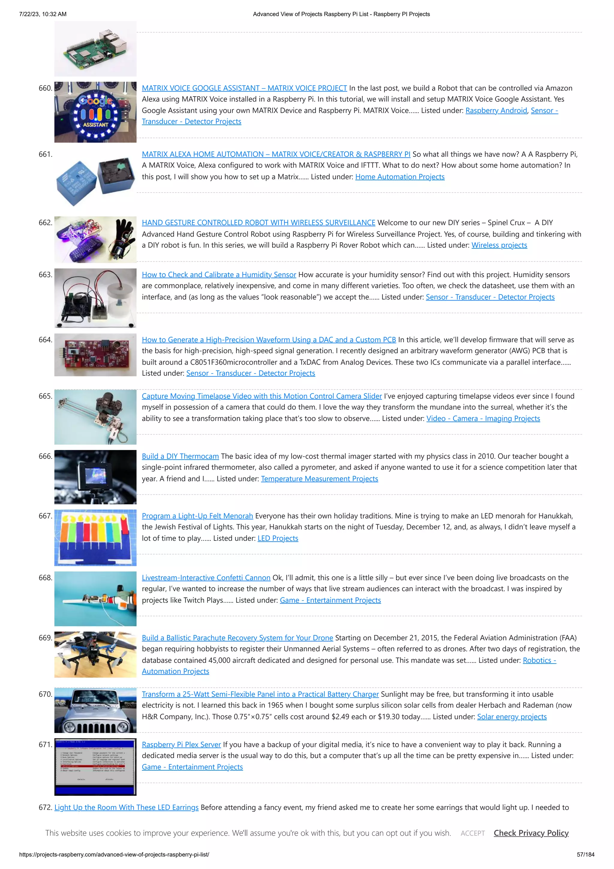 7/22/23, 10:32 AM Advanced View of Projects Raspberry Pi List - Raspberry PI Projects https://projects-raspberry.com/advanced-view-of-projects-raspberry-pi-list/ 57/184 660. MATRIX VOICE GOOGLE ASSISTANT – MATRIX VOICE PROJECT In the last post, we build a Robot that can be controlled via Amazon Alexa using MATRIX Voice installed in a Raspberry Pi. In this tutorial, we will install and setup MATRIX Voice Google Assistant. Yes Google Assistant using your own MATRIX Device and Raspberry Pi. MATRIX Voice…... Listed under: Raspberry Android, Sensor - Transducer - Detector Projects 661. MATRIX ALEXA HOME AUTOMATION – MATRIX VOICE/CREATOR & RASPBERRY PI So what all things we have now? A A Raspberry Pi, A MATRIX Voice, Alexa configured to work with MATRIX Voice and IFTTT. What to do next? How about some home automation? In this post, I will show you how to set up a Matrix…... Listed under: Home Automation Projects 662. HAND GESTURE CONTROLLED ROBOT WITH WIRELESS SURVEILLANCE Welcome to our new DIY series – Spinel Crux – A DIY Advanced Hand Gesture Control Robot using Raspberry Pi for Wireless Surveillance Project. Yes, of course, building and tinkering with a DIY robot is fun. In this series, we will build a Raspberry Pi Rover Robot which can…... Listed under: Wireless projects 663. How to Check and Calibrate a Humidity Sensor How accurate is your humidity sensor? Find out with this project. Humidity sensors are commonplace, relatively inexpensive, and come in many different varieties. Too often, we check the datasheet, use them with an interface, and (as long as the values “look reasonable”) we accept the…... Listed under: Sensor - Transducer - Detector Projects 664. How to Generate a High-Precision Waveform Using a DAC and a Custom PCB In this article, we’ll develop firmware that will serve as the basis for high-precision, high-speed signal generation. I recently designed an arbitrary waveform generator (AWG) PCB that is built around a C8051F360microcontroller and a TxDAC from Analog Devices. These two ICs communicate via a parallel interface…... Listed under: Sensor - Transducer - Detector Projects 665. Capture Moving Timelapse Video with this Motion Control Camera Slider I’ve enjoyed capturing timelapse videos ever since I found myself in possession of a camera that could do them. I love the way they transform the mundane into the surreal, whether it’s the ability to see a transformation taking place that’s too slow to observe…... Listed under: Video - Camera - Imaging Projects 666. Build a DIY Thermocam The basic idea of my low-cost thermal imager started with my physics class in 2010. Our teacher bought a single-point infrared thermometer, also called a pyrometer, and asked if anyone wanted to use it for a science competition later that year. A friend and I…... Listed under: Temperature Measurement Projects 667. Program a Light-Up Felt Menorah Everyone has their own holiday traditions. Mine is trying to make an LED menorah for Hanukkah, the Jewish Festival of Lights. This year, Hanukkah starts on the night of Tuesday, December 12, and, as always, I didn’t leave myself a lot of time to play…... Listed under: LED Projects 668. Livestream-Interactive Confetti Cannon Ok, I’ll admit, this one is a little silly – but ever since I’ve been doing live broadcasts on the regular, I’ve wanted to increase the number of ways that live stream audiences can interact with the broadcast. I was inspired by projects like Twitch Plays…... Listed under: Game - Entertainment Projects 669. Build a Ballistic Parachute Recovery System for Your Drone Starting on December 21, 2015, the Federal Aviation Administration (FAA) began requiring hobbyists to register their Unmanned Aerial Systems – often referred to as drones. After two days of registration, the database contained 45,000 aircraft dedicated and designed for personal use. This mandate was set…... Listed under: Robotics - Automation Projects 670. Transform a 25-Watt Semi-Flexible Panel into a Practical Battery Charger Sunlight may be free, but transforming it into usable electricity is not. I learned this back in 1965 when I bought some surplus silicon solar cells from dealer Herbach and Rademan (now H&R Company, Inc.). Those 0.75″×0.75″ cells cost around $2.49 each or $19.30 today…... Listed under: Solar energy projects 671. Raspberry Pi Plex Server If you have a backup of your digital media, it’s nice to have a convenient way to play it back. Running a dedicated media server is the usual way to do this, but a computer that’s up all the time can be pretty expensive in…... Listed under: Game - Entertainment Projects 672. Light Up the Room With These LED Earrings Before attending a fancy event, my friend asked me to create her some earrings that would light up. I needed to design something that would be lightweight, but I also wanted it to be wearable without the battery for everyday use. I started with a…... Listed under: LED Projects This website uses cookies to improve your experience. We'll assume you're ok with this, but you can opt out if you wish. Check Privacy Policy ACCEPT 