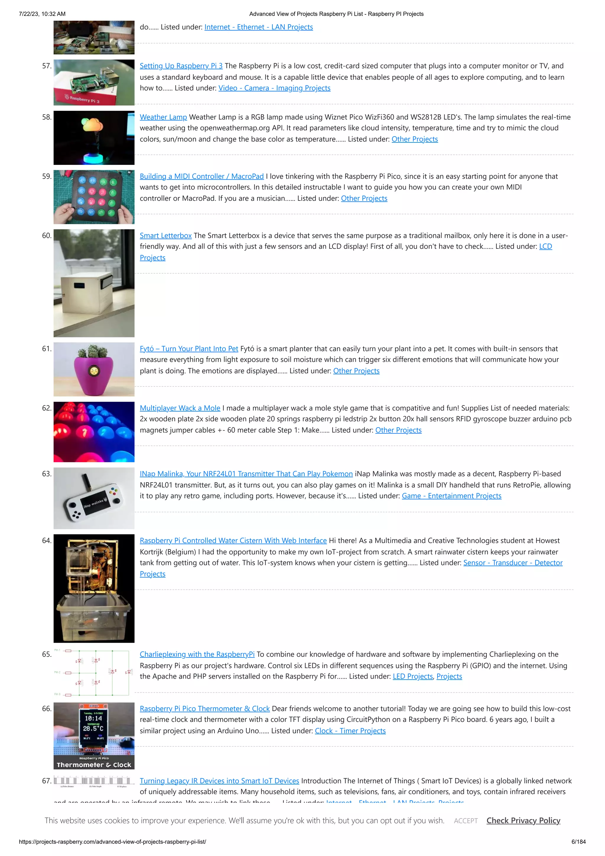 7/22/23, 10:32 AM Advanced View of Projects Raspberry Pi List - Raspberry PI Projects https://projects-raspberry.com/advanced-view-of-projects-raspberry-pi-list/ 6/184 do…... Listed under: Internet - Ethernet - LAN Projects 57. Setting Up Raspberry Pi 3 The Raspberry Pi is a low cost, credit-card sized computer that plugs into a computer monitor or TV, and uses a standard keyboard and mouse. It is a capable little device that enables people of all ages to explore computing, and to learn how to…... Listed under: Video - Camera - Imaging Projects 58. Weather Lamp Weather Lamp is a RGB lamp made using Wiznet Pico WizFi360 and WS2812B LED's. The lamp simulates the real-time weather using the openweathermap.org API. It read parameters like cloud intensity, temperature, time and try to mimic the cloud colors, sun/moon and change the base color as temperature…... Listed under: Other Projects 59. Building a MIDI Controller / MacroPad I love tinkering with the Raspberry Pi Pico, since it is an easy starting point for anyone that wants to get into microcontrollers. In this detailed instructable I want to guide you how you can create your own MIDI controller or MacroPad. If you are a musician…... Listed under: Other Projects 60. Smart Letterbox The Smart Letterbox is a device that serves the same purpose as a traditional mailbox, only here it is done in a user- friendly way. And all of this with just a few sensors and an LCD display! First of all, you don't have to check…... Listed under: LCD Projects 61. Fytó – Turn Your Plant Into Pet Fytó is a smart planter that can easily turn your plant into a pet. It comes with built-in sensors that measure everything from light exposure to soil moisture which can trigger six different emotions that will communicate how your plant is doing. The emotions are displayed…... Listed under: Other Projects 62. Multiplayer Wack a Mole I made a multiplayer wack a mole style game that is compatitive and fun! Supplies List of needed materials: 2x wooden plate 2x side wooden plate 20 springs raspberry pi ledstrip 2x button 20x hall sensors RFID gyroscope buzzer arduino pcb magnets jumper cables +- 60 meter cable Step 1: Make…... Listed under: Other Projects 63. INap Malinka, Your NRF24L01 Transmitter That Can Play Pokemon iNap Malinka was mostly made as a decent, Raspberry Pi-based NRF24L01 transmitter. But, as it turns out, you can also play games on it! Malinka is a small DIY handheld that runs RetroPie, allowing it to play any retro game, including ports. However, because it's…... Listed under: Game - Entertainment Projects 64. Raspberry Pi Controlled Water Cistern With Web Interface Hi there! As a Multimedia and Creative Technologies student at Howest Kortrijk (Belgium) I had the opportunity to make my own IoT-project from scratch. A smart rainwater cistern keeps your rainwater tank from getting out of water. This IoT-system knows when your cistern is getting…... Listed under: Sensor - Transducer - Detector Projects 65. Charlieplexing with the RaspberryPi To combine our knowledge of hardware and software by implementing Charlieplexing on the Raspberry Pi as our project's hardware. Control six LEDs in different sequences using the Raspberry Pi (GPIO) and the internet. Using the Apache and PHP servers installed on the Raspberry Pi for…... Listed under: LED Projects, Projects 66. Raspberry Pi Pico Thermometer & Clock Dear friends welcome to another tutorial! Today we are going see how to build this low-cost real-time clock and thermometer with a color TFT display using CircuitPython on a Raspberry Pi Pico board. 6 years ago, I built a similar project using an Arduino Uno…... Listed under: Clock - Timer Projects 67. Turning Legacy IR Devices into Smart IoT Devices Introduction The Internet of Things ( Smart IoT Devices) is a globally linked network of uniquely addressable items. Many household items, such as televisions, fans, air conditioners, and toys, contain infrared receivers and are operated by an infrared remote. We may wish to link these…... Listed under: Internet - Ethernet - LAN Projects, Projects This website uses cookies to improve your experience. We'll assume you're ok with this, but you can opt out if you wish. Check Privacy Policy ACCEPT 