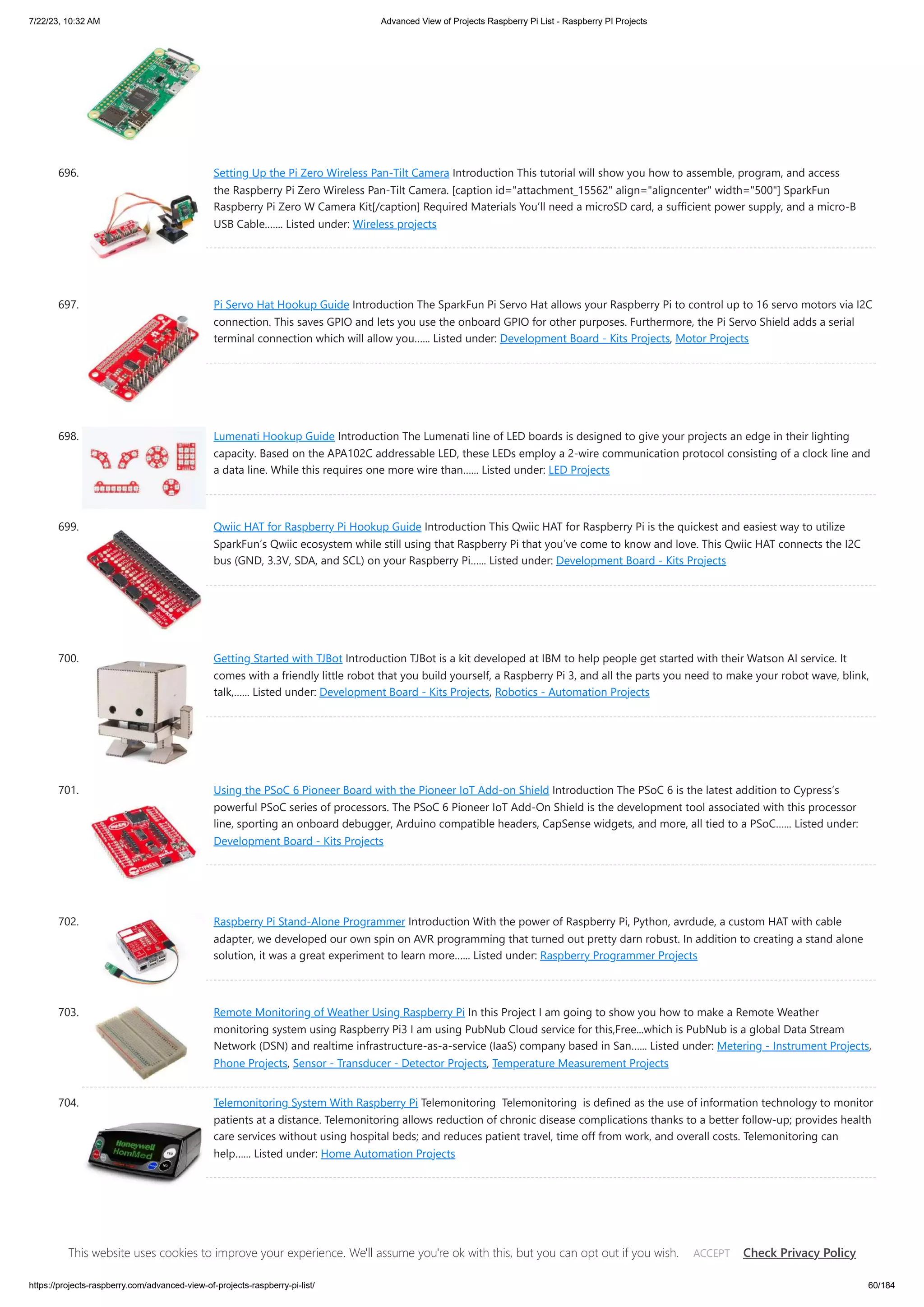 7/22/23, 10:32 AM Advanced View of Projects Raspberry Pi List - Raspberry PI Projects https://projects-raspberry.com/advanced-view-of-projects-raspberry-pi-list/ 60/184 696. Setting Up the Pi Zero Wireless Pan-Tilt Camera Introduction This tutorial will show you how to assemble, program, and access the Raspberry Pi Zero Wireless Pan-Tilt Camera. [caption id="attachment_15562" align="aligncenter" width="500"] SparkFun Raspberry Pi Zero W Camera Kit[/caption] Required Materials You’ll need a microSD card, a sufficient power supply, and a micro-B USB Cable.…... Listed under: Wireless projects 697. Pi Servo Hat Hookup Guide Introduction The SparkFun Pi Servo Hat allows your Raspberry Pi to control up to 16 servo motors via I2C connection. This saves GPIO and lets you use the onboard GPIO for other purposes. Furthermore, the Pi Servo Shield adds a serial terminal connection which will allow you…... Listed under: Development Board - Kits Projects, Motor Projects 698. Lumenati Hookup Guide Introduction The Lumenati line of LED boards is designed to give your projects an edge in their lighting capacity. Based on the APA102C addressable LED, these LEDs employ a 2-wire communication protocol consisting of a clock line and a data line. While this requires one more wire than…... Listed under: LED Projects 699. Qwiic HAT for Raspberry Pi Hookup Guide Introduction This Qwiic HAT for Raspberry Pi is the quickest and easiest way to utilize SparkFun’s Qwiic ecosystem while still using that Raspberry Pi that you’ve come to know and love. This Qwiic HAT connects the I2C bus (GND, 3.3V, SDA, and SCL) on your Raspberry Pi…... Listed under: Development Board - Kits Projects 700. Getting Started with TJBot Introduction TJBot is a kit developed at IBM to help people get started with their Watson AI service. It comes with a friendly little robot that you build yourself, a Raspberry Pi 3, and all the parts you need to make your robot wave, blink, talk,…... Listed under: Development Board - Kits Projects, Robotics - Automation Projects 701. Using the PSoC 6 Pioneer Board with the Pioneer IoT Add-on Shield Introduction The PSoC 6 is the latest addition to Cypress’s powerful PSoC series of processors. The PSoC 6 Pioneer IoT Add-On Shield is the development tool associated with this processor line, sporting an onboard debugger, Arduino compatible headers, CapSense widgets, and more, all tied to a PSoC…... Listed under: Development Board - Kits Projects 702. Raspberry Pi Stand-Alone Programmer Introduction With the power of Raspberry Pi, Python, avrdude, a custom HAT with cable adapter, we developed our own spin on AVR programming that turned out pretty darn robust. In addition to creating a stand alone solution, it was a great experiment to learn more…... Listed under: Raspberry Programmer Projects 703. Remote Monitoring of Weather Using Raspberry Pi In this Project I am going to show you how to make a Remote Weather monitoring system using Raspberry Pi3 I am using PubNub Cloud service for this,Free...which is PubNub is a global Data Stream Network (DSN) and realtime infrastructure-as-a-service (IaaS) company based in San…... Listed under: Metering - Instrument Projects, Phone Projects, Sensor - Transducer - Detector Projects, Temperature Measurement Projects 704. Telemonitoring System With Raspberry Pi Telemonitoring Telemonitoring is defined as the use of information technology to monitor patients at a distance. Telemonitoring allows reduction of chronic disease complications thanks to a better follow-up; provides health care services without using hospital beds; and reduces patient travel, time off from work, and overall costs. Telemonitoring can help…... Listed under: Home Automation Projects 705. Raspberry PI Wireless Display Receiver In industrial automation & other areas most of the time, we want data to be viewed at control room or head office with far distance, Thats why i made Raspberry Pi Wireless Display Receiver ,As RPi made its 1oth Million sale this year on its Birthday…... Listed under: LCD Projects, This website uses cookies to improve your experience. We'll assume you're ok with this, but you can opt out if you wish. Check Privacy Policy ACCEPT 