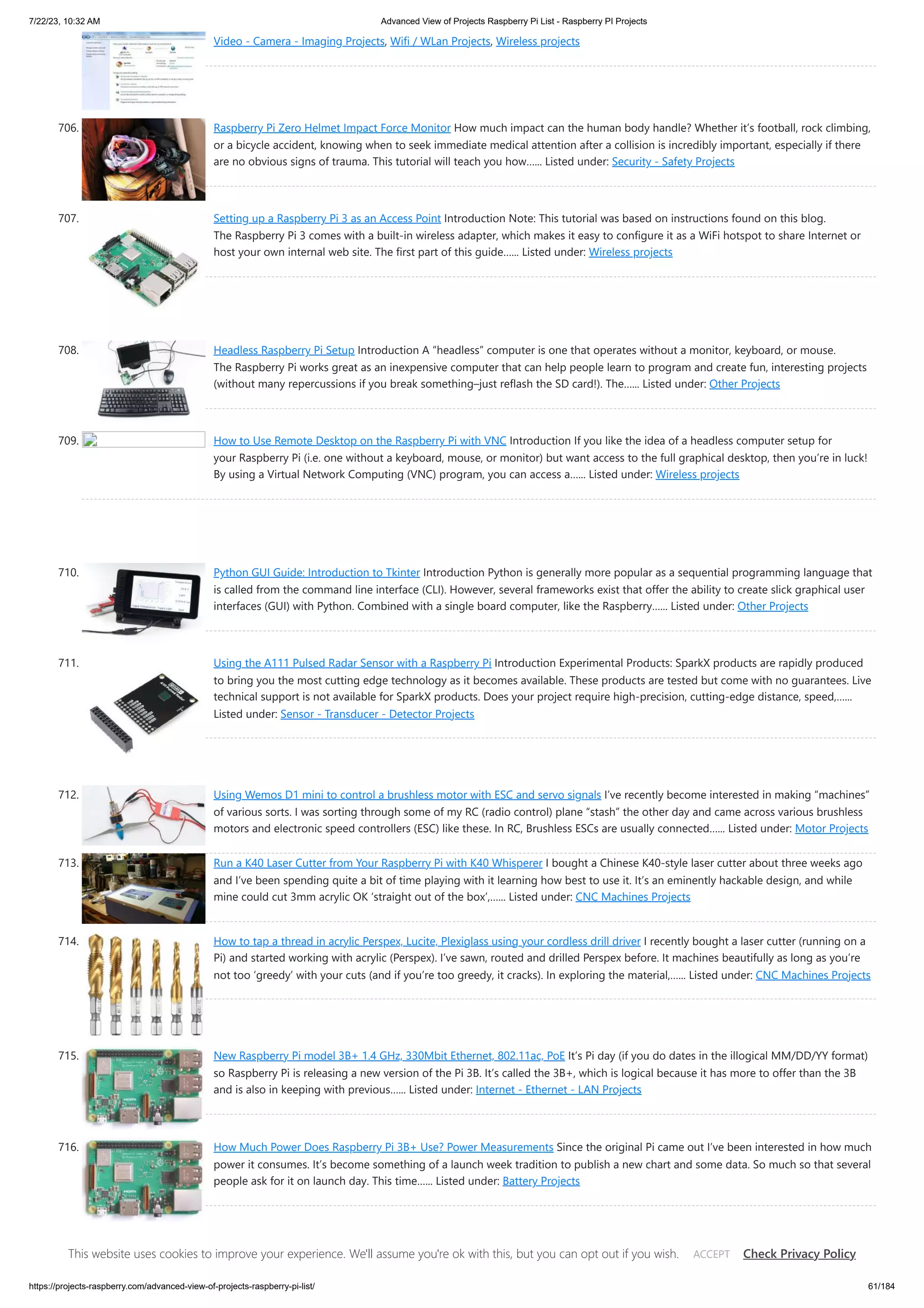 7/22/23, 10:32 AM Advanced View of Projects Raspberry Pi List - Raspberry PI Projects https://projects-raspberry.com/advanced-view-of-projects-raspberry-pi-list/ 61/184 Video - Camera - Imaging Projects, Wifi / WLan Projects, Wireless projects 706. Raspberry Pi Zero Helmet Impact Force Monitor How much impact can the human body handle? Whether it’s football, rock climbing, or a bicycle accident, knowing when to seek immediate medical attention after a collision is incredibly important, especially if there are no obvious signs of trauma. This tutorial will teach you how…... Listed under: Security - Safety Projects 707. Setting up a Raspberry Pi 3 as an Access Point Introduction Note: This tutorial was based on instructions found on this blog. The Raspberry Pi 3 comes with a built-in wireless adapter, which makes it easy to configure it as a WiFi hotspot to share Internet or host your own internal web site. The first part of this guide…... Listed under: Wireless projects 708. Headless Raspberry Pi Setup Introduction A “headless” computer is one that operates without a monitor, keyboard, or mouse. The Raspberry Pi works great as an inexpensive computer that can help people learn to program and create fun, interesting projects (without many repercussions if you break something–just reflash the SD card!). The…... Listed under: Other Projects 709. How to Use Remote Desktop on the Raspberry Pi with VNC Introduction If you like the idea of a headless computer setup for your Raspberry Pi (i.e. one without a keyboard, mouse, or monitor) but want access to the full graphical desktop, then you’re in luck! By using a Virtual Network Computing (VNC) program, you can access a…... Listed under: Wireless projects 710. Python GUI Guide: Introduction to Tkinter Introduction Python is generally more popular as a sequential programming language that is called from the command line interface (CLI). However, several frameworks exist that offer the ability to create slick graphical user interfaces (GUI) with Python. Combined with a single board computer, like the Raspberry…... Listed under: Other Projects 711. Using the A111 Pulsed Radar Sensor with a Raspberry Pi Introduction Experimental Products: SparkX products are rapidly produced to bring you the most cutting edge technology as it becomes available. These products are tested but come with no guarantees. Live technical support is not available for SparkX products. Does your project require high-precision, cutting-edge distance, speed,…... Listed under: Sensor - Transducer - Detector Projects 712. Using Wemos D1 mini to control a brushless motor with ESC and servo signals I’ve recently become interested in making “machines” of various sorts. I was sorting through some of my RC (radio control) plane “stash” the other day and came across various brushless motors and electronic speed controllers (ESC) like these. In RC, Brushless ESCs are usually connected…... Listed under: Motor Projects 713. Run a K40 Laser Cutter from Your Raspberry Pi with K40 Whisperer I bought a Chinese K40-style laser cutter about three weeks ago and I’ve been spending quite a bit of time playing with it learning how best to use it. It’s an eminently hackable design, and while mine could cut 3mm acrylic OK ‘straight out of the box’,…... Listed under: CNC Machines Projects 714. How to tap a thread in acrylic Perspex, Lucite, Plexiglass using your cordless drill driver I recently bought a laser cutter (running on a Pi) and started working with acrylic (Perspex). I’ve sawn, routed and drilled Perspex before. It machines beautifully as long as you’re not too ‘greedy’ with your cuts (and if you’re too greedy, it cracks). In exploring the material,…... Listed under: CNC Machines Projects 715. New Raspberry Pi model 3B+ 1.4 GHz, 330Mbit Ethernet, 802.11ac, PoE It’s Pi day (if you do dates in the illogical MM/DD/YY format) so Raspberry Pi is releasing a new version of the Pi 3B. It’s called the 3B+, which is logical because it has more to offer than the 3B and is also in keeping with previous…... Listed under: Internet - Ethernet - LAN Projects 716. How Much Power Does Raspberry Pi 3B+ Use? Power Measurements Since the original Pi came out I’ve been interested in how much power it consumes. It’s become something of a launch week tradition to publish a new chart and some data. So much so that several people ask for it on launch day. This time…... Listed under: Battery Projects 717. Octopod: Smart IoT Home/Industry Automation Project Octopod, a uniquely shaped full automation system that allows you to monitor your industry and keep security with AI and smart RFID locks. Things used in this project Hardware components Arduino UNO & Genuino UNO Anduino Arduino MKR WiFi 1010 Either This website uses cookies to improve your experience. We'll assume you're ok with this, but you can opt out if you wish. Check Privacy Policy ACCEPT 