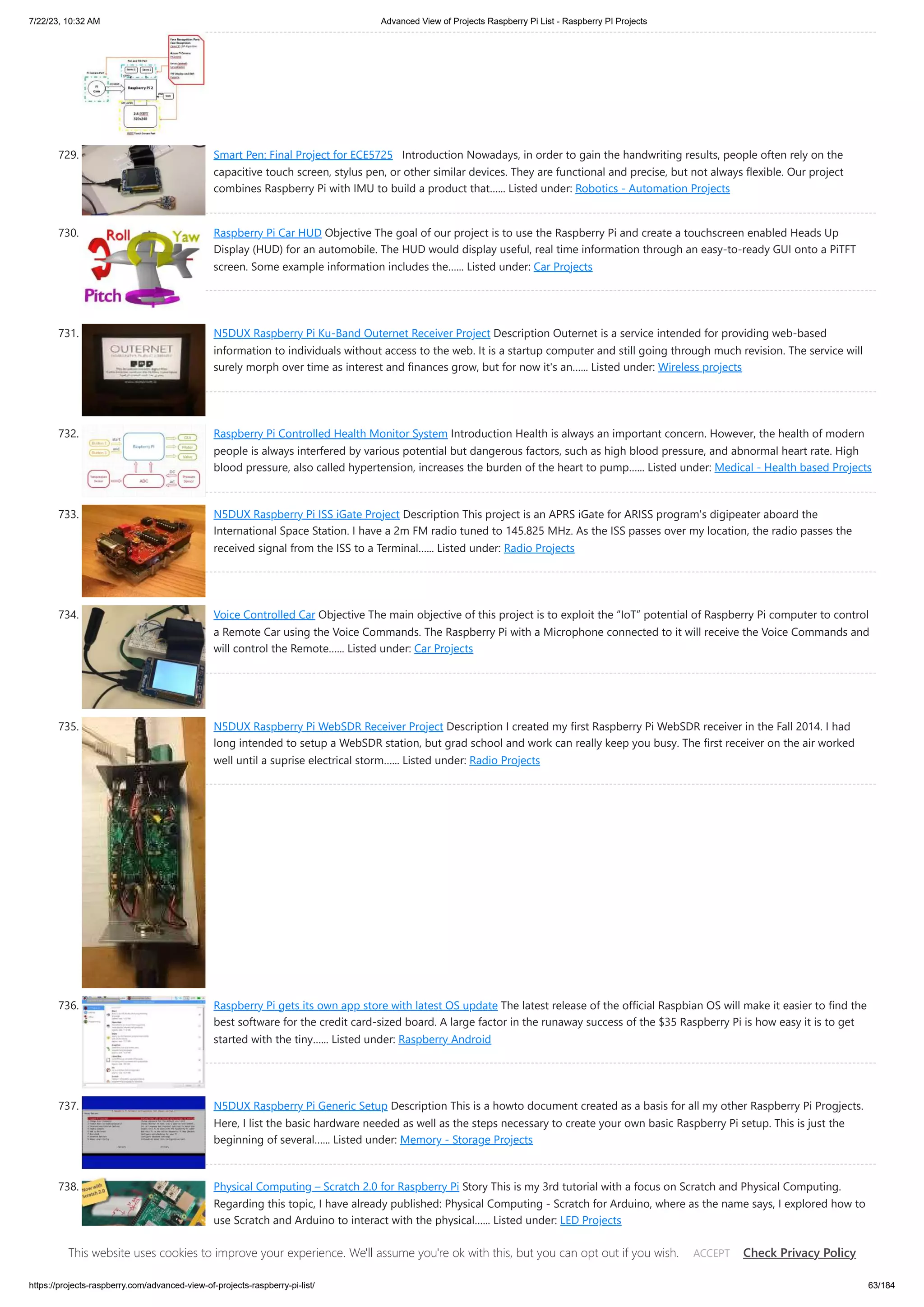7/22/23, 10:32 AM Advanced View of Projects Raspberry Pi List - Raspberry PI Projects https://projects-raspberry.com/advanced-view-of-projects-raspberry-pi-list/ 63/184 729. Smart Pen: Final Project for ECE5725 Introduction Nowadays, in order to gain the handwriting results, people often rely on the capacitive touch screen, stylus pen, or other similar devices. They are functional and precise, but not always flexible. Our project combines Raspberry Pi with IMU to build a product that…... Listed under: Robotics - Automation Projects 730. Raspberry Pi Car HUD Objective The goal of our project is to use the Raspberry Pi and create a touchscreen enabled Heads Up Display (HUD) for an automobile. The HUD would display useful, real time information through an easy-to-ready GUI onto a PiTFT screen. Some example information includes the…... Listed under: Car Projects 731. N5DUX Raspberry Pi Ku-Band Outernet Receiver Project Description Outernet is a service intended for providing web-based information to individuals without access to the web. It is a startup computer and still going through much revision. The service will surely morph over time as interest and finances grow, but for now it's an…... Listed under: Wireless projects 732. Raspberry Pi Controlled Health Monitor System Introduction Health is always an important concern. However, the health of modern people is always interfered by various potential but dangerous factors, such as high blood pressure, and abnormal heart rate. High blood pressure, also called hypertension, increases the burden of the heart to pump…... Listed under: Medical - Health based Projects 733. N5DUX Raspberry Pi ISS iGate Project Description This project is an APRS iGate for ARISS program's digipeater aboard the International Space Station. I have a 2m FM radio tuned to 145.825 MHz. As the ISS passes over my location, the radio passes the received signal from the ISS to a Terminal…... Listed under: Radio Projects 734. Voice Controlled Car Objective The main objective of this project is to exploit the “IoT” potential of Raspberry Pi computer to control a Remote Car using the Voice Commands. The Raspberry Pi with a Microphone connected to it will receive the Voice Commands and will control the Remote…... Listed under: Car Projects 735. N5DUX Raspberry Pi WebSDR Receiver Project Description I created my first Raspberry Pi WebSDR receiver in the Fall 2014. I had long intended to setup a WebSDR station, but grad school and work can really keep you busy. The first receiver on the air worked well until a suprise electrical storm…... Listed under: Radio Projects 736. Raspberry Pi gets its own app store with latest OS update The latest release of the official Raspbian OS will make it easier to find the best software for the credit card-sized board. A large factor in the runaway success of the $35 Raspberry Pi is how easy it is to get started with the tiny…... Listed under: Raspberry Android 737. N5DUX Raspberry Pi Generic Setup Description This is a howto document created as a basis for all my other Raspberry Pi Progjects. Here, I list the basic hardware needed as well as the steps necessary to create your own basic Raspberry Pi setup. This is just the beginning of several…... Listed under: Memory - Storage Projects 738. Physical Computing – Scratch 2.0 for Raspberry Pi Story This is my 3rd tutorial with a focus on Scratch and Physical Computing. Regarding this topic, I have already published: Physical Computing - Scratch for Arduino, where as the name says, I explored how to use Scratch and Arduino to interact with the physical…... Listed under: LED Projects This website uses cookies to improve your experience. We'll assume you're ok with this, but you can opt out if you wish. Check Privacy Policy ACCEPT 
